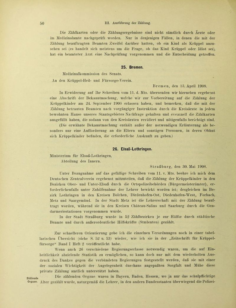Zählende Organe. Die Zählkarten oder die Zählungsergebnisse sind nicht sämtlich durch Ärzte oder im Medizinalamte nachgeprüft worden. Nur in denjenigen Fällen, in denen die mit der Zählung beauftragten Beamten Zweifel darüber hatten, ob ein Kind als Krüppel anzu- sehen sei (es handelt sich meistens um die Frage, ob das Kind Krüppel oder Idiot sei), hat ein beamteter Arzt eine Nachprüfung vorgenommen und die Entscheidung getroffen. 25. Bremen. Medizinalkommission des Senats. An den Krüppel-Heil- und Fürsorge-Verein. Bremen, den 13. April 1908. In Erwiderung auf Ihr Schreiben vom 11. d. Mts. übersenden wir hierneben ergebenst eine Abschrift der Bekanntmachung, welche wir zur Vorbereitung auf die Zählung der Krüppelkinder am 24. September 1906 erlassen haben, und bemerken, daß die mit der Zählung betrauten Beamten nach vorgängiger Instruktion durch die Kreisärzte in jedem bewohnten Hause unseres Staatsgebietes Nachfrage gehalten und eventuell die Zählkarten ausgefüllt haben, die sodann von den Kreisärzten revidiert und nötigenfalls berichtigt sind. (Die erwähnte Bekanntmachung enthält außer der notwendigen Erläuterung als be- sonders nur eine Aufforderung an die Eltern und sonstigen Personen, in deren Obhut sich Krüppelkinder befinden, die erforderliche Auskunft zu geben.) 26. Elsaß-Lothringen. Ministerium für Elsaß-Lothringen, Abteilung des Innern. Straßburg, den 30. Mai 1908. Unter Bezugnahme auf das gefällige Schreiben vom 11. v. Mts. beehre ich mich dem Deutschen Zentralverein ergebenst mitzuteilen, daß die Zählung der Krüppelkinder in den Bezirken Ober- und Unter-Elsaß durch die Ortspolizeibehörden (Bürgermeisterämter), er- forderlichenfalls unter Zuhilfenahme der Lehrer bewirkt worden ist; desgleichen im Be- zirk Lothringen in den Kreisen Bolchen. Diedenhofen-Ost, Diedenhofen-West, Forbach. Metz und Saargemünd. In der Stadt Metz ist die Lehrerschaft mit der Zählung beauf- tragt worden, während sie in den Kreisen Chäteau-Salins und Saarburg durch die Gen- darmeriestationen vorgenommen wurde. In der Stadt Straßburg wurde in 52 Zählbezirken je zur Hälfte durch städtische Beamte und durch außerordentliche Hilfskräfte (Studenten) gezählt. Zur schnelleren Orientierung gebe ich die einzelnen Verordnungen noch in einer tabel- larischen Übersicht (siehe S. 52 u. 53) wieder, wie ich sie in der „Zeitschrift für Krüppel- fürsorge“ Band I Heft 2 veröffentlicht habe. Wenn auch 26 verschiedene Regierungserlasse notwendig waren, um die auf Ein- heitlichkeit abzielende Statistik zu ermöglichen, so kann doch nur mit dem wiederholten Aus- druck des Dankes gegen die verbündeten Regierungen festgestellt werden, daß sie mit einer der sozialen Wichtigkeit der Angelegenheit durchaus angepaßten Sorgfalt und Mühe diese private Zählung amtlich unterstützt haben. Die zählenden Organe waren in Bayern, Baden, Hessen, wo ja nur das schulpflichtige Alter gezählt wurde, naturgemäß die Lehrer, in den andern Bundesstaaten überwiegend die Polizei-