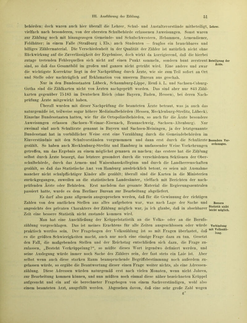 Besondere Ver- ordnungen. behörden; doch waren auch hier überall die Lehrer, Schul- und Anstaltsvorstände mitbeteiligt, Lehrer, vielfach nach besonderen, von der obersten Schulbehörde erlassenen Anweisungen. Sonst waren zur Zählung noch mit hinzugezogen Gemeinde- und Schulschwestern, Hebammen, Armendiener, Feldhüter; in einem Falle (Straßburg i. Eis.) auch Studenten — fraglos ein brauchbares und billiges Zählermaterial. Die Verschiedenheit in der Qualität der Zähler ist natürlich nicht ohne Rückwirkung auf die Zuverlässigkeit der Ergebnisse, doch wirkt da korrigierend, daß die hierbei zutage tretenden Fehlerquellen sich nicht auf einen Punkt sammeln, sondern bunt zerstreut Beteiligung der sind, so daß das Gesamtbild im großen und ganzen nicht getrübt wird. Eine andere und zwar die wichtigste Korrektur liegt in der Nachprüfung durch Ärzte, wie sie zum Teil sofort an Ort und Stelle oder nachträglich auf Reklamation von unserem Bureau aus geschah. Nur in den Bundesstaaten Lübeck, Schaumburg-Lippe, Reuß ä. L. und Sachsen-Coburg- Gotlia sind die Zählkarten nicht von Ärzten nachgeprüft worden. Das sind aber nur 843 Zähl- karten gegenüber 75183 im Deutschen Reich (ohne Bayern, Baden, Hessen), bei deren Nach- prüfung Ärzte mitgewirkt haben. Überall wurden mit dieser Nachprüfung die beamteten Ärzte betraut, was ja auch das naturgemäße ist, teilweise sogar höhere Medizinalbehörden (Hessen, Mecklenburg-Strelitz, Lübeck). Einzelne Bundesstaaten hatten, wie für die Ortspolizeibehörden, so auch für die Ärzte besondere Anweisungen erlassen (Sachsen-Weimar-Eisenach, Braunsclnveig, Sachsen-Altenburg). Nur zweimal sind auch Schulärzte genannt in Bayern und Sachsen-Meiningen, ja der letztgenannte Bundesstaat hat in vorbildlicher Weise erst eine Vorzälilung durch die Gemeindebehörden im Einverständnis mit den Schulvorständen vorgenommen und dann erst durch die Schulärzte gezählt. So haben auch Mecklenburg-Strelitz und Hamburg in umfassender Weise Vorkehrungen getroffen, um das Ergebnis zu einem möglichst genauen zu machen; das erstere hat die Zählung selbst durch Ärzte besorgt, das letztere gesondert durch die verschiedenen Sektionen der Ober- schulbehörde, durch das Armen- und Waisenhauskollegium und durch die Landherrenschaften gezählt, so daß das Statistische Amt von Hamburg ausdrücklich betont, es seien mit Ausnahme mancher nicht schulpflichtiger Kinder alle gezählt; überall sind die Karten in die Ministerien zurückgegangen, zuweilen an die statistischen Landesämter, vielfach mit Berichten der nach- prüfenden Ärzte oder Behörden. Erst nachdem das gesamte Material die Regierungszentralen passiert hatte, wurde es dem Berliner Bureau zur Bearbeitung abgeliefert. Es darf also ganz allgemein ausgesprochen werden, daß für die Gewinnung der richtigen Zahlen von den amtlichen Stellen aus alles aufgeboten war, was nach Lage der Sache und angesichts des privaten Charakters der Zählung möglich war, ja ich glaube, daß in absehbarer Zeit eine bessere Statistik nicht zustande kommen wird. Man hat eine Anschließung der Krüppelstatistik an die Volks- oder an die Berufs- zählung vorgeschlagen. Das ist meines Erachtens für alle Zeiten ausgeschlossen oder würde praktisch wertlos sein. Der Fragebogen der Volkszählung ist so mit Fragen überlastet, daß es die größten Schwierigkeiten macht, auch nur noch eine einzige Frage dazu zu tun. Gesetzt den Fall, die maßgebenden Stellen und der Reichstag entschließen sich dazu, die Frage zu- zulassen, „Besteht Verkrüppelung?“, so müßte dieses Wort irgendwo definiert werden, und seine Auslegung würde immer noch Sache des Zählers sein, der fast stets ein Laie ist. Aber selbst wenn auch diese starken Raum beanspruchende Begriffsbestimmung noch außerdem zu- gelassen würde, so ergäbe die Beantwortung dieser einen Frage weiter nichts, als eine Adressen- zählung. Diese Adressen würden naturgemäß erst nach vielen Monaten, wenn nicht Jahren, zur Bearbeitung kommen können, und nun müßten noch einmal diese näher bezeichneten Krüppel aufgesucht und ein auf sie berechneter Fragebogen von einem Sachverständigen, wohl also Abgesehen davon, daß eine sehr große Zahl wegen g* Bessere Statistik nicht leicht möglich. Verbindung mit Volkszäh- lung. einem beamteten Arzt, ausgefüllt werden.