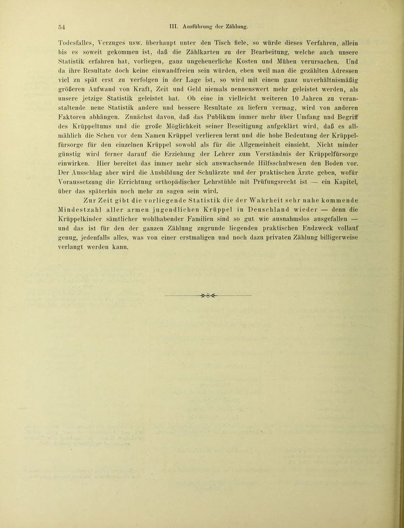 Todesfalles, Verzuges usw. überhaupt unter den Tisch fiele, so würde dieses Verfahren, allein bis es soweit gekommen ist, daß die Zählkarten zu der Bearbeitung, welche auch unsere Statistik erfahren hat, vorliegen, ganz ungeheuerliche Kosten und Mühen verursachen. Und da ihre Resultate doch keine einwandfreien sein würden, eben weil man die gezählten Adressen viel zu spät erst zu verfolgen in der Lage ist, so wird mit einem ganz unverhältnismäßig größeren Aufwand von Kraft, Zeit und Gehl niemals nennenswert mehr geleistet werden, als unsere jetzige Statistik geleistet hat. Ob eine in vielleicht weiteren 10 Jahren zu veran- staltende neue Statistik andere und bessere Resultate zu liefern vermag, wird von anderen Faktoren abhängen. Zunächst davon, daß das Publikum immer mehr über Umfang und Begriff des Krüppeltums und die große Möglichkeit seiner Beseitigung aufgeklärt wird, daß es all- mählich die Scheu vor dem Namen Krüppel verlieren lernt und die hohe Bedeutung der Krüppel- fürsorge für den einzelnen Krüppel sowohl als für die Allgemeinheit einsieht. Nicht minder günstig wird ferner darauf die Erziehung der Lehrer zum Verständnis der Krüppelfürsorge einwirken. Hier bereitet das immer mehr sich auswachsende Hilfsschulwesen den Boden vor. Der Ausschlag aber wird die Ausbildung der Schulärzte und der praktischen Arzte geben, wofür Voraussetzung die Errichtung orthopädischer Lehrstühle mit Prüfungsrecht ist — ein Kapitel, über das späterhin noch mehr zu sagen sein wird. Zur Zeit gibt die vorliegende Statistik die der Wahrheit sehr nahe kommende Mindestzahl aller armen jugendlichen Krüppel in Deuschland wieder — denn die Krüppelkinder sämtlicher wohlhabender Familien sind so gut wie ausnahmslos ausgefallen — und das ist für den der ganzen Zählung zugrunde liegenden praktischen Endzweck vollauf genug, jedenfalls alles, was von einer erstmaligen und noch dazu privaten Zählung billigerweise verlangt werden kann.