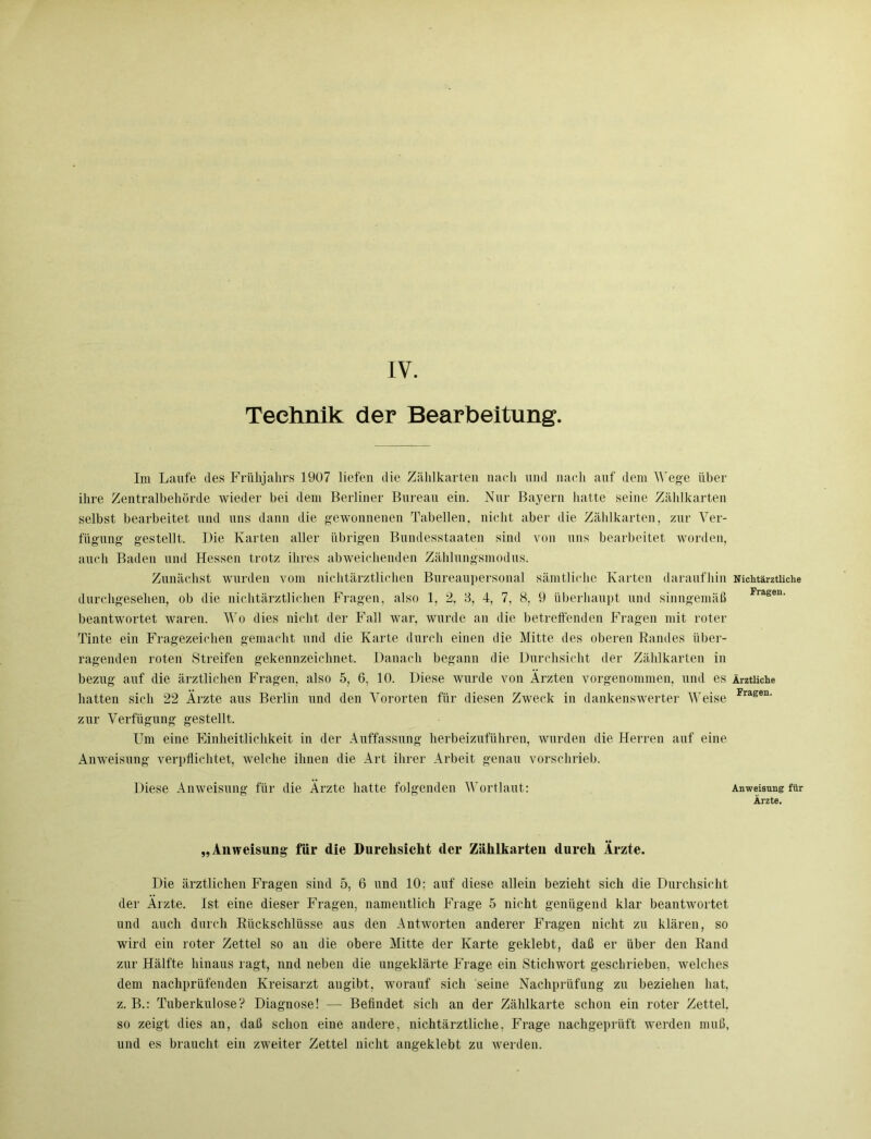 Technik der Bearbeitung Im Laufe des Frühjahrs 1907 liefen die Zählkarten nach und nach auf dem Wege über ihre Zentralbehörde wieder bei dem Berliner Bureau ein. Nur Bayern hatte seine Zählkarten selbst bearbeitet und uns dann die gewonnenen Tabellen, nicht aber die Zählkarten, zur Ver- fügung gestellt. Die Karten aller übrigen Bundesstaaten sind von uns bearbeitet worden, auch Baden und Hessen trotz ihres abweichenden Zahlungsmodus. Zunächst wurden vom nichtärztlichen Bureaupersonal sämtliche Karten daraufhin Nichtärztliche durchgesehen, ob die nichtärztlichen Fragen, also 1, 2, 8, 4, 7, 8, 9 überhaupt und sinngemäß Frage“' beantwortet waren. Wo dies nicht der Fall war, wurde an die betreffenden Fragen mit roter Tinte ein Fragezeichen gemacht und die Karte durch einen die Mitte des oberen Randes über- ragenden roten Streifen gekennzeichnet. Danach begann die Durchsicht der Zählkarten in bezug auf die ärztlichen Fragen, also 5, 6, 10. Diese wurde von Ärzten vorgenommen, und es Ärztliche hatten sich 22 Ärzte aus Berlin und den Vororten für diesen Zweck in dankenswerter IVeise Fragen‘ zur Verfügung gestellt. Um eine Einheitlichkeit in der Auffassung herbeizuführen, wurden die Herren auf eine Anweisung verpflichtet, welche ihnen die Art ihrer Arbeit genau vorschrieb. Diese Anweisung für die Ärzte hatte folgenden Wortlaut: Anweisung ftr Ärzte. „Anweisung für die Durchsicht der Zählkarten durch Ärzte. Die ärztlichen Fragen sind 5, 6 und 10; auf diese allein bezieht sich die Durchsicht der Ärzte. Ist eine dieser Fragen, namentlich Frage 5 nicht genügend klar beantwortet und auch durch Rückschlüsse aus den Antworten anderer Fragen nicht zu klären, so wird ein roter Zettel so an die obere Mitte der Karte geklebt, daß er über den Rand zur Hälfte hinaus ragt, nnd neben die ungeklärte Frage ein Stichwort geschrieben, welches dem nachprüfenden Kreisarzt angibt, worauf sich seine Nachprüfung zu beziehen hat, z. B.: Tuberkulose? Diagnose! — Befindet sich an der Zählkarte schon ein roter Zettel, so zeigt dies an, daß schon eine andere, nichtärztliche, Frage nachgeprüft werden muß, und es braucht ein zweiter Zettel nicht angeklebt zu werden.