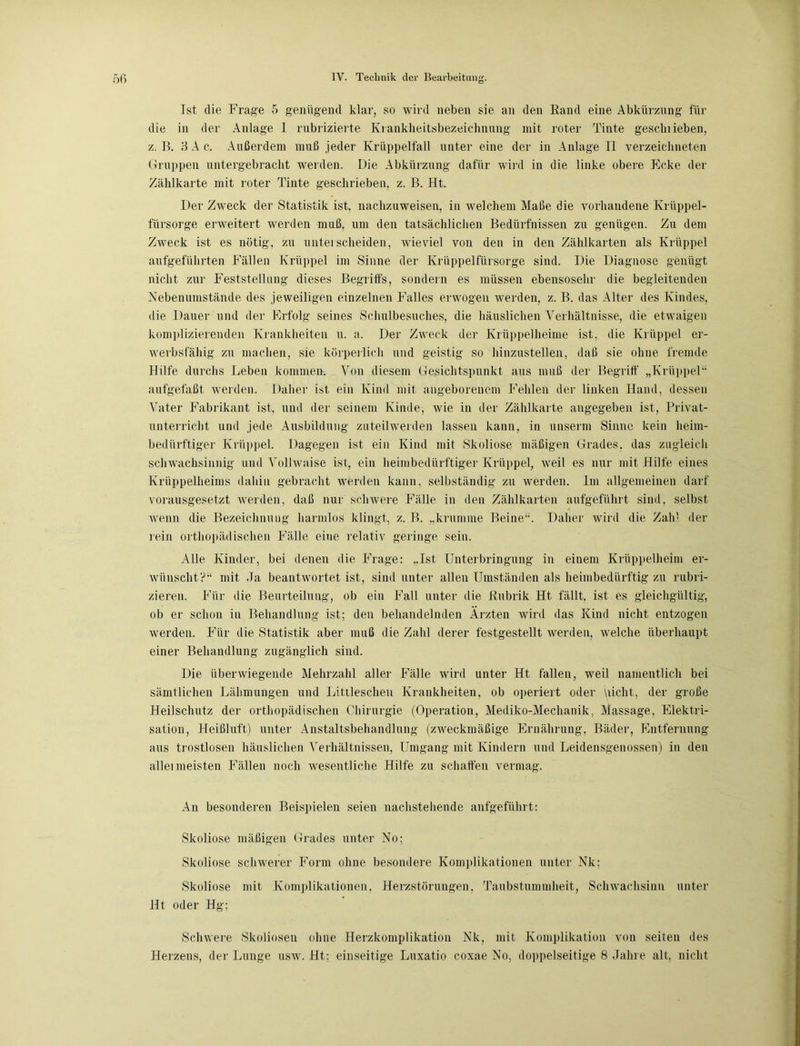Ist die Frage 5 genügend klar, so wird neben sie an den Rand eine Abkürzung für die in der Anlage I rubrizierte Kranklieitsbezeielmung mit roter Tinte gesclnieben, z. B. 8 A c. Außerdem muß jeder Krüppelfall unter eine der in Anlage II verzeiclmeten Gruppen untergebracht werden. Die Abkürzung dafür wird in die linke obere Ecke der Zählkarte mit roter Tinte geschrieben, z. B. Ht. Der Zweck der Statistik ist, nachzuweisen, in welchem Maße die vorhandene Krüppel- fürsorge erweitert werden muß, um den tatsächlichen Bedürfnissen zu genügen. Zu dem Zweck ist es nötig, zu unterscheiden, wieviel von den in den Zählkarten als Krüppel aufgeführten Fällen Krüppel im Sinne der Krüppelfürsorge sind. Die Diagnose genügt nicht zur Feststellung dieses Begriffs, sondern es müssen ebensosehr die begleitenden Nebenumstände des jeweiligen einzelnen Falles erwogen werden, z. B. das Alter des Kindes, die Dauer und der Erfolg seines Schulbesuches, die häuslichen Verhältnisse, die etwaigen komplizierenden Krankheiten n. a. Der Zweck der Krüppelheime ist, die Krüppel er- werbsfähig zu machen, sie körperlich und geistig so hinzustellen, daß sie ohne fremde Hilfe durchs Leben kommen. Von diesem Gesichtspunkt aus muß der Begriff „Krüppel“ aufgefaßt werden. Daher ist ein Kind mit angeborenem Fehlen der linken Hand, dessen Vater Fabrikant ist, und der seinem Kinde, wie in der Zählkarte angegeben ist, Privat- unterricht und jede Ausbildung zuteilwerden lassen kann, in unserm Sinne kein heim- bedürftiger Krüppel. Dagegen ist ein Kind mit Skoliose mäßigen Grades, das zugleich schwachsinnig und Vollwaise ist, ein heimbedürftiger Krüppel, weil es nur mit Hilfe eines Krüppelheims dahin gebracht werden kann, selbständig zu werden. Im allgemeinen darf vorausgesetzt werden, daß nur schwere Fälle in den Zählkarten aufgeführt sind, selbst wenn die Bezeichnung harmlos klingt, z. B. „krumme Beine“. Daher wird die Zahl der rein orthopädischen Fälle eine relativ geringe sein. Alle Kinder, bei denen die Frage: „Ist Unterbringung in einem Krüppelheim er- wünscht?“ mit Ja beantwortet ist, sind unter allen Umständen als heimbedürftig zu rubri- zieren. Für die Beurteilung, ob ein Fall unter die Rubrik Ht fällt, ist es gleichgültig, ob er schon in Behandlung ist; den behandelnden Ärzten wird das Kind nicht entzogen werden. Für die Statistik aber muß die Zahl derer festgestellt werden, welche überhaupt einer Behandlung zugänglich sind. Die überwiegende Mehrzahl aller Fälle wird unter Ht fällen, weil namentlich bei sämtlichen Lähmungen und Littleschen Krankheiten, ob operiert oder picht, der große Heilschutz der orthopädischen Chirurgie (Operation, Mediko-Mechanik, Massage, Elektri- sation, Heißluft) unter Anstaltsbehandlung (zweckmäßige Ernährung, Bäder, Entfernung aus trostlosen häuslichen Verhältnissen, Umgang mit Kindern und Leidensgenossen) in den allei meisten Fällen noch wesentliche Hilfe zu schaffen vermag. An besonderen Beispielen seien nachstehende anfgeführt: Skoliose mäßigen Grades unter No; Skoliose schwerer Form ohne besondere Komplikationen unter Nk; Skoliose mit Komplikationen, Herzstörungen, Taubstummheit, Schwachsinn unter Ht oder Hg; Schwere Skoliosen ohne Herzkomplikation Nk, mit Komplikation von seiten des Herzens, der Lunge usw. Ht; einseitige Luxatio coxae No, doppelseitige 8 Jahre alt, nicht