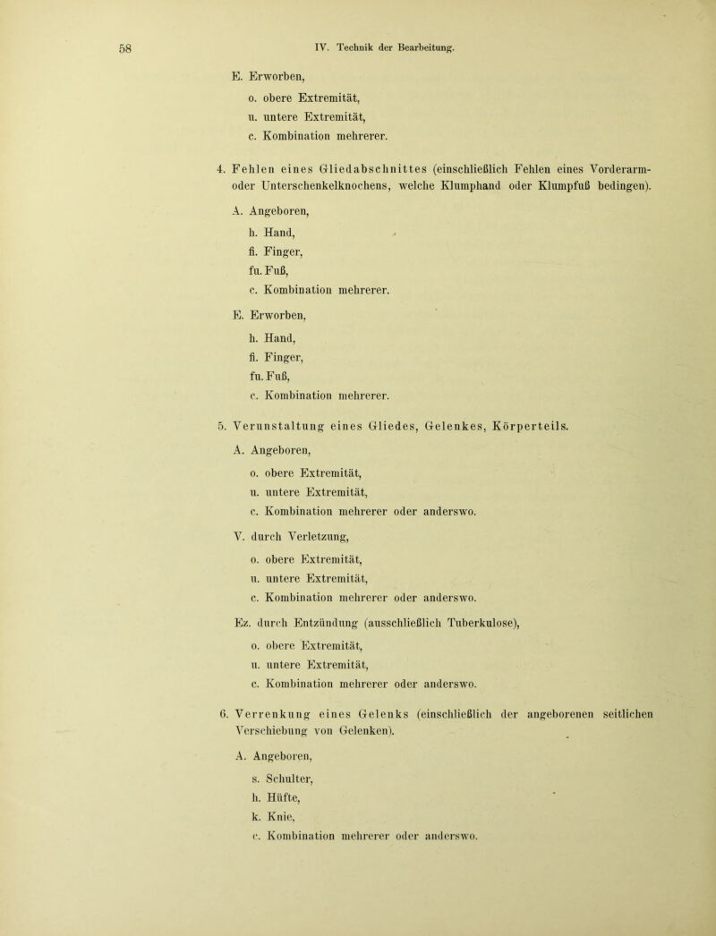E. Erworben, o. obere Extremität, u. untere Extremität, c. Kombination mehrerer. 4. Fehlen eines Gliedabschnittes (einschließlich Fehlen eines Vorderarm- oder Unterschenkelknochens, welche Klumphand oder Klumpfuß bedingen). A. Angeboren, h. Hand, li. Finger, fu. Fuß, c. Kombination mehrerer. E. Erworben, h. Hand, fi. Finger, fu. F uß, c. Kombination mehrerer. 5. Verunstaltung eines Gliedes, Gelenkes, Körperteils. A. Angeboren, o. obere Extremität, u. untere Extremität, c. Kombination mehrerer oder anderswo. V. durch Verletzung, o. obere Extremität, u. untere Extremität, c. Kombination mehrerer oder anderswo. Ez. durch Entzündung (ausschließlich Tuberkulose), o. obere Extremität, и. untere Extremität, c. Kombination mehrerer oder anderswo. 6. Verrenkung eines Gelenks (einschließlich der angeborenen seitlichen Verschiebung von Gelenken). A. Angeboren, s. Schulter, h. Hüfte, к. Knie, c. Kombination mehrerer oder anderswo.
