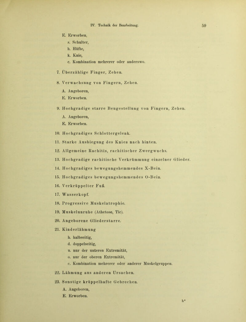 E. Erworben, s. Schulter, h. Hüfte, k. Knie, c. Kombination mehrerer oder anderswo. 7. Überzählige Finger, Zehen. 8. Verwachsung von Fingern, Zehen. A. Angeboren, E. Erworben. 9. Hochgradige starre Beugestellung von Fingern, Zehen. A. Angeboren, E. Erworben. 10. Hochgradiges Schlottergelenk. 11. Starke Ausbiegung des Knies nach hinten. 12. Allgemeine Kachitis, rachitischer Zwergwuchs. 18. Hochgradige rachitische Verkrümmung einzelner Glieder. 14. Hochgradiges bewegungshemmendes X-Bein. 15. Hochgradiges bewegungshemmendes O-Bein. 16. Verkrüppelter Fuß. 17. Wasserkopf. 18. Progressive Muskelatrophie. 19. Muskelunruhe (Athetose, Tic). 20. Angeborene Gliederstarre. 21. Kinderlähmung h. halbseitig, d. doppelseitig, u. nur der unteren Extremität, o. nur der oberen Extremität, c. Kombination mehrerer oder anderer Muskelgruppen. 22. Lähmung aus anderen Ursachen. 23. Sonstige krüppelhafte Gebrechen. A. Angeboren, E. Erworben. h*