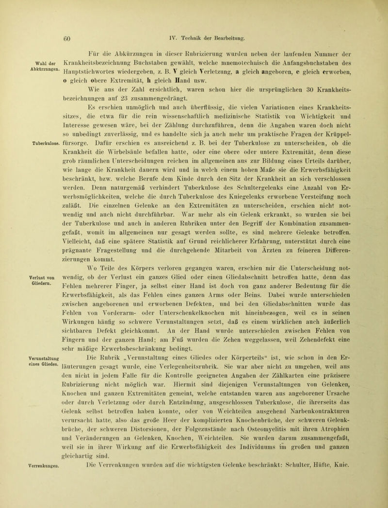Wahl der Abkürzungen. Tuberkulose. Verlust von Gliedern. Verunstaltung eines Gliedes. Verrenkungen. Für die Abkürzungen in dieser Rubrizierung' wurden neben der laufenden Nummer der Krankheitsbezeiclinung Buchstaben gewählt, welche mnemotechnisch die Anfangsbuchstaben des Hauptstichwortes wiedergeben, z. B. V gleich Verletzung, a gleich angeboren, e gleich erworben, o gleich obere Extremität, h gleich Hand usw. Wie aus der Zahl ersichtlich, waren schon hier die ursprünglichen 30 Krankheits- bezeichnungen auf 23 zusammengedrängt. Es erschien unmöglich und auch überflüssig, die vielen Variationen eines Krankheits- sitzes, die etwa für die rein wissenschaftlich medizinische Statistik von Wichtigkeit und Interesse gewesen wäre, bei der Zählung durchzuführen, denn die Angaben waren doch nicht so unbedingt zuverlässig, und es handelte sich ja auch mehr um praktische Fragen der Krüppel- fürsorge. Dafür erschien es ausreichend z. B. bei der Tuberkulose zu unterscheiden, ob die Krankheit die Wirbelsäule befallen hatte, oder eine obere oder untere Extremität, denn diese grob räumlichen Unterscheidungen reichen im allgemeinen aus zur Bildung eines Urteils darüber, wie lange die Krankheit dauern wird und in welch einem hohen Maße sie die Erwerbsfähigkeit beschränkt, bzw. welche Berufe dem Kinde durch den Sitz der Krankheit an sich verschlossen werden. Denn naturgemäß verhindert Tuberkulose des Schultergelenks eine Anzahl von Er- werbsmöglichkeiten, welche die durch Tuberkulose des Kniegelenks erworbene Versteifung noch zuläßt. Die einzelnen Gelenke an den Extremitäten zu unterscheiden, erschien nicht not- wendig und auch nicht durchführbar. War mehr als ein Gelenk erkrankt, so wurden sie bei der Tuberkulose und auch in anderen Rubriken unter den Begriff der Kombination zusammen- gefaßt, womit im allgemeinen nur gesagt werden sollte, es sind mehrere Gelenke betroffen. Vielleicht, daß eine spätere Statistik auf Grund reichlicherer Erfahrung, unterstützt durch eine prägnante Fragestellung und die durchgehende Mitarbeit von Ärzten zu feineren Differen- zierungen kommt. Wo Teile des Körpers verloren gegangen waren, erschien mir die Unterscheidung not- wendig, ob der Verlust ein ganzes Glied oder einen Gliedabschnitt betroffen hatte, denn das Fehlen mehrerer Finger, ja selbst einer Hand ist doch von ganz anderer Bedeutung für die Erwerbsfähigkeit, als das Fehlen eines ganzen Arms oder Beins. Dabei wurde unterschieden zwischen angeborenen und erworbenen Defekten, und bei den Gliedabschnitten wurde das Fehlen von Vorderarm- oder Unterschenkelknochen mit hineinbezogen, weil es in seinen Wirkungen häufig so schwere Verunstaltungen setzt, daß es einem wirklichen auch äußerlich sichtbaren Defekt gleichkommt. An der Hand wurde unterschieden zwischen Fehlen von Fingern und der ganzen Hand; am Fnß wurden die Zehen weggelassen, weil Zehendefekt eine sehr mäßige Erwerbsbeschränkung bedingt. Die Rubrik „Verunstaltung eines Gliedes oder Körperteils“ ist, wie schon in den Er- läuterungen gesagt wurde, eine Verlegenheitsrubrik. Sie war aber nicht zu umgehen, weil aus den nicht in jedem Falle für die Kontrolle geeigneten Angaben der Zählkarten eine präzisere Rubrizierung nicht möglich war. Hiermit sind diejenigen Verunstaltungen von Gelenken, Knochen und ganzen Extremitäten gemeint, welche entstanden waren aus angeborener Ursache oder durch Verletzung oder durch Entzündung, ausgeschlossen Tuberkulose, die ihrerseits das Gelenk selbst betroffen haben konnte, oder von Weichteilen ausgehend Narbenkontrakturen verursacht hatte, also das große Heer der komplizierten Knochenbrüche, der schweren Gelenk- brüche, der schweren Distorsionen, der Folgezustände nach Osteomyelitis mit ihren Atrophien und Veränderungen an Gelenken, Knochen, Weiehteilen. Sie wurden darum zusammengefaßt, weil sie in ihrer Wirkung auf die Erwerbsfähigkeit des Individuums im großen und ganzen gleichartig sind. Die Verrenkungen wurden auf die wichtigsten Gelenke beschränkt: Schulter, Hüfte, Knie.
