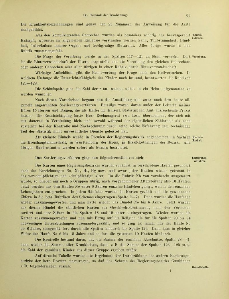 Die Krankheitsbezeichnungen sind genau den 23 Nummern der Anweisung für die Ärzte nachgebildet. Aus den komplizierenden Gebrechen wurden als besonders wichtig nur herausgezählt Krämpfe, worunter im allgemeinen Epilepsie verstanden werden kann, Taubstummheit, Blind- heit, Tuberkulose innerer Organe und hochgradige Blutarmut. Alles übrige wurde in eine Rubrik zusammengefaßt. Die Frage der Vererbung wurde in den Spalten 117—121 zu lösen versucht. Dort ist die Blutsverwandschaft der Eltern dargestellt und die Vererbung des gleichen Gebrechens oder anderer Gebrechen oder aller übrigen in einer Rubrik durch Blutsverwandtschaft. Wichtige Aufschlüsse gibt die Beantwortung der Frage nach den Heilversuchen. In welchem Umfange die Unterrichtsfähigkeit der Kinder noch bestand, beantworten die Rubriken 123—128. Die Schlußspalte gibt die Zahl derer an, welche selbst in ein Heim aufgenommen zu werden wünschen. Nach diesen Vorarbeiten begann nun die Auszählung und zwar nach dem heute all- gemein angewandten Sortierungsverfahren. Beteiligt waren daran außer der Leiterin meines Büros 15 Herren und Damen, die als Helfer im Kaiserl. Statistischen Amt ausreichende Praxis hatten. Die Beaufsichtigung hatte Herr Rechnungsrat von Lom übernommen, der sich mit mir dauernd in Verbindung hielt und sowohl während der eigentlichen Zählarbeit als auch späterhin bei der Kontrolle und Nachrechnung durch seine reiche Erfahrung dem technischen Teil der Statistik nicht unwesentliche Dienste geleistet hat. Als kleinste Einheit wurde in Preußen der Regierungsbezirk angenommen, in Sachsen die Kreishauptmannschaft, in Württemberg der Kreis, in Elsaß-Lothringen der Bezirk. Alle übrigen Bundesstaaten wurden sofort als Ganzes bearbeitet. Das Sortierungsverfahren ging nun folgendermaßen vor sich: Die Karten eines Regierungsbezirkes wurden zunächst in verschiedene Haufen gesondert nach den Bezeichnungen No, Nk, Ht, Hg usw., und zwar jeder Haufen wieder getrennt in das vorschulpflichtige und schulpflichtige Alter. Da die Rubrik Nb von vornherein ausgemerzt wurde, so blieben nur noch 5 Gruppen übrig, nach vorgenommener Altersteilung also 10 Haufen. Jetzt wurden aus dem Haufen No unter 6 Jahren einzelne Häufchen gelegt, welche den einzelnen Lebensjahren entsprachen. In jedem Häufchen wurden die Karten gezählt und die gewonnenen Ziffern in die betr. Rubriken des Schemas eingetragen (Spalte 2—7). Dann wurden die Häufchen wieder zusammengeworfen, und man hatte wieder das Bündel No bis 6 Jahre. Jetzt wurden aus diesem Bündel die sämtlichen Karten zur Geschlechtsbestimmung nach den Vornamen sortiert und ihre Ziffern in die Spalten 18 und 19 unter a eingetragen. Wieder wurden die Karten zusammengeworfen und nun mit Bezug auf die Religion die für die Spalten 20 bis 24 notwendigen Unterabteilungen auseinandergezählt, und so ging es, immer nur der Haufe No bis 6 Jahre, sinngemäß fort durch alle Spalten hindurch bis Spalte 129. Dann kam in gleicher Weise der Haufe No 6 bis 15 Jahre und so fort die gesamten 10 Haufen hindurch. Die Kontrolle bestand darin, daß die Summe der einzelnen Abschnitte, Spalte 28—31, dann wieder die Summe aller Krankheiten, dann z. B. die Summe der Spalten 123—125 stets die Zahl der gezählten Kinder aus dieser Gruppe ergeben mußte. Auf dieselbe Tabelle wurden die Ergebnisse der Durchzählung der andern Regierungs- bezirke der betr. Provinz eingetragen, so daß das Schema des Regierungsbezirks Gumbinnen z. B. folgendermaßen aussah: Kompli- kationen. Vererbung. Kleinste Einheit. Sortierungs- verfahren. Grundtabelle.