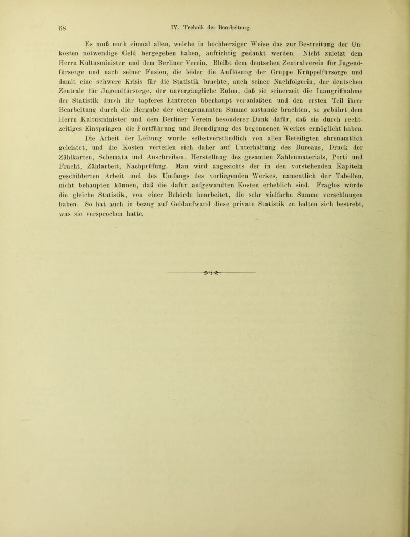 Es muß noch einmal allen, welche in hochherziger Weise das zur Bestreitung der Un- kosten notwendige Geld hergegeben haben, aufrichtig gedankt werden. Nicht zuletzt dem Herrn Kultusminister und dem Berliner Verein. Bleibt dem deutschen Zentralverein für Jugend- fürsorge und nach seiner Fusion, die leider die Auflösung der Gruppe Krüppelfürsorge und damit eine schwere Krisis für die Statistik brachte, auch seiner Nachfolgerin, der deutschen Zentrale für Jugendfürsorge, der unvergängliche Ruhm, daß sie seinerzeit die Inangriffnahme der Statistik durch ihr tapferes Eintreten überhaupt veranlaßten und den ersten Teil ihrer Bearbeitung durch die Hergabe der obengenannten Summe zustande brachten, so gebührt dem Herrn Kultusminister und dem Berliner Verein besonderer Dank dafür, daß sie durch recht- zeitiges Einspringen die Fortführung und Beendigung des begonnenen Werkes ermöglicht haben. Die Arbeit der Leitung wurde selbstverständlich von allen Beteiligten ehrenamtlich geleistet, und die Kosten verteilen sich daher auf Unterhaltung des Bureaus, Druck der Zählkarten, Schemata und Anschreiben, Herstellung des gesamten Zahlenmaterials, Porti und Fracht, Zählarbeit, Nachprüfung. Man wird angesichts der in den vorstehenden Kapiteln geschilderten Arbeit und des Umfangs des vorliegenden Werkes, namentlich der Tabellen, nicht behaupten können, daß die dafür aufgewandten Kosten erheblich sind. Fraglos würde die gleiche Statistik, von einer Behörde bearbeitet, die sehr vielfache Summe verschlungen haben. So hat auch in bezug auf Geldaufwand diese private Statistik zu halten sich bestrebt, was sie versprochen hatte.