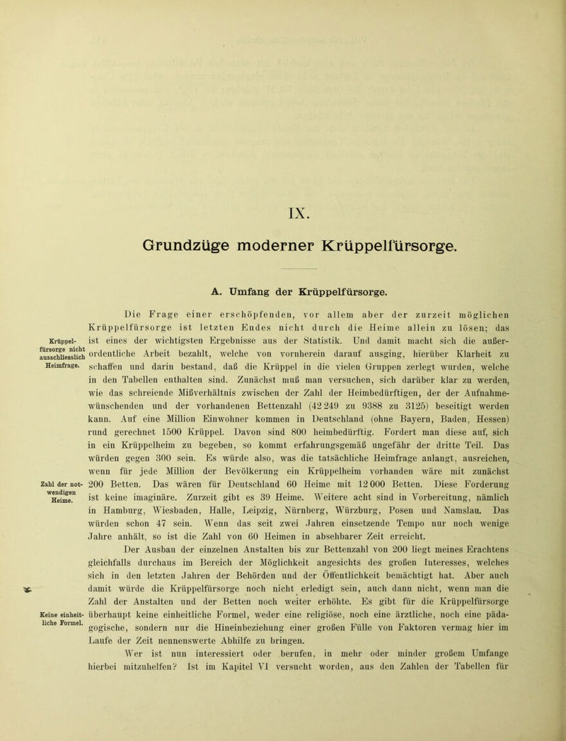 Grundzüge moderner Krüppelfürsorge A. Umfang der Krüppelfürsorge. Krüppel- fürsorge nicht ausschliesslich Heimfrage. Zahl der not- wendigen Heime. Keine einheit- liche Formel. Die Frage einer erschöpfenden, vor allem aber der zurzeit möglichen Krüppelfürsorge ist letzten Endes nicht durch die Heime allein zu lösen; das ist eines der wichtigsten Ergebnisse aus der Statistik. Und damit macht sich die außer- ordentliche Arbeit bezahlt, welche von vornherein darauf ausging, hierüber Klarheit zu schaffen und darin bestand, daß die Krüppel in die vielen Gruppen zerlegt wurden, welche in den Tabellen enthalten sind. Zunächst muß man versuchen, sich darüber klar zu werden, wie das schreiende Mißverhältnis zwischen der Zahl der Heimbedürftigen, der der Aufnahme- wünschenden und der vorhandenen Bettenzahl (42 249 zu 9388 zu 3125) beseitigt werden kann. Auf eine Million Einwohner kommen in Deutschland (ohne Bayern, Baden, Hessen) rund gerechnet 1500 Krüppel. Davon sind 800 heimbedürftig. Fordert man diese auf, sich in ein Krüppelheim zu begeben, so kommt erfahrungsgemäß ungefähr der dritte Teil. Das würden gegen 300 sein. Es würde also, was die tatsächliche Heimfrage anlangt, ausreichen, wenn für jede Million der Bevölkerung ein Krüppelheim vorhanden wäre mit zunächst 200 Betten. Das wären für Deutschland 60 Heime mit 12 000 Betten. Diese Forderung ist keine imaginäre. Zurzeit gibt es 39 Heime. Weitere acht sind in Vorbereitung, nämlich in Hamburg, Wiesbaden, Halle, Leipzig, Nürnberg, Würzburg, Posen und Namslau. Das würden schon 47 sein. Wenn das seit zwei Jahren einsetzende Tempo nur noch wenige Jahre anhält, so ist die Zahl von 60 Heimen in absehbarer Zeit erreicht. Der Ausbau der einzelnen Anstalten bis zur Bettenzahl von 200 liegt meines Erachtens gleichfalls durchaus im Bereich der Möglichkeit angesichts des großen Interesses, welches sich in den letzten Jahren der Behörden und der Öffentlichkeit bemächtigt hat. Aber auch damit würde die Krüppelfürsorge noch nicht erledigt sein, auch dann nicht, wenn man die Zahl der Anstalten und der Betten noch weiter erhöhte. Es gibt für die Krüppelfürsorge überhaupt keine einheitliche Formel, weder eine religiöse, noch eine ärztliche, noch eine päda- gogische, sondern nur die Hineinbeziehung einer großen Fülle von Faktoren vermag hier im Laufe der Zeit nennenswerte Abhilfe zu bringen. Wer ist nun interessiert oder berufen, in mehr oder minder großem Umfange
