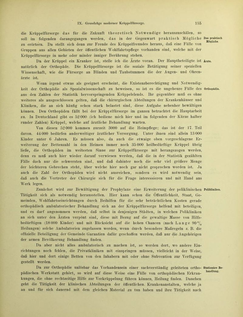 die Krüppelfürsorge das für die Zukunft theoretisch Notwendige herauszuschälen, so soll im folgenden darangegangen werden, das in der Gegenwart praktisch Mögliche Das praktisch Mögliche. zu erörtern. Da stellt sich denn zur Freude des Krüppelfreundes heraus, daß eine hülle von Gruppen aus allen Gebieten der öffentlichen Wohlfahrtspflege vorhanden sind, welche mit der Krüppelfürsorge in mehr oder minder inniger Berührung stehen. Da der Krüppel ein Kranker ist, stelle ich die Ärzte voran. Der Hauptbeteiligte ist Ärzte, natürlich der Orthopäde. Die Krüppelfürsorge ist die soziale Betätigung seiner speziellen Wissenschaft, wie die Fürsorge an Blinden und Taubstummen die der Augen- und Ohren- ärzte ist. Wenn irgend etwas als geeignet erscheint, die Existenzberechtigung und Notwendig- keit der Orthopädie als Spezialwissenschaft zu beweisen, so ist es die ungeheure Fülle des Orthopädie, aus den Zahlen der Statistik hervorspringenden Krüppelelends. Ihr gegenüber muß es ohne weiteres als ausgeschlossen gelten, daß die chirurgischen Abteilungen der Krankenhäuser und Kliniken, die an sich häufig schon stark belastet sind, diese Aufgabe nebenher bewältigen können. Den Orthopäden fällt bei der Krüppelfürsorge im ganzen betrachtet die Hauptarbeit zu. In Deutschland gibt es 52 000 (ich bediene mich hier und im folgenden der Kürze halber runder Zahlen) Krüppel, welche auf ärztliche Behandlung warten. Von diesen 52 000 kommen zurzeit 3000 auf die Heimpflege; das ist der 17. Teil davon. 44 000 bedürfen anderweitiger ärztlicher Versorgung. Unter ihnen sind allein 13 000 Kinder unter 6 Jahren. Es müssen also, da auch die etwaige oben vorgeschlagene Er- weiterung der Bettenzahl in den Heimen immer noch 35 000 heilbedürftige Krüppel übrig ließe, die Orthopäden im weitesten Sinne zur Krüppelfürsorge mit herangezogen werden, denn es muß auch hier wieder darauf verwiesen werden, daß die in der Statistik gezählten Fälle doch nur die schwersten sind, und daß dahinter noch die sehr viel größere Menge der leichteren Gebrechen steht, über welche hier noch gar nicht gesprochen worden ist. Ja auch die Zahl der Orthopäden wird nicht ausreichen, sondern es wird notwendig sein, daß auch die Vertreter der Chirurgie sich für die Frage interessieren und mit Hand ans Werk legen. Zunächst wird zur Bewältigung der Prophylaxe eine Erweiterung der poliklinischen Polikliniken. Tätigkeit sich als notwendig herausstellen. Hier kann schon die Öffentlichkeit, Staat, Ge- meinden, Wohlfahrtseinrichtungen durch Beihilfen für die sehr beträchtlichen Kosten gerade orthopädisch ambulatorischer Behandlung sicli an der Krüppelfürsorge helfend mit beteiligen, und es darf angenommen werden, daß selbst in denjenigen Städten, in welchen Polikliniken an sich unter den Ärzten verpönt sind, diese mit Bezug auf die gewaltige Masse von Hilfs- bedürftigen (18 000 Kinder) und mit Rücksicht auf die hohen Chancen (nach Lange 90 °/0 Heilungen) solche Ambulatorien zugelassen werden, wenn durch besondere Maßregeln z. B. die offizielle Beteiligung der Gemeinde Garantien dafür geschaffen werden, daß nur die Angehörigen der armen Bevölkerung Behandlung finden. Da aber nicht alles ambulatorisch zu machen ist, so werden dort, wo andere Ein- richtungen noch fehlen, die Privatkliniken mit einspringen müssen, vielleicht in der Weise, daß hier und dort einige Betten von den Inhabern mit oder ohne Subvention zur Verfügung gestellt werden. Da zur Orthopädie unlösbar das Vorhandensein einer sachverständig geleiteten ortho- stationäre Be- pädischen Werkstatt gehört, so wird auf diese Weise eine Fülle von orthopädischen Erkran- handlung- kungen, die ohne rechtzeitige Hilfe zur Verkrüppelung führen können, Heilung finden. Daneben geht die Tätigkeit der klinischen Abteilungen der öffentlichen. Krankenanstalten, welche ja an und für sich dauernd mit dem gleichen Material zu tun haben und ihre Tätigkeit nach