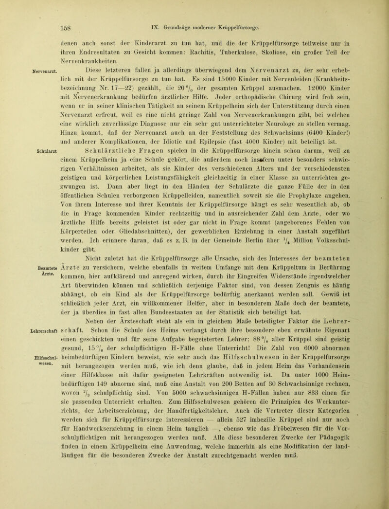 denen auch sonst der Kinderarzt zu tun hat, und die der Krüppelfürsorge teilweise nur in ihren Endresultaten zu Gesicht kommen: Rachitis, Tuberkulose, Skoliose, ein großer Teil der Nervenkrankheiten. Nervenarzt. Diese letzteren fallen ja allerdings überwiegend dem Nervenarzt zu, der sehr erheb- lich mit der Krüppelfürsorge zu tun hat. Es sind 15000 Kinder mit Nervenleiden (Krankheits- bezeichnung Nr. 17—22) gezählt, die 20 °/0 der gesamten Krüppel ausmachen. 12000 Kinder mit Nervenerkrankung bedürfen ärztlicher Hilfe. Jeder orthopädische Chirurg wird froh sein, wenn er in seiner klinischen Tätigkeit an seinem Krüppelheim sich der Unterstützung durch einen Nervenarzt erfreut, weil es eine nicht geringe Zahl von Nervenerkrankungen gibt, bei welchen eine wirklich zuverlässige Diagnose nur ein sehr gut unterrichteter Neurologe zu stellen vermag. Hinzu kommt, daß der Nervenarzt auch an der Feststellung des Schwachsinns (6400 Kinder!) und anderer Komplikationen, der Idiotie und Epilepsie (fast 4000 Kinder) mit beteiligt ist. Schularzt Schulärztliche Fragen spielen in die Krüppelfürsorge hinein schon darum, weil zu einem Krüppelheim ja eine Schule gehört, die außerdem noch insofern unter besonders schwie- rigen Verhältnissen arbeitet, als sie Kinder des verschiedenen Alters und der verschiedensten geistigen und körperlichen Leistungsfähigkeit gleichzeitig in einer Klasse zu unterrichten ge- zwungen ist. Dann aber liegt in den Händen der Schulärzte die ganze Fülle der in den öffentlichen Schulen verborgenen Krüppelleiden, namentlich soweit sie die Prophylaxe angehen. Von ihrem Interesse und ihrer Kenntnis der Krüppelfürsorge hängt es sehr wesentlich ab, ob die in Frage kommenden Kinder rechtzeitig und in ausreichender Zahl dem Arzte, oder wo ärztliche Hilfe bereits geleistet ist oder gar nicht in Frage kommt (angeborenes Fehlen von Körperteilen oder Gliedabsclinitten), der gewerblichen Erziehung in einer Anstalt zugeführt werden. Ich erinnere daran, daß es z. B. in der Gemeinde Berlin über 1/i Million Volksschul- kinder gibt. Nicht zuletzt hat die Krüppelfürsorge alle Ursache, sich des Interesses der beamteten Beamtete Ärzte zu versichern, welche ebenfalls in weitem Umfange mit dem Krüppeltum in Berührung Arzte. liier aufklärend und anregend wirken, durch ihr Eingreifen Widerstände irgendwelcher Art überwinden können und schließlich derjenige Faktor sind, von dessen Zeugnis es häufig abhängt, ob ein Kind als der Krüppelfürsorge bedürftig anerkannt werden soll. Gewiß ist schließlich jeder Arzt, ein willkommener Helfer, aber in besonderem Maße doch der beamtete, der ja überdies in fast allen Bundesstaaten an der Statistik sich beteiligt hat. Neben der Ärzteschaft steht als ein in gleichem Maße beteiligter Faktor die Lehrer- Lehrerschaft sc ha ft. Schon die Schule des Heims verlangt durch ihre besondere eben erwähnte Eigenart einen geschickten und für seine Aufgabe begeisterten Lehrer; 88 % aller Krüppel sind geistig gesund, 15 °/0 der schulpflichtigen H-Fälle ohne Unterricht! Die Zahl von 6000 abnormen Hiifsschui- heimbedürftigen Kindern beweist, wie sehr auch das Hilfsschulwesen in der Krüppelfürsorge wesen' mit herangezogen werden muß, wie ich denn glaube, daß in jedem Heim das Vorhandensein einer Hilfsklasse mit dafür geeigneten Lehrkräften notwendig ist. Da unter 1000 Heim- bedürftigen 149 abnorme sind, muß eine Anstalt von 200 Betten auf 30 Schwachsinnige rechnen, wovon 2/3 schulpflichtig sind. Von 5000 schwachsinnigen H-Fällen haben nur 833 einen für sie passenden Unterricht erhalten. Zum Hilfsschulwesen gehören die Prinzipien des Werkunter- richts, der Arbeitserziehung, der Handfertigkeitslehre. Auch die Vertreter dieser Kategorien werden sich für Krüppelfürsorge interessieren — allein 527 imbezille Krüppel sind nur noch für Hamhverkserziehung in einem Heim tauglich —, ebenso wie das Fröbelwesen für die Vor- schulpflichtigen mit herangezogen werden muß. Alle diese besonderen Zwecke der Pädagogik finden in einem Krüppelheim eine Anwendung, welche immerhin als eine Modifikation der land- läufigen für die besonderen Zwecke der Anstalt zurechtgemacht werden muß.