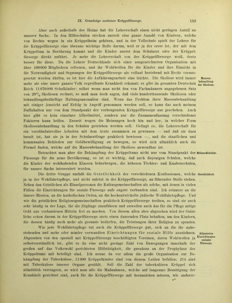 Aber auch außerhalb des Heims hat die Lehrerschaft einen nicht geringen Anteil an unserer Sache. In den Hilfsschulen stecken zurzeit eine ganze Anzahl von Kindern, welche von Rechts wegen in ein Krüppelheim gehören, und in der Vollschule spielt der Lehrer für die Krüppelfürsorge eine überaus wichtige Rolle darum, weil er ja der erste ist, der mit dem Krüppel tum in Berührung kommt und die Kinder zuerst dem Schularzt oder der Krüppel- fürsorge direkt zuführt. Je mehr die Lehrerschaft von der Krüppelfürsorge weiß, desto besser für diese. Da die Lehrer Deutschlands sich einer ausgezeichneten Organisation mit über 100000 Mitgliedern erfreuen, und ihr Wohlwollen für die Kinder und ihre Einsicht in die Notwendigkeit und Segnungen der Krüppelfürsorge als vollauf bestehend mit Recht voraus- gesetzt werden dürfen, so ist hier die Aufklärungsarbeit eine leichte. Die Skoliose wird immer Massen- mehr als eine unser ganzes Volk ergreifende Krankheit erkannt; es gibt im gesamten Deutschen de^skoiiose. Reich 11870000 Schulkinder; selbst wenn man nicht den von Fachmännern angegebenen Satz von 20% Skoliosen rechnet, so muß man doch sagen, daß viele hunderttausende Skoliosen oder behandlungsbedürftige Haltungsanomalien sind. Wenn das Problem ihrer Massenbehandlung mit einiger Aussicht auf Erfolg in Angriff genommen werden soll, so kann das nach meinem Dafürhalten nur von dem Standpunkt der vorbeugenden Krüppelfürsorge aus geschehen. Auch hier gibt es kein einzelnes Allheilmittel, sondern nur die Zusammenfassung verschiedener Faktoren kann helfen. Zurzeit wogen die Meinungen hoch hin und her, in welcher Form Skoliosenbehandlung in den Schulen getrieben werden soll. Gelingt es, die Lehrerschaft für ein verständnisvolles Arbeiten mit dem Arzte zusammen zu gewinnen — und daß sie dazu bereit ist, hat sie ja in der Schularztfrage praktisch bewiesen —, und die staatlichen und kommunalen Behörden zur Geldbewilligung zu bewegen, so wird sich allmählich auch die Formel finden, welche auf die Massenbehandlung der Skoliose anwendbar ist. Betrachtet man aber die Bekämpfung des Krüppeltums nicht nur vom Standpunkt der Höhere Schulen. Fürsorge für die arme Bevölkerung, so ist es wichtig, daß auch diejenigen Schulen, welche die Kinder der wohlhabenden Klassen beherbergen, die höheren Töchter- und Knabenschulen, für unsere Sache interessiert werden. Die dritte Gruppe umfaßt die Geistlichkeit der verschiedenen Konfessionen, welche Geistlichkeit, ja in der Wohlfahrtspflege, und nicht zuletzt in der Krüppelfürsorge, an führender Stelle stehen. Neben den Geistlichen als Einzelpersonen die Kultusgemeinschaften als solche, mit denen in vielen Fällen die Einrichtungen für soziale Fürsorge aufs engste verbunden sind. Ich erinnere an die Innere Mission, an die katholischen Orden, an die hochentwickelte jüdische Wohlfahrtspflege. Und wie die geistlichen Religionsgemeinschaften praktisch Krüppelfürsorge treiben, so sind sie auch sehr häufig in der Lage, ihr die Zöglinge zuzuführen und zuweilen auch das für die Pflege nötige Geld aus vorhandenen Mitteln frei zu machen. Von diesem allen aber abgesehen wird der Geist- liche schon darum in der Krüppelfürsorge stets einen dauernden Platz behalten, um den Kindern, die dessen häufig noch mehr als gesunde bedürfen, die Tröstungen ihrer Religion zu spenden. Wie jede Wohlfahrtspflege tut auch die Krüppelfürsorge gut, sich an die ihr nahe- stehenden und mehr oder minder verwandten Einrichtungen für soziale Hilfe anzulehnen. Allgemeine Abgesehen von den speziell mit Krüppelfürsorge beschäftigten Vereinen, deren Wohlwollen ja Ein^|j^j‘lil“rgen selbstverständlich ist, gibt es da eine nicht geringe Zahl von Bewegungen innerhalb der Fürsorge, großen auf das Volkswohl gerichteten Hilfstätigkeit, die geradezu an der Prophjdaxe des Krüppeltums mit beteiligt sind. Ich nenne da vor allem die große Organisation zur Be- kämpfung der Tuberkulose, 11000 Krüppelkinder sind von diesem Leiden befallen; 214 sind mit Tuberkulose innerer Organe gezählt. Soll die Zahl der tuberkulösen Krüppel sich allmählich verringern, so wird man alle die Maßnahmen, welche auf langsame Beseitigung der Krankheit gerichtet sind, auch für die Krüppelfürsorge mit heranziehen müssen, wie anderer-