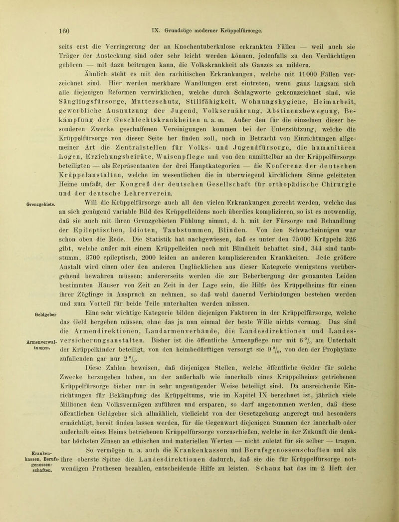 Grenzgebiete. Geldgeber Armenverwal- tungen. Kranken- kassen, Berufs genossen- schaften. seits erst die Verringerung- der an Knochentuberkulose erkrankten Fällen — weil auch sie Träger der Ansteckung sind oder sehr leicht werden können, jedenfalls zu den Verdächtigen gehören — mit dazu beitragen kann, die Volkskrankheit als Ganzes zu mildern. Ähnlich steht es mit den rachitischen Erkrankungen, welche mit 11000 Fällen ver- zeichnet sind. Hier werden merkbare Wandlungen erst eintreten, wenn ganz langsam sich alle diejenigen Reformen verwirklichen, welche durch Schlagworte gekennzeichnet sind, wie Säuglingsfürsorge, Mutterschutz, Stillfähigkeit. Wohnungshygiene, Heimarbeit, gewerbliche Ausnutzung der Jugend, Volksernährung, Abstinenzbewegung, Be- kämpfung der Geschlechtskrankheiten u. a. m. Außer den für die einzelnen dieser be- sonderen Zwecke geschaffenen Vereinigungen kommen bei der Unterstützung, welche die Krüppelfürsorge von dieser Seite her finden soll, noch in Betracht von Einrichtungen allge- meiner Art die Zentralstellen für Volks- und Jugendfürsorge, die humanitären Logen, Erziehungsbeiräte, Waisenpflege und von den unmittelbar an der Krüppelfiirsoi’ge beteiligten — als Repräsentanten der drei Hauptkategorien — die Konferenz der deutschen Krüppelanstalten, welche im wesentlichen die in überwiegend kirchlichem Sinne geleiteten Heime umfaßt, der Kongreß der deutschen Gesellschaft für orthopädische Chirurgie und der deutsche Lehrerverein. Will die Krüppelfürsorge auch all den vielen Erkrankungen gerecht werden, welche das an sich genügend variable Bild des Krüppelleidens noch überdies komplizieren, so ist es notwendig, daß sie auch mit ihren Grenzgebieten Fühlung nimmt, d. h. mit der Fürsorge und Behandlung der Epileptischen, Idioten, Taubstummen, Blinden. Von den Schwachsinnigen war schon oben die Rede. Die Statistik hat nachgewiesen, daß es unter den 75000 Krüppeln 326 gibt, welche außer mit einem Krüppelleiden noch mit Blindheit behaftet sind, 344 sind taub- stumm, 3700 epileptisch, 2000 leiden an anderen komplizierenden Krankheiten. Jede größere Anstalt wird einen oder den anderen Unglücklichen aus dieser Kategorie wenigstens vorüber- gehend bewahren müssen; andererseits werden die zur Beherbergung der genannten Leiden bestimmten Häuser von Zeit zu Zeit in der Lage sein, die Hilfe des Krüppelheims für einen ihrer Zöglinge in Anspruch zu nehmen, so daß avoIiI dauernd Verbindungen bestehen werden und zum Vorteil für beide Teile unterhalten werden müssen. Eine sehr wichtige Kategorie bilden diejenigen Faktoren in der Krüppelfürsorge, welche das Geld hergeben müssen, ohne das ja nun einmal der beste Wille nichts vermag. Das sind die Armendirektionen, Landarmenverbände, die Landesdirektionen und Landes- versicherungsanstalten. Bisher ist die öffentliche Armenpflege nur mit 6 °/0 am Unterhalt der Krüppelkinder beteiligt, von den heimbedürftigen versorgt sie 9 °/0, von den der Prophylaxe zufallenden gar nur 2 °/0. Diese Zahlen beweisen, daß diejenigen Stellen, welche öffentliche Gelder für solche Zwecke herzugeben haben, an der außerhalb wie innerhalb eines Krüppelheims getriebenen Krüppelfürsorge bisher nur in sehr ungenügender Weise beteiligt sind. Da ausreichende Ein- richtungen für Bekämpfung des Krtippeltums, wie im Kapitel IX berechnet ist, jährlich viele Millionen dem Volksvermögen zuführen und ersparen, so darf angenommen werden, daß diese öffentlichen Geldgeber sich allmählich, vielleicht von der Gesetzgebung angeregt und besonders ermächtigt, bereit finden lassen werden, für die Gegenwart diejenigen Summen der innerhalb oder außerhalb eines Heims betriebenen Krüppelfürsorge vorzuschießen, welche in der Zukunft die denk- bar höchsten Zinsen an ethischen und materiellen Werten — nicht zuletzt für sie selber — tragen. So vermögen u. a. auch die Krankenkassen und Berufsgenossenschaften und als -ihre oberste Spitze die Landesdirektionen dadurch, daß sie die für Krüppelfürsorge not- wendigen Prothesen bezahlen, entscheidende Hilfe zu leisten. Schanz hat das im 2. Heft der