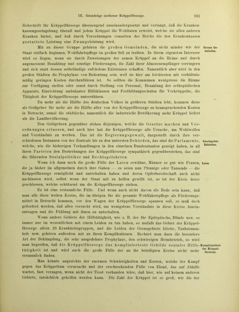 Zeitschrift für Krüppelfürsorge überzeugend auseinandergesetzt und verlangt, daß die Kranken- kassengesetzgebung überall und jedem Krüppel die Wohltaten erweist, welche sie allen anderen Kranken bietet, und daß durch Verordnungen vonseiten des Reichs die den Krankenkassen gestattete Leistung eine Zwangsleistung wird. Mit zu dieser Gruppe gehören die großen Gemeinden, die nicht minder wie der Grosse Ge- Staat vielfach beginnen, Wohlfahrtspflege im großen Stil zu treiben. In ihrem eigensten Interesse memden- wird es liegen, wenn sie dnrch Zuweisungen der armen Krüppel an die Heime und durch angemessene Bezahlung und sonstige Förderungen, die Zahl ihrer Almosenempfänger verringern und sich statt dessen selbständige zufriedene Existenzen schaffen. Namentlich aber wird in den großen Städten die Prophylaxe von Bedeutung sein, weil sie hier am leichtesten mit verhältnis- mäßig geringen Kosten durchzuführen ist. So sollten die Kommunen wenigstens die Räume zur Verfügung stellen oder sonst durch Stellung von Personal, Bezahlung der orthopädischen Apparate, Einrichtung ambulanter Hilfsklassen und Fortbildungsschulen für Verkrüppelte, die Tätigkeit der Krüppelfürsorge unterstützen. Da mehr als die Hälfte des deutschen Volkes in größeren Städten lebt, kommen diese als Geldgeber für mehr als die Hälfte aller von der Krüppelfürsorge zu beanspruchenden Kosten in Betracht, zumal die städtische, namentlich die industrielle Bevölkerung mehr Krüppel liefert als die Landbevölkerung. Den Geldgebern gegenüber stehen diejenigen, welche die Gesetze machen und Ver- ordnungen erlassen, und auch hier hat die Krüppelfürsorge alle Ursache, um Wohlwollen und Verständnis zu werben. Das ist die Regierungsgewalt, dargestellt durch ihre ver- schiedenen Instanzen von der Zentrale bis zu den untersten Behörden, das sind die Parlamente, Gesetzgeber, welche, wie die bisherigen Verhandlungen in den einzelnen Bundesstaaten gezeigt haben, in all Behorden- ihren Parteien den Bestrebungen der Krüppelfürsorge sympathisch gegenüberstehen, das sind die führenden Sozialpolitiker und Rechtsgelehrten. Wenn ich dann noch die große Fülle der Laien erwähne, Männer so gut wie Frauen, Laien die ja bisher im allgemeinen durch ihre Gaben — es seien nun Pfennige oder Tausende — die Krüppelfürsorge ermöglicht und unterhalten haben und deren Opferbereitschaft auch nicht nachlassen wird, selbst wenn der Staat mit zu helfen gewillt ist, so ist der Kreis derer geschlossen, welche schützend um die Krüppelfürsorge stehen. Es ist eine erstaunliche Fülle. Und wenn auch nicht davon die Rede sein kann, daß man alle diese weiten Kreise, die im übrigen für die gesamte Wohlfahrtspflege als Förderungs- mittel in Betracht kommen, vor den Wagen der Krüppelfürsorge spannen soll, so muß doch gefordert werden, daß alles versucht wird, um wenigstens Verständnis in diese Kreise hinein- zutragen und die Fühlung mit ihnen zu unterhalten. Wenn andere Gebiete der Hilfstätigkeit, wie z. B. der für Epileptische, Blinde usw. es immer nur im wesentlichen mit einem Leiden zu tun haben, so umfaßt das Gebiet der Krüppel- fürsorge allein 23 Krankheitsgruppen, und die Leiden der Grenzgebiete Idiotie, Taubstumm- heit usw. gehören außerdem mit zu ihren Komplikationen. Rechnet man dazu die besondere Art der Bekämpfung, die sehr ausgedehnte Prophylaxe, den schwierigen Heimbetrieb, so wird man begreifen, daß die Krüppelfürsorge das komplizierteste Gebilde sozialer Hilfs-Kompliziertheit tätigkeit ist und wird auch die große Fülle der an ihr beteiligten Kreise nicht mehr de/ü5orge.e1' erstaunlich finden. Man könnte angesichts der enormen Schwierigkeiten und Kosten, welche der Kampf gegen das Krüppeltum verursacht und der erschreckenden Fülle von Elend, das auf Abhilfe wartet, fast verzagen, wenn nicht der Trost vorhanden wäre, daß hier, wie auf keinem anderen Gebiete, tatsächlich geholfen werden kann. Die Zahl der Krüppel ist so groß, wie die der