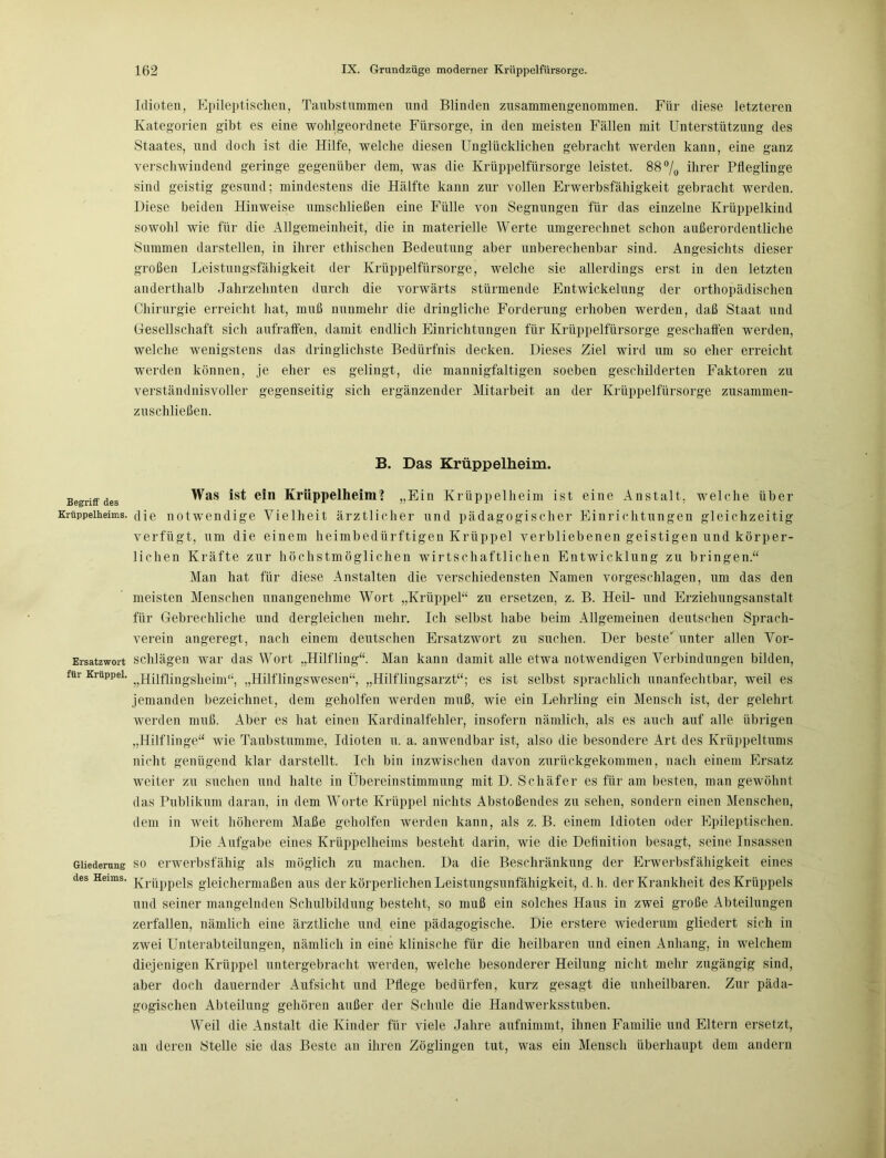 Begriff des Krüppelheims. Ersatzwort für Krüppel. Gliederung des Heims. Idioten, Epileptischen, Taubstummen und Blinden zusammengenommen. Für diese letzteren Kategorien gibt es eine wohlgeordnete Fürsorge, in den meisten Fällen mit Unterstützung des Staates, und doch ist die Hilfe, welche diesen Unglücklichen gebracht werden kann, eine ganz verschwindend geringe gegenüber dem, was die Krüppelfürsorge leistet. 88 °/0 ihrer Pfleglinge sind geistig gesund; mindestens die Hälfte kann zur vollen Erwerbsfähigkeit gebracht werden. Diese beiden Hinweise umschließen eine Fülle von Segnungen für das einzelne Krüppelkind sowohl wie für die Allgemeinheit, die in materielle Werte umgerechnet schon außerordentliche Summen darstellen, in ihrer ethischen Bedeutung aber unberechenbar sind. Angesichts dieser großen Leistungsfähigkeit der Krüppelfürsorge, welche sie allerdings erst in den letzten anderthalb Jahrzehnten durch die vorwärts stürmende Entwickelung der orthopädischen Chirurgie erreicht hat, muß nunmehr die dringliche Forderung erhoben werden, daß Staat und Gesellschaft sich aufraffen, damit endlich Einrichtungen für Krüppelfürsorge geschaffen werden, welche wenigstens das dringlichste Bedürfnis decken. Dieses Ziel wird um so eher erreicht werden können, je eher es gelingt, die mannigfaltigen soeben geschilderten Faktoren zu verständnisvoller gegenseitig sich ergänzender Mitarbeit an der Krüppelfürsorge zusammen- zuschließen. B. Das Krüppelheim. Was ist ein Krüppelheim? „Ein Krüppelheim ist eine Anstalt, welche über die notwendige Vielheit ärztlicher und pädagogischer Einrichtungen gleichzeitig verfügt, um die einem heimbedürftigen Krüppel verbliebenen geistigen und körper- lichen Kräfte zur höchstmöglichen wirtschaftlichen Entwicklung zu bringen.“ Man hat für diese Anstalten die verschiedensten Namen vorgeschlagen, um das den meisten Menschen unangenehme Wort „Krüppel“ zu ersetzen, z. B. Heil- und Erziehungsanstalt für Gebrechliche und dergleichen mehr. Ich selbst habe beim Allgemeinen deutschen Sprach- verein angeregt, nach einem deutschen Ersatzwort zu suchen. Der beste' unter allen Vor- schlägen war das Wort „Hilfling“. Man kann damit alle etwa notwendigen Verbindungen bilden, „Hilflingsheim“ „Hilflingswesen“, „Hilflingsarzt“; es ist selbst sprachlich unanfechtbar, weil es jemanden bezeichnet, dem geholfen werden muß, wie ein Lehrling ein Mensch ist, der gelehrt werden muß. Aber es hat einen Kardinalfehler, insofern nämlich, als es auch auf alle übrigen „Hilflinge“ wie Taubstumme, Idioten u. a. anwendbar ist, also die besondere Art des Krüppeltums nicht genügend klar darstellt. Ich bin inzwischen davon zurückgekommen, nach einem Ersatz weiter zu suchen und halte in Übereinstimmung mit D. Schäfer es für am besten, man gewöhnt das Publikum daran, in dem Worte Krüppel nichts Abstoßendes zu sehen, sondern einen Menschen, dem in weit höherem Maße geholfen werden kann, als z. B. einem Idioten oder Epileptischen. Die Aufgabe eines Krüppelheims besteht darin, wie die Definition besagt, seine Insassen so erwerbsfähig als möglich zu machen. Da die Beschränkung der Erwerbsfähigkeit eines Krüppels gleichermaßen aus der körperlichen Leistungsunfähigkeit, d. h. der Krankheit des Krüppels und seiner mangelnden Schulbildung besteht, so muß ein solches Haus in zwei große Abteilungen zerfallen, nämlich eine ärztliche und eine pädagogische. Die erstere wiederum gliedert sich in zwei Unterabteilungen, nämlich in eine klinische für die heilbaren und einen Anhang, in welchem diejenigen Krüppel untergebracht werden, welche besonderer Heilung nicht mehr zugängig sind, aber doch dauernder Aufsicht und Pflege bedürfen, kurz gesagt die unheilbaren. Zur päda- gogischen Abteilung gehören außer der Schule die Handwerksstuben. Weil die Anstalt die Kinder für viele Jahre aufnimmt, ihnen Familie und Eltern ersetzt, an deren Stelle sie das Beste an ihren Zöglingen tut, was ein Mensch überhaupt dem andern