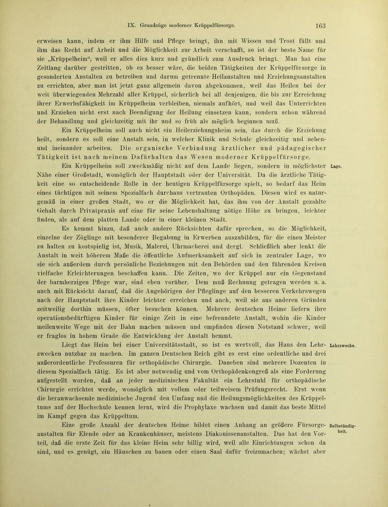 erweisen kann, indem er ihm Hilfe und Pflege bringt, ihn mit Wissen und Trost füllt und ihm das Hecht auf Arbeit und die Möglichkeit zur Arbeit verschafft, so ist der beste Name für sie „Krüppelheim“, weil er alles dies kurz und gründlich zum Ausdruck bringt. Man hat eine Zeitlang darüber gestritten, ob es besser wäre, die beiden Tätigkeiten der Krüppelfürsorge in gesonderten Anstalten zu betreiben und darum getrennte Heilanstalten und Erziehungsanstalten zu errichten, aber man ist jetzt ganz allgemein davon abgekommen, weil das Heilen bei der weit überwiegenden Mehrzahl aller Krüppel, sicherlich bei all denjenigen, die bis zur Erreichung ihrer Erwerbsfähigkeit im Krüppelheim verbleiben, niemals aufhört, und weil das Unterrichten und Erziehen nicht erst nach Beendigung der Heilung einsetzen kann, sondern schon während der Behandlung und gleichzeitig mit ihr und so früh als möglich beginnen muß. Ein Krüppelheim soll auch nicht ein Heilerziehungsheim sein, das durch die Erziehung heilt, sondern es soll eine Anstalt sein, in welcher Klinik und Schule gleichzeitig und neben- und ineinander arbeiten. Die organische Verbindung ärztlicher und pädagogischer Tätigkeit ist nach meinem Dafürhalten das Wesen moderner Krüppelfürsorge. Ein Krüppelheim soll zweckmäßig nicht auf dem Lande liegen, sondern in möglichster Lage. Nähe einer Großstadt, womöglich der Hauptstadt oder der Universität. Da die ärztliche Tätig- keit eine so entscheidende Rolle in der heutigen Krüppelfürsorge spielt, so bedarf das Heim eines tüchtigen mit seinem Spezialfach durchaus vertrauten Orthopäden. Diesen wird es natur- gemäß in einer großen Stadt, wo er die Möglichkeit hat, das ihm von der Anstalt gezahlte Gehalt durch Privatpraxis auf eine für seine Lebenshaltung nötige Höhe zu bringen, leichter finden, als auf dem platten Lande oder in einer kleinen Stadt. Es kommt hinzu, daß auch andere Rücksichten dafür sprechen, so die Möglichkeit, einzelne der Zöglinge mit besonderer Begabung in Erwerben auszubilden, für die einen Meister zu halten zu kostspielig ist, Musik, Malerei, Uhrmacherei und dergl. Schließlich aber lenkt die Anstalt in weit höherem Maße die öffentliche Aufmerksamkeit auf sich in zentraler Lage, wo sie sich außerdem durch persönliche Beziehungen mit den Behörden und den führenden Kreisen vielfache Erleichterungen beschaffen kann. Die Zeiten, wo der Krüppel nur ein Gegenstand der barmherzigen Pflege war, sind eben vorüber. Dem muß Rechnung getragen werden u. a. auch mit Rücksicht darauf, daß die Angehörigen der Pfleglinge auf den besseren Verkehrswegen nach der Hauptstadt ihre Kinder leichter erreichen und auch, weil sie aus anderen Gründen zeitweilig dorthin müssen, öfter besuchen können. Mehrere deutschen Heime liefern ihre operationsbedürftigen Kinder für einige Zeit in eine befreundete Anstalt, wohin die Kinder meilenweite Wege mit der Bahn machen müssen und empfinden diesen Notstand schwer, weil er fraglos in hohem Grade die Entwicklung der Anstalt hemmt. Liegt das Heim bei einer Universitätsstadt, so ist es wertvoll, das Haus den Lehr- Lehrzwecke zwecken nutzbar zu machen. Im ganzen Deutschen Reich gibt es erst eine ordentliche und drei außerordentliche Professuren für orthopädische Chirurgie. Daneben sind mehrere Dozenten in diesem Spezialfach tätig. Es ist aber notwendig und vom Orthopädenkongreß als eine Forderung aufgestellt worden, daß an jeder medizinischen Fakultät ein Lehrstuhl für orthopädische Chirurgie errichtet werde, womöglich mit vollem oder teilweisem Prüfungsrecht. Erst wenn die heranwachsende medizinische Jugend den Umfang und die Heilungsmöglichkeiten des Krüppel- tums auf der Hochschule kennen lernt, wird die Prophylaxe wachsen und damit das beste Mittel im Kampf gegen das Krüppeltum. Eine große Anzahl der deutschen Heime bildet einen Anhang an größere Fürsorge- selbständig anstalten für Elende oder an Krankenhäuser, meistens Diakonissenanstalten. Das hat den Vor- teil, daß die erste Zeit für das kleine Heim sehr billig wird, weil alle Einrichtungen schon da sind, und es genügt, ein Häuschen zu bauen oder einen Saal dafür freizumachen; wächst aber