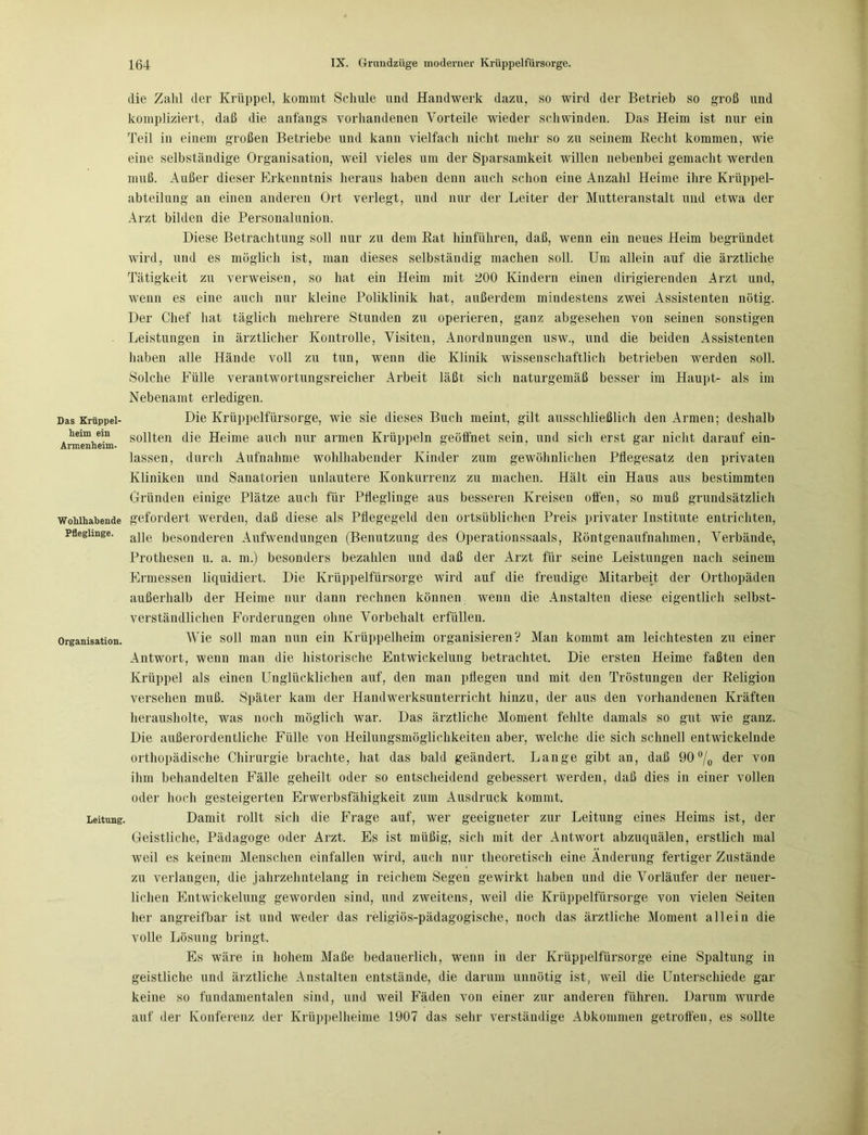 Das Krüppel- heim ein Armenheim. Wohlhabende Pfleglinge. Organisation. Leitung. die Zahl der Krüppel, kommt Schule und Handwerk dazu, so wird der Betrieb so groß und kompliziert, daß die anfangs vorhandenen Vorteile wieder schwinden. Das Heim ist nur ein Teil in einem großen Betriebe und kann vielfach nicht mehr so zu seinem Recht kommen, wie eine selbständige Organisation, weil vieles um der Sparsamkeit willen nebenbei gemacht werden muß. Außer dieser Erkenntnis heraus haben denn auch schon eine Anzahl Heime ihre Krüppel- abteilung an einen anderen Ort verlegt, und nur der Leiter der Mutteranstalt und etwa der Arzt bilden die Personalunion. Diese Betrachtung soll nur zu dem Rat hinführen, daß, wenn ein neues Heim begründet wird, und es möglich ist, man dieses selbständig machen soll. Um allein auf die ärztliche Tätigkeit zu verweisen, so hat ein Heim mit 200 Kindern einen dirigierenden Arzt und, wenn es eine auch nur kleine Poliklinik hat, außerdem mindestens zwei Assistenten nötig. Der Chef hat täglich mehrere Stunden zu operieren, ganz abgesehen von seinen sonstigen Leistungen in ärztlicher Kontrolle, Visiten, Anordnungen usw., und die beiden Assistenten haben alle Hände voll zu tun, wenn die Klinik wissenschaftlich betrieben werden soll. Solche Fülle verantwortungsreicher Arbeit läßt sich naturgemäß besser im Haupt- als im Nebenamt erledigen. Die Krüppelfürsorge, wie sie dieses Buch meint, gilt ausschließlich den Armen; deshalb sollten die Heime auch nur armen Krüppeln geöffnet sein, und sich erst gar nicht darauf ein- lassen, durch Aufnahme wohlhabender Kinder zum gewöhnlichen Pflegesatz den privaten Kliniken und Sanatorien unlautere Konkurrenz zu machen. Hält ein Haus aus bestimmten Gründen einige Plätze auch für Pfleglinge aus besseren Kreisen offen, so muß grundsätzlich gefordert werden, daß diese als Pflegegeld den ortsüblichen Preis privater Institute entrichten, alle besonderen Aufwendungen (Benutzung des Operationssaals, Röntgenaufnahmen, Verbände, Prothesen u. a. m.) besonders bezahlen und daß der Arzt für seine Leistungen nach seinem Ermessen liquidiert. Die Krüppelfürsorge wird auf die freudige Mitarbeit der Orthopäden außerhalb der Heime nur dann rechnen können wenn die Anstalten diese eigentlich selbst- verständlichen Forderungen ohne Vorbehalt erfüllen. Wie soll man nun ein Krüppelheim organisieren? Man kommt am leichtesten zu einer Antwort, wenn man die historische Entwickelung betrachtet. Die ersten Heime faßten den Krüppel als einen Unglücklichen auf, den man pflegen und mit den Tröstungen der Religion versehen muß. Später kam der Handwerksunterricht hinzu, der aus den vorhandenen Kräften herausholte, was noch möglich war. Das ärztliche Moment fehlte damals so gut wie ganz. Die außerordentliche Fülle von Heilungsmöglichkeiten aber, welche die sich schnell entwickelnde orthopädische Chirurgie brachte, hat das bald geändert. Lange gibt an, daß 90°/0 der von ihm behandelten Fälle geheilt oder so entscheidend gebessert werden, daß dies in einer vollen oder hoch gesteigerten Erwerbsfähigkeit zum Ausdruck kommt. Damit rollt sich die Frage auf, wer geeigneter zur Leitung eines Heims ist, der Geistliche, Pädagoge oder Arzt. Es ist müßig, sich mit der Antwort abzuquälen, erstlich mal weil es keinem Menschen einfallen wird, auch nur theoretisch eine Änderung fertiger Zustände zu verlangen, die jahrzehntelang in reichem Segen gewirkt haben und die Vorläufer der neuer- lichen Entwickelung geworden sind, und zweitens, weil die Krüppelfürsorge von vielen Seiten her angreifbar ist und weder das religiös-pädagogische, noch das ärztliche Moment allein die volle Lösung bringt. Es wäre in hohem Maße bedauerlich, wenn in der Krüppelfürsorge eine Spaltung in geistliche und ärztliche Anstalten entstände, die darum unnötig ist, weil die Unterschiede gar keine so fundamentalen sind, und weil Fäden von einer zur anderen führen. Darum wurde auf der Konferenz der Krüppelheime 1907 das sehr verständige Abkommen getroffen, es sollte