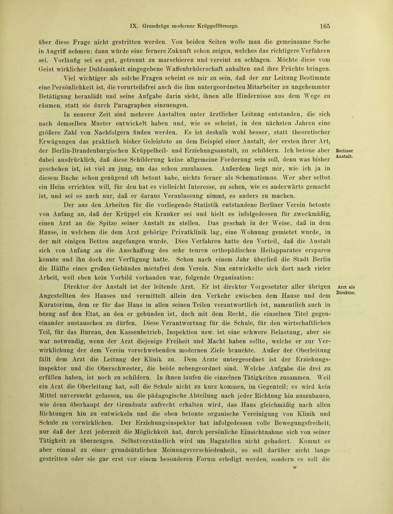über diese Frage nicht gestritten werden. Von beiden Seiten wolle man die gemeinsame Sache in Angriff nehmen; dann würde eine fernere Zukunft schon zeigen, welches das richtigere Verfahren sei. Vorläufig sei es gut, getrennt zu marschieren und vereint zu schlagen. Möchte diese vom Geist wirklicher Duldsamkeit eingegebene Waffenbrüderschaft anhalten und ihre Früchte bringen. Viel wichtiger als solche Fragen scheint es mir zu sein, daß der zur Leitung Bestimmte eine Persönlichkeit ist, die vorurteilsfrei auch die ihm untergeordneten Mitarbeiter zu ungehemmter Betätigung heranläßt und seine Aufgabe darin sieht, ihnen alle Hindernisse aus dem Wege zu räumen, statt sie durch Paragraphen einzuengen. In neuerer Zeit sind mehrere Anstalten unter ärztlicher Leitung entstanden, die sich nach demselben Muster entwickelt haben und, wie es scheint, in den nächsten Jahren eine größere Zahl von Nachfolgern finden werden. Es ist deshalb wohl besser, statt theoretischer Erwägungen das praktisch bisher Geleistete an dem Beispiel einer Anstalt, der ersten ihrer Art, der Berlin-Brandenburgischen Krüppelheil- und Erziehungsanstalt, zu schildern. Ich betone aber dabei ausdrücklich, daß diese Schilderung keine allgemeine Forderung sein soll, denn was bisher geschehen ist, ist viel zu jung, um das schon zuzulassen. Außerdem liegt mir, wie ich ja in diesem Buche schon genügend oft betont habe, nichts ferner als Schematismus. Wer aber selbst ein Heim errichten will, für den hat es vielleicht Interesse, zu sehen, wie es anderwärts gemacht ist, und sei es auch nur, daß er daraus Veranlassung nimmt, es anders zu machen. Der aus den Arbeiten für die vorliegende Statistik entstandene Berliner Verein betonte von Anfang an, daß der Krüppel ein Kranker sei und hielt es infolgedessen für zweckmäßig, einen Arzt an die Spitze seiner Anstalt zu stellen. Das geschah in der Weise, daß in dem Hause, in welchem die dem Arzt gehörige Privatklinik lag, eine Wohnung gemietet wurde, in der mit einigen Betten angefangen wurde. Dies Verfahren hatte den Vorteil, daß die Anstalt sich von Anfang .an die Anschaffung des sehr teuren orthopädischen Heilapparates ersparen konnte und ihn doch zur Verfügung hatte. Schon nach einem Jahr überließ die Stadt Berlin die Hälfte eines großen Gebäudes mietsfrei dem Verein. Nun entwickelte sich dort nach vieler Arbeit, weil eben kein Vorbild vorhanden war, folgende Organisation: Direktor der Anstalt ist der leitende Arzt. Er ist direkter Voi gesetzter aller übrigen Angestellten des Hauses und vermittelt allein den Verkehr zwischen dem Hause und dem Kuratorium, dem er für das Haus in allen seinen Teilen verantwortlich ist, namentlich auch in bezug auf den Etat, an den er gebunden ist, doch mit dem Hecht, die einzelnen Titel gegen- einander anstauschen zu dürfen. Diese Verantwortung für die Schule, für den wirtschaftlichen Teil, für das Bureau, den Kassenbetrieb, Inspektion usw. ist eine schwere Belastung, aber sie war notwendig, wenn der Arzt diejenige Freiheit und Macht haben sollte, welche er zur Ver- wirklichung der dem Verein vorschwebenden modernen Ziele brauchte. Außer der Oberleitung fällt dem Arzt die Leitung der Klinik zu. Dem Arzte untergeordnet ist der Erziehungs- inspektor und die Oberschwester, die beide nebengeordnet sind. Welche Aufgabe die drei zu erfüllen haben, ist noch zu schildern. In ihnen laufen die einzelnen Tätigkeiten zusammen. Weil ein Arzt die Oberleitung hat, soll die Schule nicht zu kurz kommen, im Gegenteil; es wird kein Mittel unversucht gelassen, um die pädagogische Abteilung nach jeder Richtung hin auszubauen, wie denn überhaupt der Grundsatz aufrecht erhalten wird, das Haus gleichmäßig nach allen Richtungen hin zu entwickeln und die oben betonte organische Vereinigung von Klinik und Schule zu verwirklichen. Der Erziehungsinspektor hat infolgedessen volle Bewegungsfreiheit, nur daß der Arzt jederzeit die Möglichkeit hat, durch persönliche Einsichtnahme sich von seiner Tätigkeit zu überzeugen. Selbstverständlich wird um Bagatellen nicht gehadert. Kommt es aber einmal zu einer grundsätzlichen Meinungsverschiedenheit, so soll darüber nicht lange gestritten oder sie gar erst vor einem besonderen Forum erledigt werden, sondern es soll die w Berliner Anstalt. Arzt als Direktor.