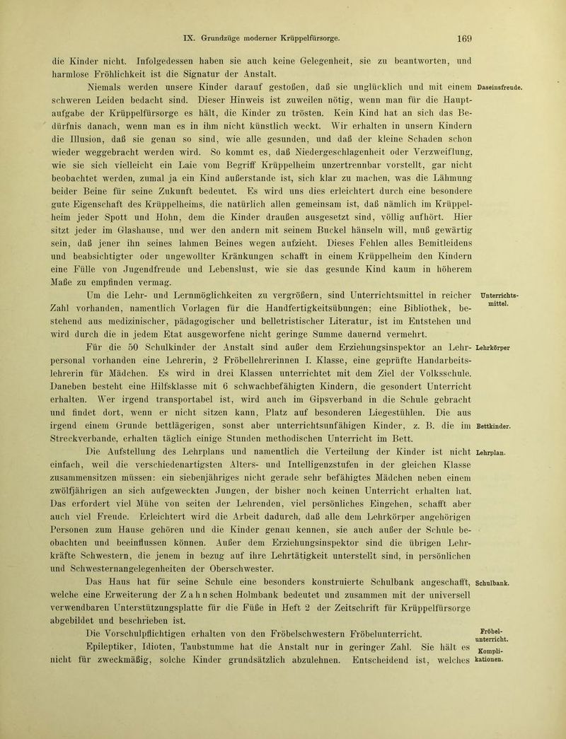 die Kinder nicht. Infolgedessen haben sie auch keine Gelegenheit, sie zn beantworten, und harmlose Fröhlichkeit ist die Signatur der Anstalt. Niemals werden unsere Kinder darauf gestoßen, daß sie unglücklich und mit einem Daseinsfreude, schweren Leiden bedacht sind. Dieser Hinweis ist zuweilen nötig, wenn man für die Haupt- aufgabe der Krüppelfürsorge es hält, die Kinder zu trösten. Kein Kind hat an sich das Be- dürfnis danach, wenn man es in ihm nicht künstlich weckt. Wir erhalten in unsern Kindern die Illusion, daß sie genau so sind, wie alle gesunden, und daß der kleine Schaden schon wieder weggebracht werden wird. So kommt es, daß Niedergeschlagenheit oder Verzweiflung, wie sie sich vielleicht ein Laie vom Begriff Krüppelheim unzertrennbar vorstellt, gar nicht beobachtet werden, zumal ja ein Kind außerstande ist, sich klar zu machen, was die Lähmung beider Beine für seine Zukunft bedeutet. Es wird uns dies erleichtert durch eine besondere gute Eigenschaft des Krüppelheims, die natürlich allen gemeinsam ist, daß nämlich im Krüppel- heim jeder Spott und Hohn, dem die Kinder draußen ausgesetzt sind, völlig auf hört. Hier sitzt jeder im Glashause, und wer den andern mit seinem Buckel hänseln will, muß gewärtig sein, daß jener ihn seines lahmen Beines wegen aufzieht. Dieses Fehlen alles Bemitleidens und beabsichtigter oder ungewollter Kränkungen schafft in einem Krüppelheim den Kindern eine Fülle von Jugendfreude und Lebenslust, wie sie das gesunde Kind kaum in höherem Maße zu empfinden vermag. Um die Lehr- und Lernmöglichkeiten zu vergrößern, sind Unterrichtsmittel in reicher Dntemchts- Zahl vorhanden, namentlich Vorlagen für die Handfertigkeitsübungen; eine Bibliothek, be- stehend aus medizinischer, pädagogischer und belletristischer Literatur, ist im Entstehen und wird durch die in jedem Etat ausgeworfene nicht geringe Summe dauernd vermehrt. Für die 50 Schulkinder der Anstalt sind außer dem Erziehungsinspektor an Lehr- Lehrkörper personal vorhanden eine Lehrerin, 2 Fröbellehrerinnen I. Klasse, eine geprüfte Handarbeits- lehrerin für Mädchen. Es wird in drei Klassen unterrichtet mit dem Ziel der Volksschule. Daneben besteht eine Hilfsklasse mit 6 schwachbefähigten Kindern, die gesondert Unterricht erhalten. Wer irgend transportabel ist, wird auch im Gipsverband in die Schule gebracht und hndet dort, wenn er nicht sitzen kann, Platz auf besonderen Liegestühlen. Die aus irgend einem Grunde bettlägerigen, sonst aber unterrichtsunfähigen Kinder, z. B. die im Bettkinder. Streckverbande, erhalten täglich einige Stunden methodischen Unterricht im Bett. Die Aufstellung des Lehrplans und namentlich die Verteilung der Kinder ist nicht Lehrplan, einfach, weil die verschiedenartigsten Alters- und Intelligenzstufen in der gleichen Klasse zusammensitzen müssen: ein siebenjähriges nicht gerade sehr befähigtes Mädchen neben einem zwölfjährigen an sich aufgeweckten Jungen, der bisher noch keinen Unterricht erhalten hat. Das erfordert viel Mühe von seiten der Lehrenden, viel persönliches Eingehen, schafft aber auch viel Freude. Erleichtert wird die Arbeit dadurch, daß alle dem Lehrkörper angehörigen Personen zum Hause gehören und die Kinder genau kennen, sie auch außer der Schule be- obachten und beeinflussen können. Außer dem Erziehungsinspektor sind die übrigen Lehr- kräfte Schwestern, die jenem in bezug auf ihre Lehrtätigkeit unterstellt sind, in persönlichen und Schwesternangelegenheiten der Oberschwester. Das Haus hat für seine Schule eine besonders konstruierte Schulbank angeschafft, Schulbank, welche eine Erweiterung der Z a h n sehen Holmbank bedeutet und zusammen mit der universell verwendbaren Unterstützungsplatte für die Füße in Heft 2 der Zeitschrift für Krüppelfürsorge abgebildet und beschrieben ist. Die Vorschulpflichtigen erhalten von den FröbelschWestern Fröbelunterricht. Frobel: unterricht. Epileptiker, Idioten, Taubstumme hat die Anstalt nur in geringer Zahl. Sie hält es Kompli. nicht für zweckmäßig, solche Kinder grundsätzlich abzulehnen. Entscheidend ist, welches Nationen.