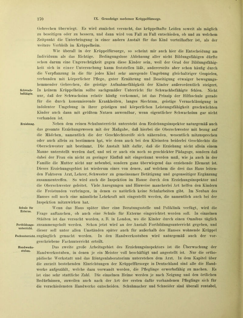 Schwach- befähigte. Erziehung. Schule für Externe. Fortbildungs- unterricht. Fachunterricht. Handwerks- stuben. Gebrechen liberwiegt. Es wird zunächst versucht, das krüppelhafte Leiden soweit als möglich zu beseitigen oder zu bessern, und dann wird von Fall zu Fall entschieden, ob und zu welchem Zeitpunkt die Unterbringung in einer andern Anstalt für das Kind vorteilhafter ist, als der weitere Verbleib im Krüppelheim. Wie überall in der Krüppelfürsorge, so scheint mir auch hier die Entscheidung am Individuum als das Richtige. Bedingungslose Ablehnung aller nicht Bildungsfähigen dürfte schon darum eine Ungerechtigkeit gegen diese Kinder sein, weil der Grad der Bildungsfähig- keit sich in einer Untersuchung kaum feststellen läßt, andererseits aber schon häufig durch die Verpflanzung in die für jedes Kind sehr anregende Umgebung gleichaltriger Gespielen, verbunden mit körperlicher Pflege, guter Ernährung und Beseitigung etwaiger bewegungs- hemmender Gebrechen, die geistige Aufnahmefähigkeit der Kinder außerordentlich steigert. In keinem Krüppelheim sollte sachgemäßer Unterricht für Sclnvachbefähigte fehlen. Nicht nur, daß der Schwachsinn relativ häufig vorkommt, ist das Prinzip der Hilfsschule gerade für die durch konsumierende Krankheiten, langes Siechtum, geistige Vernachlässigung in indolenter Umgebung in ihrer geistigen und körperlichen Leistungsfähigkeit geschwächten Kinder auch dann mit größtem Nutzen anwendbar, wenn eigentlicher Schwachsinn gar nicht vorhanden ist. Neben dem reinen Schulunterricht untersteht dem Erziehungsinspektor naturgemäß auch das gesamte Erziehungswesen mit der Maßgabe, daß hierbei die Oberschwester mit bezug auf die Mädchen, namentlich die der Geschlechtsreife sich nähernden, wesentlich mitzusprechen oder auch allein zu bestimmen hat, wie denn auch bei den Kleinsten beiderlei Geschlechts die Oberschwester mit bestimmt. Die Anstalt hält dafür, daß die Erziehung nicht allein einem Manne unterstellt werden darf, und sei er auch ein noch so geschickter Pädagoge, sondern daß dabei der Frau ein nicht zu geringer Einfluß mit eingeräumt werden muß, wie ja auch in der Familie die Mutter nicht nur nebenbei, sondern ganz überwiegend das erziehende Element ist. Dieses Erziehungsgebiet ist wiederum eines von denen, auf welchem die drei das Haus leiten- den Faktoren Arzt, Lehrer, Schwester zu gemeinsamer Betätigung und gegenseitiger Ergänzung Zusammentreffen. So wird auch die Inspektion im Hause durch den Erziehungsinspektor und die Oberschwester geleitet. Viele Anregungen und Hinweise mancherlei Art helfen den Kindern die Freistunden verbringen, in denen es natürlich keine Schularbeiten gibt. Im Neubau des Hauses soll noch eine männliche Lehrkraft mit eingestellt werden, die namentlich auch bei der Inspektion mitzuwirken hat. Wenn das Haus später über eine Beratungsstelle und Poliklinik verfügt, wird die Frage auftauchen, ob auch eine Schule für Externe eingerichtet werden soll. In einzelnen Städten ist das versucht worden, z. B. in London, wo die Kinder durch einen Omnibus täglich zusammengeholt werden. Schon jetzt wird an der Anstalt Fortbildungsunterricht gegeben, und dieser soll unter allen Umständen später auch für außerhalb des Hauses wohnende Krüppel zugänglich gemacht werden. In den Handwerksstuben wird naturgemäß auch der vor- geschriebene Fachunterricht erteilt. Das zweite große Arbeitsgebiet des Erziehungsinspektors ist die Überwachung der Handwerksstuben, in denen je ein Meister voll beschäftigt und angestellt ist. Nur die ortho- pädische Werkstatt und das Röntgenlaboratorium unterstehen dem Arzt, lii dem Kapitel über die zurzeit bestehenden Einrichtungen der Krüppelfürsorge in Deutschland sind alle die Hand- werke aufgezählt, welche dazu verwandt werden, die Pfleglinge erwerbsfähig zu machen. Es ist eine sehr stattliche Zahl. Die einzelnen Heime werden je nach Neigung und den örtlichen Bedürfnissen, zuweilen auch nach der Art der ersten dafür vorhandenen Pfleglinge sich für die verschiedensten Handwerke entscheiden. Schuhmacher und Schneider sind überall rentabel,