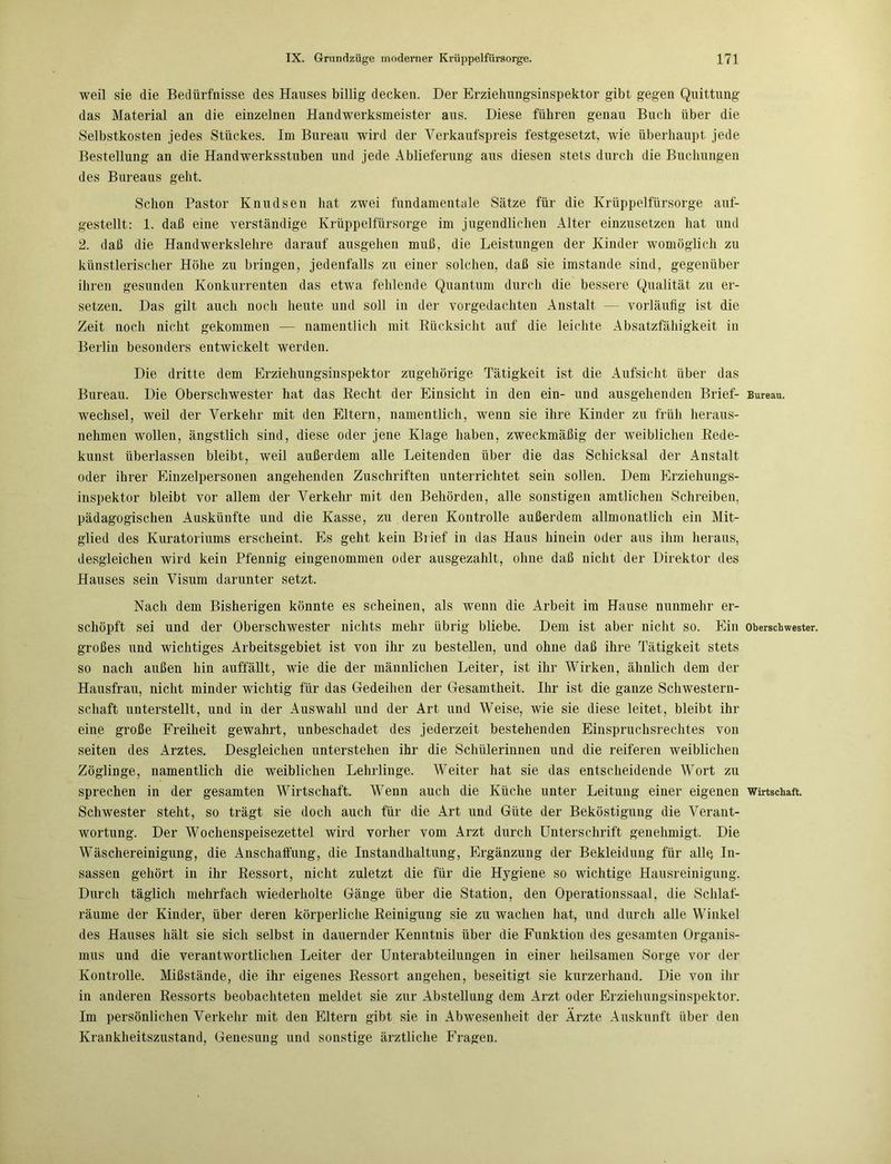 weil sie die Bedürfnisse des Hauses billig decken. Der Erziehungsinspektor gibt gegen Quittung das Material an die einzelnen Handwerksmeister aus. Diese führen genau Buch über die Selbstkosten jedes Stückes. Im Bureau wird der Verkaufspreis festgesetzt, wie überhaupt jede Bestellung an die Handwerksstuben und jede Ablieferung aus diesen stets durch die Buchungen des Bureaus geht. Schon Pastor Knudsen hat zwei fundamentale Sätze für die Krüppelfürsorge auf- gestellt: 1. daß eine verständige Krüppelfürsorge im jugendlichen Alter einzusetzen hat und 2. daß die Handwerkslehre darauf ausgehen muß. die Leistungen der Kinder womöglich zu künstlerischer Höhe zu bringen, jedenfalls zu einer solchen, daß sie imstande sind, gegenüber ihren gesunden Konkurrenten das etwa fehlende Quantum durch die bessere Qualität zu er- setzen. Das gilt auch noch heute und soll in der vorgedachten Anstalt — vorläufig ist die Zeit noch nicht gekommen — namentlich mit Rücksicht auf die leichte Absatzfähigkeit in Berlin besonders entwickelt werden. Die dritte dem Erziehungsinspektor zugehörige Tätigkeit ist die Aufsicht über das Bureau. Die Oberschwester hat das Recht der Einsicht in den ein- und ausgehenden Brief- Bureau. Wechsel, weil der Verkehr mit den Eltern, namentlich, wenn sie ihre Kinder zu früh heraus- nehmen wollen, ängstlich sind, diese oder jene Klage haben, zweckmäßig der weiblichen Rede- kunst überlassen bleibt, weil außerdem alle Leitenden über die das Schicksal der Anstalt oder ihrer Einzelpersonen angehenden Zuschriften unterrichtet sein sollen. Dem Erziehungs- inspektor bleibt vor allem der Verkehr mit den Behörden, alle sonstigen amtlichen Schreiben, pädagogischen Auskünfte und die Kasse, zu deren Kontrolle außerdem allmonatlich ein Mit- glied des Kuratoriums erscheint. Es geht kein Brief in das Haus hinein oder aus ihm heraus, desgleichen wird kein Pfennig eingenommen oder ausgezahlt, ohne daß nicht der Direktor des Hauses sein Visum darunter setzt. Nach dem Bisherigen könnte es scheinen, als wenn die Arbeit im Hause nunmehr er- schöpft sei und der Oberschwester nichts mehr übrig bliebe. Dem ist aber nicht so. Ein Oberschwester, großes und wichtiges Arbeitsgebiet ist von ihr zu bestellen, und ohne daß ihre Tätigkeit stets so nach außen hin auffällt, wie die der männlichen Leiter, ist ihr Wirken, ähnlich dem der Hausfrau, nicht minder wichtig für das Gedeihen der Gesamtheit. Ihr ist die ganze Schwestern- schaft unterstellt, und in der Auswahl und der Art und Weise, wie sie diese leitet, bleibt ihr eine große Freiheit gewahrt, unbeschadet des jederzeit bestehenden Einspruchsrechtes von seiten des Arztes. Desgleichen unterstehen ihr die Schülerinnen und die reiferen weiblichen Zöglinge, namentlich die weiblichen Lehrlinge. Weiter hat sie das entscheidende Wort zu sprechen in der gesamten Wirtschaft. Wenn auch die Küche unter Leitung einer eigenen Wirtschaft. Schwester steht, so trägt sie doch auch für die Art und Güte der Beköstigung die Verant- wortung. Der Wochenspeisezettel wird vorher vom Arzt durch Unterschrift genehmigt. Die Wäschereinigung, die Anschaffung, die Instandhaltung, Ergänzung der Bekleidung für alle In- sassen gehört in ihr Ressort, nicht zuletzt die für die Hygiene so wichtige Hausreinigung. Durch täglich mehrfach wiederholte Gänge über die Station, den Operationssaal, die Schlaf- räume der Kinder, über deren körperliche Reinigung sie zu wachen hat, und durch alle Winkel des Hauses hält sie sich selbst in dauernder Kenntnis über die Funktion des gesamten Organis- mus und die verantwortlichen Leiter der Unterabteilungen in einer heilsamen Sorge vor der Kontrolle. Mißstände, die ihr eigenes Ressort angehen, beseitigt sie kurzerhand. Die von ihr in anderen Ressorts beobachteten meldet sie zur Abstellung dem Arzt oder Erziehungsinspektor. Im persönlichen Verkehr mit den Eltern gibt sie in Abwesenheit der Arzte Auskunft über den Krankheitszustand, Genesung und sonstige ärztliche Fragen.