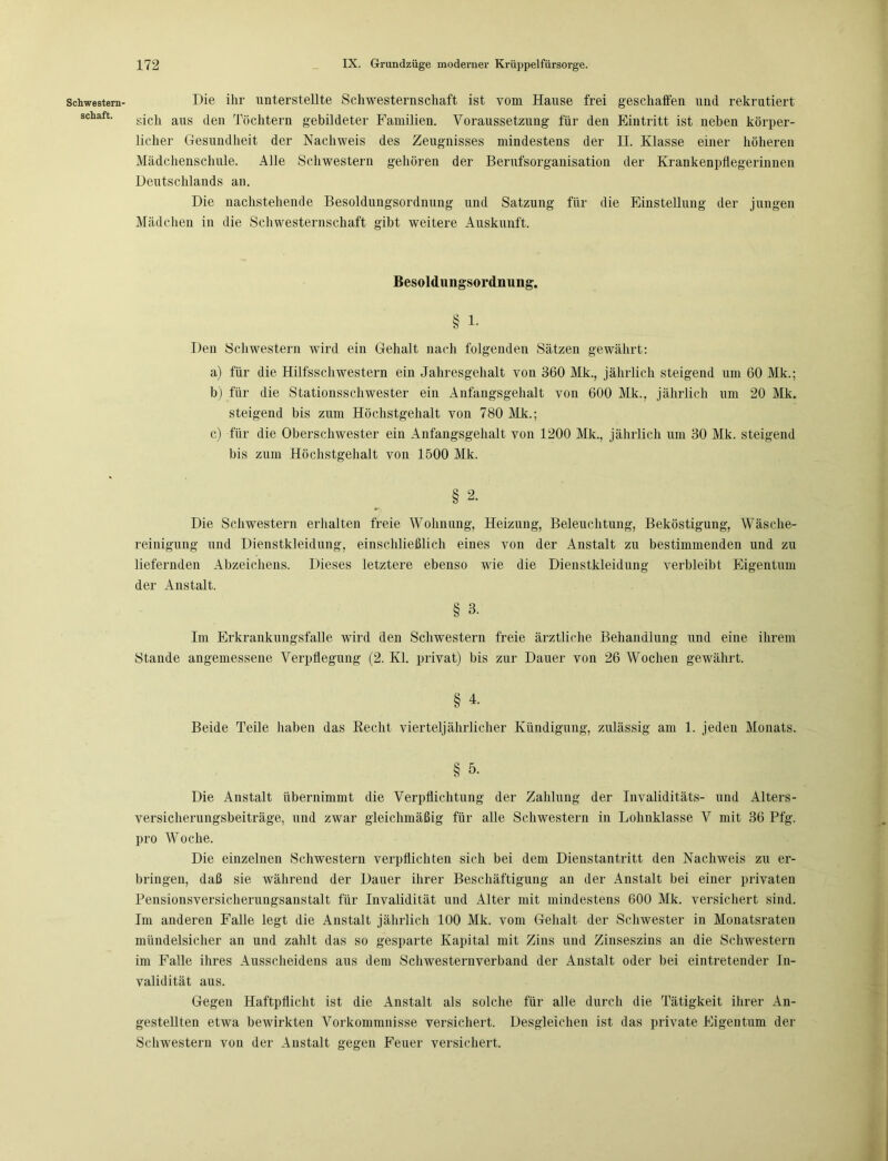 Schwestern- schaft. Die ihr unterstellte Schwesternschaft ist vom Hause frei geschaffen und rekrutiert sich aus den Töchtern gebildeter Familien. Voraussetzung für den Eintritt ist neben körper- licher Gesundheit der Nachweis des Zeugnisses mindestens der II. Klasse einer höheren Mädchenschule. Alle Schwestern gehören der Berufsorganisation der Krankenpflegerinnen Deutschlands an. Die nachstehende Besoldungsordnung und Satzung für die Einstellung der jungen Mädchen in die Schwesternschaft gibt weitere Auskunft. Besoldungsordnimg. § 1. Den Schwestern wird ein Gehalt nach folgenden Sätzen gewährt: a) für die Hilfsschwestern ein Jahresgehalt von 360 Mk., jährlich steigend um 60 Mk.; b) für die Stationsschwester ein Anfangsgehalt von 600 Mk., jährlich um 20 Mk. steigend bis zum Höchstgehalt von 780 Mk.; c) für die Oberschwester ein Anfangsgehalt von 1200 Mk., jährlich um 30 Mk. steigend bis zum Höchstgehalt von 1500 Mk. § 2‘ Die Schwestern erhalten freie Wohnung, Heizung, Beleuchtung, Beköstigung, Wäsche- reinigung und Dienstkleidung, einschließlich eines von der Anstalt zu bestimmenden und zu liefernden Abzeichens. Dieses letztere ebenso wie die Dienstkleidung verbleibt Eigentum der Anstalt. § 3. Im Erkrankungsfalle wird den Schwestern freie ärztliche Behandlung und eine ihrem Stande angemessene Verpflegung (2. Kl. privat) bis zur Dauer von 26 Wochen gewährt. § 4. Beide Teile haben das Recht vierteljährlicher Kündigung, zulässig am 1. jeden Monats. § 5. Die Anstalt übernimmt die Verpflichtung der Zahlung der Invaliditäts- und Alters- versicherungsbeiträge, und zwar gleichmäßig für alle Schwestern in Lohnklasse V mit 36 Pfg. pro Woche. Die einzelnen Schwestern verpflichten sich bei dem Dienstantritt den Nachweis zu er- bringen, daß sie während der Dauer ihrer Beschäftigung an der Anstalt bei einer privaten Pensionsversicherungsanstalt für Invalidität und Alter mit mindestens 600 Mk. versichert sind. Im anderen Falle legt die Anstalt jährlich 100 Mk. vom Gehalt der Schwester in Monatsraten mündelsicher an und zahlt das so gesparte Kapital mit Zins und Zinseszins an die Schwestern im Falle ihres Ausscheidens aus dem Schwesternverband der Anstalt oder bei eintretender In- validität aus. Gegen Haftpflicht ist die Anstalt als solche für alle durch die Tätigkeit ihrer An- gestellten etwa bewirkten Vorkommnisse versichert. Desgleichen ist das private Eigentum der Schwestern von der Anstalt gegeii Feuer versichert.