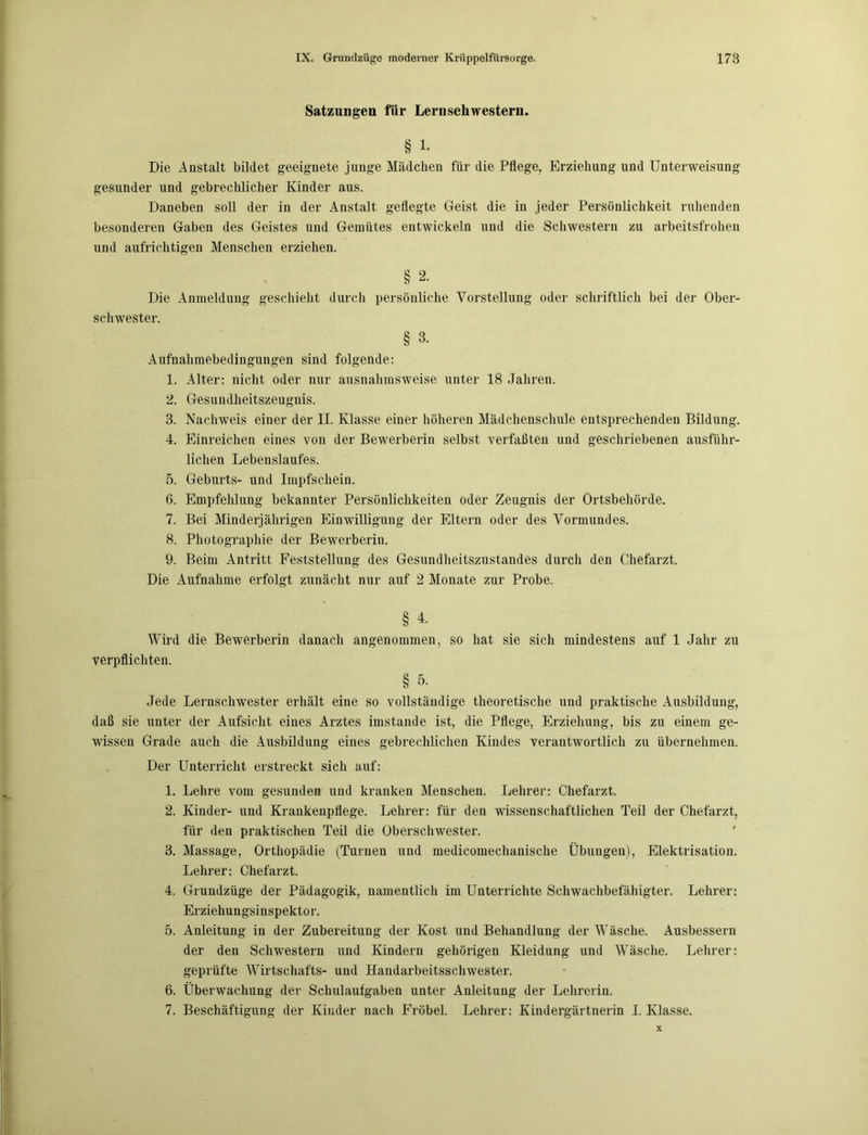 Satzungen für Lernschwestern. § 1. Die Anstalt bildet geeignete junge Mädchen für die Pflege, Erziehung und Unterweisung gesunder und gebrechlicher Kinder aus. Daneben soll der in der Anstalt geflegte Geist die in jeder Persönlichkeit ruhenden besonderen Gaben des Geistes und Gemütes entwickeln und die Schwestern zu arbeitsfrohen und aufrichtigen Menschen erziehen. § 2. Die Anmeldung geschieht durch persönliche Vorstellung oder schriftlich bei der Ober- schwester. § 3. Aufnahmebedingungen sind folgende: 1. Alter: nicht oder nur ausnahmsweise unter 18 Jahren. 2. Gesundheitszeugnis. 3. Nachweis einer der II. Klasse einer höheren Mädchenschule entsprechenden Bildung. 4. Einreichen eines von der Bewerberin selbst verfaßten und geschriebenen ausführ- lichen Lebenslaufes. 5. Geburts- und Impfschein. 6. Empfehlung bekannter Persönlichkeiten oder Zeugnis der Ortsbehörde. 7. Bei Minderjährigen Einwilligung der Eltern oder des Vormundes. 8. Photographie der Bewerberin. 9. Beim Antritt Feststellung des Gesundheitszustandes durch den Chefarzt. Die Aufnahme erfolgt zunächt nur auf 2 Monate zur Probe. § i- Wird die Bewerberin danach angenommen, so hat sie sich mindestens auf 1 Jahr zu verpflichten. § 5. Jede Lernschwester erhält eine so vollständige theoretische und praktische Ausbildung, daß sie unter der Aufsicht eines Arztes imstande ist, die Pflege, Erziehung, bis zu einem ge- wissen Grade auch die Ausbildung eines gebrechlichen Kindes verantwortlich zu übernehmen. Der Unterricht erstreckt sich auf: 1. Lehre vom gesunden und kranken Menschen. Lehrer: Chefarzt. 2. Kinder- und Krankenpflege. Lehrer: für den wissenschaftlichen Teil der Chefarzt, für den praktischen Teil die Oberschwester. 3. Massage, Orthopädie (Turnen und medicomechanische Übungen), Elektrisation. Lehrer: Chefarzt. 4. Grundzüge der Pädagogik, namentlich im Unterrichte Schwachbefähigter. Lehrer: Erziehungsinspektor. 5. Anleitung in der Zubereitung der Kost und Behandlung der Wäsche. Ausbessern der den Schwestern und Kindern gehörigen Kleidung und Wäsche. Lehrer: geprüfte Wirtschafts- und Handarbeitsschwester. 6. Überwachung der Schulaufgaben unter Anleitung der Lehrerin.