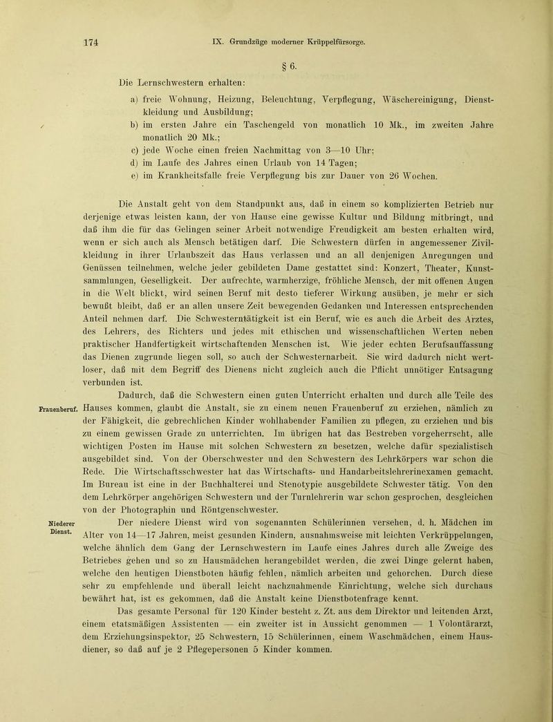 §6- Die Lernschwestern erhalten: a) freie Wohnung-, Heizung, Beleuchtung, Verpflegung, Wäschereinigung, Dienst- kleidung und Ausbildung; ✓ b) im ersten Jahre ein Taschengeld von monatlich 10 Mk., im zweiten Jahre monatlich 20 Mk.; c) jede Woche einen freien Nachmittag von 3—10 Uhr; d) im Laufe des Jahres einen Urlaub von 14 Tagen; e) im Krankheitsfalle freie Verpflegung bis zur Dauer von 26 Wochen. Die Anstalt gellt von dem Standpunkt aus, daß in einem so komplizierten Betrieb nur derjenige etwas leisten kann, der von Hause eine gewisse Kultur und Bildung mitbringt, und daß ihm die für das Gelingen seiner Arbeit notwendige Freudigkeit am besten erhalten wird, wenn er sich auch als Mensch betätigen darf. Die Schwestern dürfen in angemessener Zivil- kleidung in ihrer Urlaubszeit das Haus verlassen und an all denjenigen Anregungen und Genüssen teilnehmen, welche jeder gebildeten Dame gestattet sind: Konzert, Theater, Kunst- sammlungen, Geselligkeit. Der aufrechte, warmherzige, fröhliche Mensch, der mit offenen Augen in die Welt blickt, wird seinen Beruf mit desto tieferer Wirkung ausüben, je mehr er sich bewußt bleibt, daß er an allen unsere Zeit bewegenden Gedanken und Interessen entsprechenden Anteil nehmen darf. Die Schwesterntätigkeit ist ein Beruf, wie es auch die Arbeit des Arztes, des Lehrers, des Richters und jedes mit ethischen und wissenschaftlichen Werten neben praktischer Handfertigkeit wirtschaftenden Menschen ist. Wie jeder echten Berufsauffassung das Dienen zugrunde liegen soll, so auch der Schwesternarbeit. Sie wird dadurch nicht wert- loser, daß mit dem Begriff des Dienens nicht zugleich auch die Pflicht unnötiger Entsagung verbunden ist. Dadurch, daß die Schwestern einen guten Unterricht erhalten und durch alle Teile des Frauenberuf. Hauses kommen, glaubt die Anstalt, sie zu einem neuen Frauenberuf zu erziehen, nämlich zu der Fähigkeit, die gebrechlichen Kinder wohlhabender Familien zu pflegen, zu erziehen und bis zu einem gewissen Grade zu unterrichten. Im übrigen hat das Bestreben vorgeherrscht, alle wichtigen Posten im Hause mit solchen Schwestern zu besetzen, welche dafür spezialistisch ausgebildet sind. Von der Oberschwester und den Schwestern des Lehrkörpers war schon die Rede. Die Wirtschaftsschwester hat das Wirtschafts- und Handarbeitslehrerinexamen gemacht. Im Bureau ist eine in der Buchhalterei und Stenotypie ausgebildete Schwester tätig. Von den dem Lehrkörper angehörigen Schwestern und der Turnlehrerin war schon gesprochen, desgleichen von der Photographin und Röntgenschwester. Niederer Der niedere Dienst wird von sogenannten Schülerinnen versehen, d. h. Mädchen im Dienst. Alter von 14—17 Jahren, meist gesunden Kindern, ausnahmsweise mit leichten Verkrüppelungen, welche ähnlich dem Gang der Lernschwestern im Laufe eines Jahres durch alle Zweige des Betriebes gehen und so zu Hausmädchen herangebildet werden, die zwei Dinge gelernt haben, welche den heutigen Dienstboten häufig fehlen, nämlich arbeiten und gehorchen. Durch diese sehr zu empfehlende und überall leicht nachzuahmende Einrichtung, welche sich durchaus bewährt hat, ist es gekommen, daß die Anstalt keine Dienstbotenfrage kennt. Das gesamte Personal für 120 Kinder besteht z. Zt. aus dem Direktor und leitenden Arzt, einem etatsmäßigen Assistenten — ein zweiter ist in Aussicht genommen — 1 Volontärarzt, dem Erziehungsinspektor, 25 Schwestern, 15 Schülerinnen, einem Waschmädchen, einem Haus- diener, so daß auf je 2 Pflegepersonen 5 Kinder kommen.