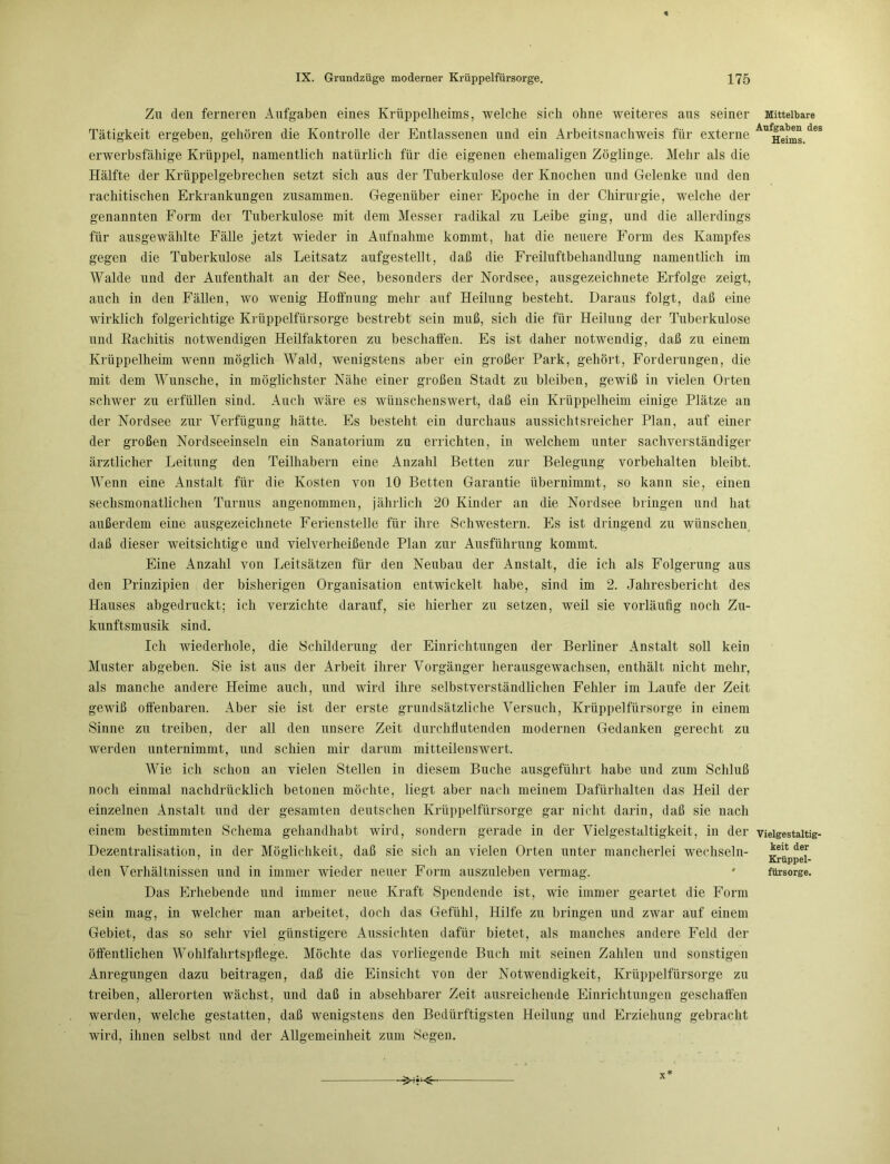 Zu den ferneren Aufgaben eines Krüppelheims, welche sich ohne weiteres aus seiner Mittelbare Tätigkeit ergeben, gehören die Kontrolle der Entlassenen und ein Arbeitsnachweis für externe ^Hehns deS erwerbsfähige Krüppel, namentlich natürlich für die eigenen ehemaligen Zöglinge. Mehr als die Hälfte der Krüppelgebrechen setzt sich aus der Tuberkulose der Knochen und Gelenke und den rachitischen Erkrankungen zusammen. Gegenüber einer Epoche in der Chirurgie, welche der genannten Form der Tuberkulose mit dem Messer radikal zu Leibe ging, und die allerdings für ausgewählte Fälle jetzt wieder in Aufnahme kommt, hat die neuere Form des Kampfes gegen die Tuberkulose als Leitsatz aufgestellt, daß die Freiluftbehandlung namentlich im Walde und der Aufenthalt au der See, besonders der Nordsee, ausgezeichnete Erfolge zeigt, auch in den Fällen, wo wenig Hoffnung mehr auf Heilung besteht. Daraus folgt, daß eine wirklich folgerichtige Krüppelfürsorge bestrebt sein muß, sich die für Heilung der Tuberkulose und Rachitis notwendigen Heilfaktoren zu beschaffen. Es ist daher notwendig, daß zu einem Krüppelheim wenn möglich Wald, wenigstens aber ein großer Park, gehört, Forderungen, die mit dem Wunsche, in möglichster Nähe einer großen Stadt zu bleiben, gewiß in vielen Orten schwer zu erfüllen sind. Auch wäre es wünschenswert, daß ein Krüppelheim einige Plätze an der Nordsee zur Verfügung hätte. Es besteht ein durchaus aussichtsreicher Plan, auf einer der großen Nordseeinseln ein Sanatorium zu errichten, in welchem unter sachverständiger ärztlicher Leitung den Teilhabern eine Anzahl Betten zur Belegung Vorbehalten bleibt. Wenn eine Anstalt für die Kosten von 10 Betten Garantie übernimmt, so kann sie, einen sechsmonatlichen Turnus angenommen, jährlich 20 Kinder an die Nordsee bringen und hat außerdem eine ausgezeichnete Ferienstelle für ihre Schwestern. Es ist dringend zu wünschen daß dieser weitsichtige und vielverheißende Plan zur Ausführung kommt. Eine Anzahl von Leitsätzen für den Neubau der Anstalt, die ich als Folgerung aus den Prinzipien der bisherigen Organisation entwickelt habe, sind im 2. Jahresbericht des Hauses abgedruckt; ich verzichte darauf, sie hierher zu setzen, weil sie vorläufig noch Zu- kunftsmusik sind. Ich wiederhole, die Schilderung der Einrichtungen der Berliner Anstalt soll kein Muster abgeben. Sie ist aus der Arbeit ihrer Vorgänger herausgewachsen, enthält nicht mehr, als manche andere Heime auch, und wird ihre selbstverständlichen Fehler im Laufe der Zeit gewiß offenbaren. Aber sie ist der erste grundsätzliche Versuch, Krüppelfürsorge in einem Sinne zu treiben, der all den unsere Zeit durchflutenden modernen Gedanken gerecht zu werden unternimmt, und schien mir darum mitteilenswert. Wie ich schon an vielen Stellen in diesem Buche ausgeführt habe und zum Schluß noch einmal nachdrücklich betonen möchte, liegt aber nach meinem Dafürhalten das Heil der einzelnen xAmstalt und der gesamten deutschen Krüppelfürsorge gar nicht darin, daß sie nach einem bestimmten Schema gehandhabt wird, sondern gerade in der Vielgestaltigkeit, in der vieigestaitig- Dezentralisation, in der Möglichkeit, daß sie sich an vielen Orten unter mancherlei wechseln- den Verhältnissen und in immer wieder neuer Form auszuleben vermag. Das Erhebende und immer neue Kraft Spendende ist, wie immer geartet die Form sein mag, in welcher man arbeitet, doch das Gefühl, Hilfe zu bringen und zwar auf einem Gebiet, das so sehr viel günstigere Aussichten dafür bietet, als manches andere Feld der öffentlichen Wohlfahrtspflege. Möchte das vorliegende Buch mit seinen Zahlen und sonstigen Anregungen dazu beitragen, daß die Einsicht von der Notwendigkeit, Krüppelfürsorge zu treiben, allerorten wächst, und daß in absehbarer Zeit ausreichende Einrichtungen geschaffen werden, welche gestatten, daß wenigstens den Bedürftigsten Heilung und Erziehung gebracht wird, ihnen selbst und der Allgemeinheit zum Segen. keit der Krüppel- fürsorge. >-v<^