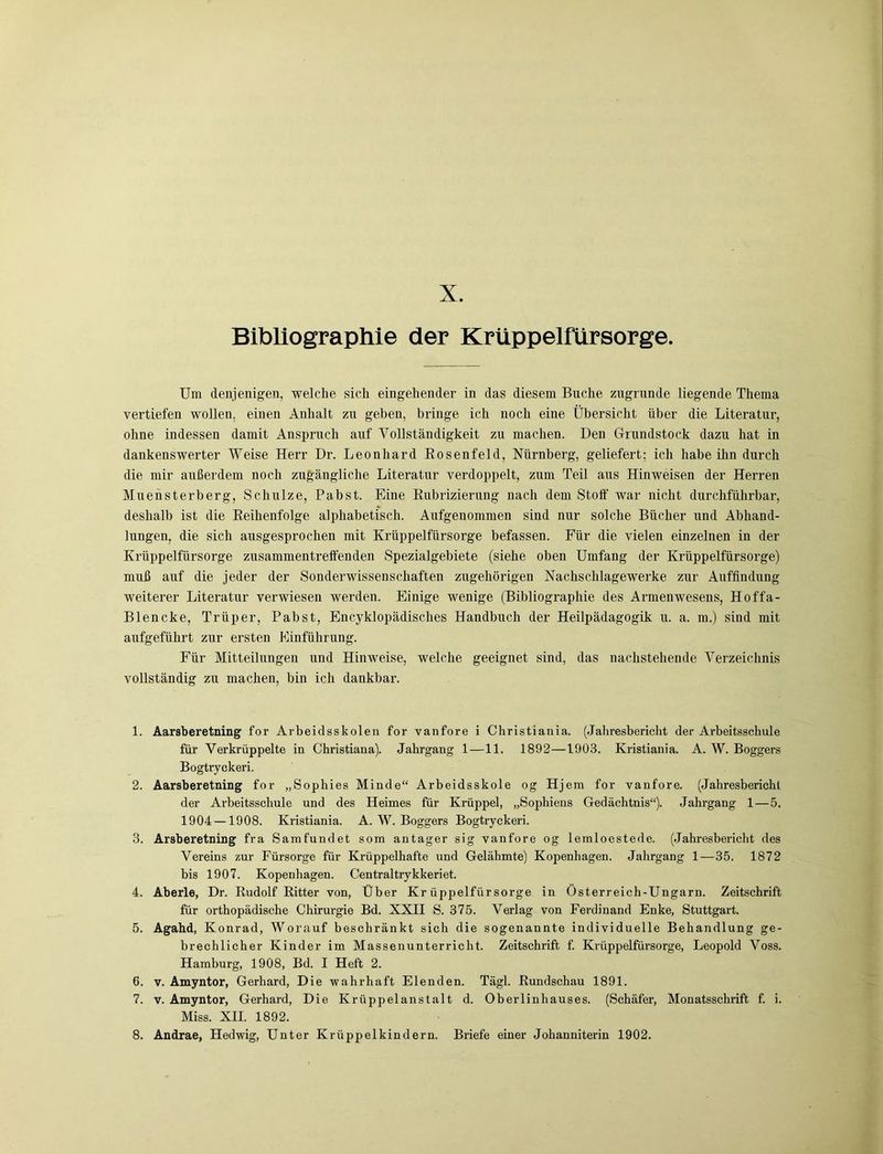 Bibliographie der Krüppelfürsorge. Um denjenigen, welche sich eingehender in das diesem Buche zugrunde liegende Thema vertiefen wollen, einen Anhalt zu geben, bringe ich noch eine Übersicht über die Literatur, ohne indessen damit Anspruch auf Vollständigkeit zu machen. Den Grundstock dazu hat in dankenswerter Weise Herr Dr. Leonhard Rosenfeld, Nürnberg, geliefert; ich habe ihn durch die mir außerdem noch zugängliche Literatur verdoppelt, zum Teil aus Hinweisen der Herren Muensterberg, Schulze, Pabst. Eine Rubrizierung nach dem Stoff war nicht durchführbar, deshalb ist die Reihenfolge alphabetisch. Aufgenommen sind nur solche Bücher und Abhand- lungen, die sich ausgesprochen mit Krüppelfürsorge befassen. Für die vielen einzelnen in der Krüppelfürsorge zusammentreffenden Spezialgebiete (siehe oben Umfang der Krüppelfürsorge) muß auf die jeder der Sonderwissenschaften zugehörigen Nachschlagewerke zur Auffindung weiterer Literatur verwiesen werden. Einige wenige (Bibliographie des Armenwesens, Hoffa- Blencke, Trüper, Pabst, Encyklopädisches Handbuch der Heilpädagogik u. a. m.) sind mit aufgeführt zur ersten Einführung. Für Mitteilungen und Hinweise, welche geeignet sind, das nachstehende Verzeichnis vollständig zu machen, bin ich dankbar. 1. Aarsberetning for Arbeidsskolen for vanfore i Christiania. (Jahresbericht der Arbeitsschule für Verkrüppelte in Christiana). Jahrgang 1—11. 1892—1903. Kristiania. A. W. Boggers Bogtryckeri. 2. Aarsberetning for „Sophies Minde“ Arbeidsskole og Hjem for vanfore. (Jahresbericht der Arbeitsschule und des Heimes für Krüppel, „Sophiens Gedächtnis“). Jahrgang 1 — 5. 1904 —1908. Kristiania. A. W. Boggers Bogtryckeri. 3. Arsberetning fra Samfundet som antager sig vanfore og lemloestede. (Jahresbericht des Vereins zur Fürsorge für Krüppelhafte und Gelähmte) Kopenhagen. Jahrgang 1—35. 1872 bis 1907. Kopenhagen. Centraltrykkeriet. 4. Aberle, Dr. Rudolf Ritter von, Über Krüppelfürsorge in Österreich-Ungarn. Zeitschrift für orthopädische Chirurgie Bd. XXII S. 375. Verlag von Ferdinand Enke, Stuttgart. 5. Agahd, Konrad, Worauf beschränkt sich die sogenannte individuelle Behandlung ge- brechlicher Kinder im Massen unterricht. Zeitschrift f. Krüppelfürsorge, Leopold Voss. Hamburg, 1908, Bd. I Heft 2. 6. v. Amyntor, Gerhard, Die wahrhaft Elenden. Tägl. Rundschau 1891. 7. v. Amyntor, Gerhard, Die Krüppelanstalt d. Oberlinhauses. (Schäfer, Monatsschrift f. i. Miss. XII. 1892. 8. Andrae, Hedwig, Unter Krüppelkindern. Briefe einer Johanniterin 1902.