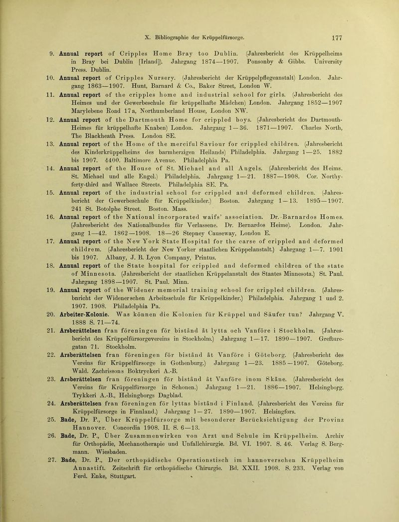 9. Annual report of Cripples Home Bray too Dublin. (Jahresbericht des Krüppelheims in Bray bei Dublin [Irland]). Jahrgang 1874—1907. Ponsonby & Gibbs. University Press. Dublin. 10. Annual report of Cripples Nursery. (Jahresbericht der Krüppelpflegeanstalt) London. Jahr- gang 1863—1907. Hunt, Barnard & Co., Baker Street, London W. 11. Annual report of the cripples liome and industrial school for girls. (Jahresbericht des Heimes und der Gewerbeschule für krüppelhafte Mädchen) London. Jahrgang 1852—1907 Marylebene Road 17 a, Northumberland House, London NW. 12. Annual report of the Dartmouth Home for crippled boys. (Jahresbericht des Dartmouth- Heimes für krüppelhafte Knaben) London. Jahrgang 1 — 86. 1871 —1907. Charles North, The Blackheath Press. London SE. 13. Annual report of the Home of the merciful Saviour for crippled children. (Jahresbericht des Kinderkrüppelheims des barmherzigen Heilands) Philadelphia. Jahrgang 1—25. 1882 bis 1907. 4400. Baltimore Avenue. Philadelphia Pa. 14. Annual report of the House of St. Michael and all Angels. (Jahresbericht des Heims. St. Michael und alle Engel.) Philadelphia. Jahrgang 1—21. 1887 —1908. Cor. Northy- ferty-third and Wallace Streets. Philadelphia SE. Pa. 15. Annual report of the industrial school for crippled and deformed children. (Jahres- bericht der Gewerbeschule für Krüppelkinder.) Boston. Jahrgang 1 —13. 1895—1907. 241 St. Botolphe Street. Boston. Mass. 16. Annual report of the National incorporated waifs’ association. Dr. Barnardos Homes. (Jahresbericht des Nationalbundes für Verlassene. Dr. Bernardos Heime). London. Jahr- gang 1—42. 1862—1908. 18—26 Stepney Causeway, London E. 17. Annual report of the New York State Hospital for the carse of crippled and deformed childrem. (Jahresbericht der New Yorker staatlichen Krüppelanstalt.) Jahrgang 1—7. 1901 bis 1907. Albany, J. B. Lyon Company, Printus. 18. Annual report of the State hospital for crippled and deformed children of the state of Minnesota. (Jahresbericht der staatlichen Krüppelanstalt des Staates Minnesota.) St. Paul. Jahrgang 1898—1907. St. Paul. Minn. 19. Annual report of the Widener memorial training school for crippled children. (Jahres- bnricht der Widenerschen Arbeitsschule für Krüppelkinder.) Philadelphia. Jahrgang 1 und 2. 1907. 1908. Philadelphia Pa. 20. Arbeiter-Kolonie. Was können die Kolonien für Krüppel und Säufer tun? Jahrgang V. 1888 S. 71—74. 21. Arsberättelsen fran föreningen för biständ ät lytta och Vanföre i Stockholm. (Jahres- bericht des Krüppelfürsorgevereins in Stockholm.) Jahrgang 1 —17. 1890—1907. Grefture- gatan 71. Stockholm. 22. Arsberättelsen fran föreningen för biständ ät Vanföre i Göteborg. (Jahresbericht des Vereins für Krüppelfürsorge in Gothenburg.) Jahrgang 1—23. 1885—1907. Göteborg. Wald. Zachrissons Boktryckeri A.-B. 23. Arsberättelsen fran föreningen för biständ ät Vanföre inom Skäne. (Jahresbericht des Vereins für Krüppelfürsorge in Schonen.) Jahrgang 1—21. 1886 —1907. Helsingboyg. Trykkeri A.-B., Helsingborgs Dagblad. 24. Arsberättelsen fran föreningen för lyttas biständ i Finland. (Jahresbericht des Vereins für Krüppelfürsorge in Finnland.) Jahrgang 1 — 27. 1890—1907. Helsingfors. 25. Bade, Dr. P., Über Krüppelfürsorge mit besonderer Berücksichtigung der Provinz Hannover. Concordia 1908. II. S. 6 —13. 26; Bade, Dr. P., Über Zusammenwirken von Arzt und Schule im Krüppelheim. Archiv für Orthopädie, Mechanotherapie und Unfallchirurgie. Bd. VI. 1907. S. 46. Verlag S. Berg- mann. Wiesbaden. 27. Bade, Dr. P., Der orthopädische Operationstisch im hannoverschen Krüppelheim Annastift. Zeitschrift für orthopädische Chirurgie. Bd. XXII. 1908. S. 233. Verlag von Ferd. Enke, Stuttgart.