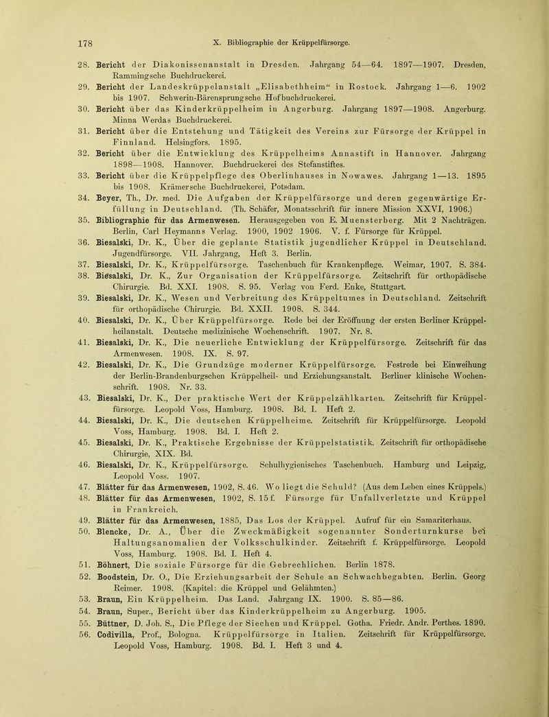 28. Bericht der Diakonissenanstalt in Dresden. Jahrgang 54—64. 1897—1907. Dresden, Rammingsehe Buchdruckerei. 29. Bericht der Landeskrüppelanstalt „Elisabethheini“ in Rostock. Jahrgang 1—6. 1902 bis 1907. Schwerin-Bärensprung sehe Hof buchdruckerei. 30. Bericht über das Kinderkrüppelheim in Angerburg. Jahrgang 1897—1908. Angerburg. Minna Werdas Buchdruckerei. 31. Bericht über die Entstehung und Tätigkeit des Vereins zur Fürsorge der Krüppel in Finnland. Helsingfors. 1895. 32. Bericht über die Entwicklung des Krüppelheims Annastift in Hannover. Jahrgang 1898—1908. Hannover. Buchdruckerei des Stefanstiftes. 33. Bericht über die Krüppelpflege des Oberlinhauses in Nowawes. Jahrgang 1 —13. 1895 bis 1908. Krämer sehe Buchdruckerei, Potsdam. 34. Beyer, Th., Dr. med. Die Aufgaben der Krüppelfürsorge und deren gegenwärtige Er- füllung in Deutschland. (Th. Schäfer, Monatsschrift für innere Mission XXVI, 1906.) 35. Bibliographie für das Armenwesen. Herausgegeben von E. Muensterberg. Mit 2 Nachträgen. Berlin, Carl Heymanns Verlag. 1900, 1902 1906. V. f. Fürsorge für Krüppel. 36. Biesalski, Dr. K., Über die geplante Statistik jugendlicher Krüppel in Deutschland. Jugendfürsorge. VII. Jahrgang, Heft 3. Berlin. 37. Biesalski, Dr. Iv., Krüppelfürsorge. Taschenbuch für Krankenpflege. Weimar, 1907. S. 384- 38. Biesalski, Dr. K., Zur Organisation der Krüppelfürsorge. Zeitschrift für orthopädische Chirurgie. Bd. XXI. 1908. S. 95. Verlag von Ferd. Enke, Stuttgart. 39. Biesalski, Dr. K., Wesen und Verbreitung des Krüppeltuines in Deutschland. Zeitschrift für orthopädische Chirurgie. Bd. XXII. 1908. S. 344. 40. Biesalski, Dr. K., Über Krüppelfürsorge. Rede bei der Eröffnung der ersten Berliner Krüppel- heilanstalt. Deutsche medizinische Wochenschrift. 1907. Nr. 8. 41. Biesalski, Dr. K., Die neuerliche Entwicklung der Krüppelfürsorge. Zeitschrift für das Armenwesen. 1908. IX. S. 97. 42. Biesalski, Dr. K., Die Grundzüge moderner Krüppelfürsorge. Festrede bei Einweihung der Berlin-Brandenburgschen Krüppelheil- und Erziehungsanstalt. Berliner klinische Wochen- schrift. 1908. Nx-. 33. 43. Biesalski, Dr. K., Der praktische Wert der Krüjjpelzählkarten. Zeitschrift für Krüppel- fürsorge. Leopold Voss, Hamburg. 1908. Bd. I. Heft 2. 44. Biesalski, Dr. K., Die deutschen Krüppelheime. Zeitschrift für Krüppelfürsorge. Leopold Voss, Hamburg. 1908. Bd. I. Heft 2. 45. Biesalski, Dr. K, Praktische Ergebnisse der Krüppelstatistik. Zeitschrift für orthopädische Chirurgie, XIX. Bd. 46. Biesalski, Dr. K., Krüppelfürsorge. Schulhygienisches Taschenbuch. Hamburg und Leipzig, Leopold Voss. 1907. 47. Blätter für das Armenwesen, 1902, S. 46. Wo liegt die Schuld? (Aus dem Leben eines Krüppels.) 48. Blätter für das Armenwesen, 1902, S. 15 f. Fürsorge für Unfallverletzte und Krüppel in Frankreich. 49. Blätter für das Armenwesen, 1885, Das Los der Krüppel. Aufruf für ein Samariterhaus. 50. Blencke, Dr. A., Über die Zweckmäßigkeit sogenannter Sonderturnkurse bei Haltungsanomalien der Volksschulkinder. Zeitschrift f. Krüppelfürsorge. Leopold Voss, Hamburg. 1908. Bd. I. Heft 4. 51. Bohnert, D ie soziale Fürsorge für die Gebrechlichen. Berlin 1878. 52. Boodstein, Dr. O., Die Erziehungsarbeit der Schule an Schwachbegabten. Berlin. Georg Reimer. 1908. (Kapitel: die Krüppel und Gelähmten.) 53. Braun, Ein Krüppelheim. Das Land. Jahrgang IX. 1900. S. 85—86. 54. Braun, Super., Bericht über das Kinderkrüppelheim zu Angerburg. 1905. 55. Büttner, D. Joh. S., Die Pflege der Siechen und Krüppel. Gotha. Friedr. Andr. Perthes. 1890. 56. Codivilla, Prof., Bologna. Krüppelfürsörge in Italien. Zeitschrift für Krüppelfürsorge. Leopold Voss, Hamburg. 1908. Bd. I. Heft 3 und 4.