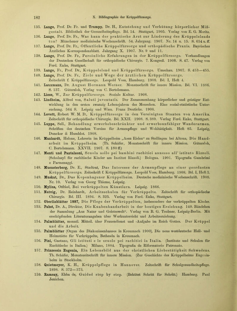 135. Lange, Prof. Dr. Fr. und Trumpp, Dr. H., Entstehung und Verhütung körperlicher Miß- gestalt. Bibliothek der Gesundheitspflege. Bd. 14. Stuttgart, 1905. Verlag von E. G. Moritz. 136. Lange, Prof. Dr. Fr., Was kann der praktische Arzt zur Linderung des Krüppelelends tun? Münchener medizinische Wochenschrift. 54. Jahrgang. 1907. Nr. 14 u. 15. S. 654 u. ff. 137. Lange, Prof. Dr. Fr., Öffentliche Krüppelfürsorge und orthopädische Praxis. Bayrisches Ärztliches Korrespondenzblatt. Jahrgang X. 1907. Nr. 9 und 11. 138. Lange, Prof. Dr. Fr., Persönliche Erfahrungen in der Krüppelfürsorge. Verhandlungen der Deutschen Gesellschaft für orthopädische Chirurgie. 7. Kongreß. 1908. S. 47. Verlag von Ferd. Enke, Stuttgart. 139. Lange, Fr., Prof. Dr., Krüppelelend und Krüppelfürsorge. Umschau. 1907. S. 453—455. 140. Lange, Prof. Dr. Fr., Ziele und Wege der ärztlichen Krüppelfürsorge. Zeitschrift f. Krüppelfürsorge. Leopold Voss, Hamburg. 1908. Bd. I, Heft 4. 141. Lauxmann, Dr. August Hermann Werner. Monatsschrift für innere Mission. Bd. VI. 1886. S. 137. Gütersloh, Verlag von C. Bertelsmann. 142. Liese, W., Zur Krüppelfürsorge. Soziale Kultur. 1908. 143. Lindheim, Alfred von, Saluti juventatis. Der Zusammenhang körperlicher und geistiger Ent- wicklung in den ersten zwanzig Lebensjahren des Menschen. Eine sozial-statistische Unter- suchung. 564 S. Leipzig und Wien. Franz Deuticke. 1908. 144. Lovett, Robert W. M. D., Krüppelfürsorge in den Vereinigten Staaten von Amerika. Zeitschrift für orthopädische Chirurgie. Bd. XXII. 1908. S. 389. Verlag Ferd. Enke, Stuttgart. 145. Luppe, Seil., Behandlung erwerbsbeschränkter und erwerbsunfähiger Wanderarmen. Schriften des deutschen Vereins für Armenpflege und Wohltätigkeit. Heft 85. Leipzig, Duncker & Humblot. 1908. 146. Manhardt, Helene, Lehrerin im Krüppelheim „Äsen Eislen“ zu Stellingen bei Altona, Die Hand- arbeit im Krüppelheim. (Th. Schäfer, Monatsschrift für innere Mission. Gütersloh, C. Bertelsmann. XXVII. 1907. S. 180 ff.) 147. Menti und Pantaleoni, Scuola asilo pei bambini rachitici annesso all’ istituto Rizzoli. (Schulasyl für rachitische Kinder am Institut Rizzoli.) Bologna. 1901. Tipografia Gambrimi e Parmenaggi. 148. Muensterberg, Dr. E., Stadtrat, Das Interesse der Armenpflege an einer geordneten Krüppelfürsorge. Zeitschrift f. Krüppelfürsorge. Leopold Voss, Hamburg. 1908. Bd. I, Heft 1. 149. Muskat, Dr., Das Kopenhagener Krüppelheim. Deutsche medizinische Wochenschrift. 1908. Nr. 10. Verlag von Georg Thieme, Leipzig. 150. Mylius, Otfried, Bei verkrüppelten Künstlern. Leipzig. 1866. 151. Natvig, Dr. Reinhardt, Arbeitsschulen für Verkrüppelte. Zeitschrift für orthopädische Chirurgie. Bd. III. 1894. S. 325. Verlag von Ferd. Enke, Stuttgart. 152. Oberlinblätter 1887, Die Pflege der Verkrüppelten, insbesondere der verkrüppelten Kinder. 153. Pabst, Dr. A., Direktor, Die Knabenhandarbeit in der heutigen Erziehung. 140. Bändchen der Sammlung „Aus Natur und Geisteswelt“. Verlag von B. G. Teubner, Leipzig-Berlin. Mit erschöpfenden Literaturangaben über Werkunterricht und Arbeitserziehung. 154. Palmblätter, monatl. Mitteil, über Frauendienst und -Aufgabe im Reich Gottes. Der Krüppel und die Arbeit. 155. Palmblätter (Organ des Diakonissenhauses in Kreuznach 1900), Die neue westdeutsche Heil- und Heimstätte für Verkrüppelte, Bethesda in Kreuznach. 156. Pini, Gaetano, Gli istituti e le scuole pei rachitici in Italia. (Institute und Schulen für Rachitische in Italien.) Milano, 1884. Tipografia de Riformatorio Patronato. 157. Prinzessin Eugenia, Ein Lebensbild aus der christlichen Liebestätigkeit Schwedens. Th. Schäfer, Monatszeitschrift für innere Mission. (Zur Geschichte des Krüppelheims Eugcnia- heim in Stockholm. 158. Quietmeyer, K. H., Krüppelpflege in Hannover. Zeitschrift für Schulgesundheitspflege. 1898. S. 372—373. 159. Ramsay, Ebba de, Guided step by Step. (Behütet Schritt für Schritt.) Hamburg. Paul Jenichen.