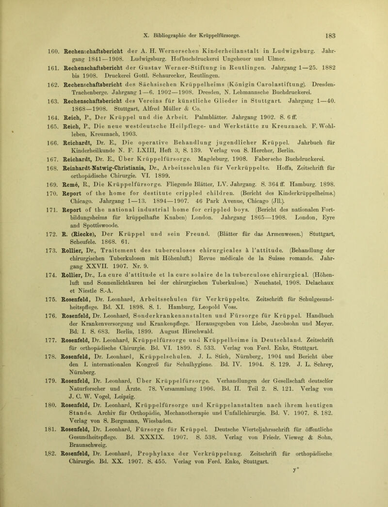 160. Rechenschaftsbericht der A. H. Wernerschen Kinderheilanstalt in Ludwigsburg. Jahr- gang 1841 — 1908. Ludwigsburg. Hofbuchdruckerei Ungeheuer und Ulmer. 161. Rechenschaftsbericht der Gustav Werner-Stiftung in Reutlingen. Jahrgang 1 — 25. 1882 bis 1908. Druckerei Gottl. Schaurecker, Reutlingen. 162. Rechenschaftsbericht des Sächsischen Krüppelheims (Königin Carolastiftung). Dresden- Trachenberge. Jahrgang 1—6. 1902 —1908. Dresden, N. Lebmannsche Buchdruckerei. 163. Rechenschaftsbericht des Vereins für künstliche Glieder in Stuttgart. Jahrgang 1—40. 1868—1908. Stuttgart, Alfred Müller & Co. 164. Reich, P., Der Krüppel und die Arbeit. Palmblätter. Jahrgang 1902. S. 6 ff. 165. Reich, P., Die neue westdeutsche Heilpflege- und Werkstätte zu Kreuznach. F. Wohl- leben, Kreuznach, 1903. 166. Reichardt, Dr. E., Die operative Behandlung jugendlicher Krüppel. Jahrbuch für Kinderheilkunde N. F. LXIH, Heft 3, S. 139. Verlag von S. Hercher, Berlin. 167. Reichardt, Dr. E., Über Krüppelfürsorge. Magdeburg, 1908. Fabersche Buchdruckerei. 168. Reinhardt-Natwig-Christiania, Dr., Arbeitsschulen für Verkrüppelte. Hoffa, Zeitschrift für orthopädische Chirurgie. VI. 1899. 169. Reme, R., Die Krüppelfürsorge. Fliegende Blätter, LV. Jahrgang. S. 364 ff. Hamburg. 1898. 170. Report of the home for destitute crippled children. (Bericht des Kinderkrüppelheims.) Chicago. Jahrgang 1 —13. 1894—1907. 46 Park Avenue, Chicago (Jll.). 171. Report of the national industrial home for crippled boys. (Bericht des nationalen Fort- bildungsheims für krüppelhafte Knaben) London. Jahrgang 1865—1908. London, Eyre and Spottiswoode. 172. R. (Riecke), Der Krüppel und sein Freund. (Blätter für das Armenwesen.) Stuttgart, Scheufeie. 1868. 61. 173. Rollier, Dr., Traitement des tuberculoses chirurgicales ä l’attitude. (Behandlung der chirurgischen Tuberkulosen mit Höhenluft.) Revue medical e de la Suisse romande. Jahr- gang XXVII. 1907. Nr. 9. 174. Rollier, Dr., La eure d’attitude et la eure solaire de la tuberculose Chirurgieal. (Höhen- luft und Sonnenlichtkuren bei der chirurgischen Tuberkulose.) Neuchatel, 1908. Delachaux et Niestle S.-A. 175. Rosenfeld, Dr. Leonhard, Arbeitsschulen für Verkrüppelte. Zeitschrift für Schulgesund- heitspflege. Bd. XI. 1898. S. 1. Hamburg, Leopold Voss. 176. Rosenfeld, Dr. Leonhard, Sonderkrankenanstalten und Fürsorge für Krüppel. Handbuch der Krankenversorgung und Krankenpflege. Herausgegeben von Liebe, Jacobsohn und Meyer. Bd. I. S. 683. Berlin, 1899. August Hirschwald. 177. Rosenfeld, Dr. Leonhard, Krüppelfürsorge und Krüppelheime in Deutschland. Zeitschrift für orthopädische Chirurgie. Bd. VI. 1899. S. 533. Verlag von Ferd. Enke, Stuttgart. 178. Rosenfeld, Dr. Leonhard, Krüppelschulen. J. L. Stich, Nürnberg, 1904 und Bericht über den I. internationalen Kongreß für Schulhygiene. Bd. IV. 1904. S. 129. J. L. Schrey, Nürnberg. 179. Rosenfeld, Dr. Leonhard, Über Krüppelfürsorge. Verhandlungen der Gesellschaft deutscher Naturforscher und Ärzte. 78. Versammlung 1906. Bd. II. Teil 2. S. 121. Verlag von J. C. W. Vogel, Leipzig. 180. Rosenfeld, Dr. Leonhard, Krüppelfürsorge und Krüppelanstalten nach ihrem heutigen Stande. Archiv für Orthopädie, Mechanotherapie und Unfallchirurgie. Bd. V. 1907. S. 182. Verlag von S. Bergmann, Wiesbaden. 181. Rosenfeld, Dr. Leonhard, Fürsorge für Krüppel. Deutsche Vierteljahrsschrift für öffentliche Gesundheitspflege. Bd. XXXIX. 1907. S. 538. Verlag von Friedr. Vieweg & Sohn, Braunschweig. 1.82. Rosenfeld, Dr. Leonhard, Prophylaxe der Verkrüppelung. Zeitschrift für orthopädische Chirurgie. Bd. XX. 1907. S. 455. Verlag von Ferd. Enke, Stuttgart. y*