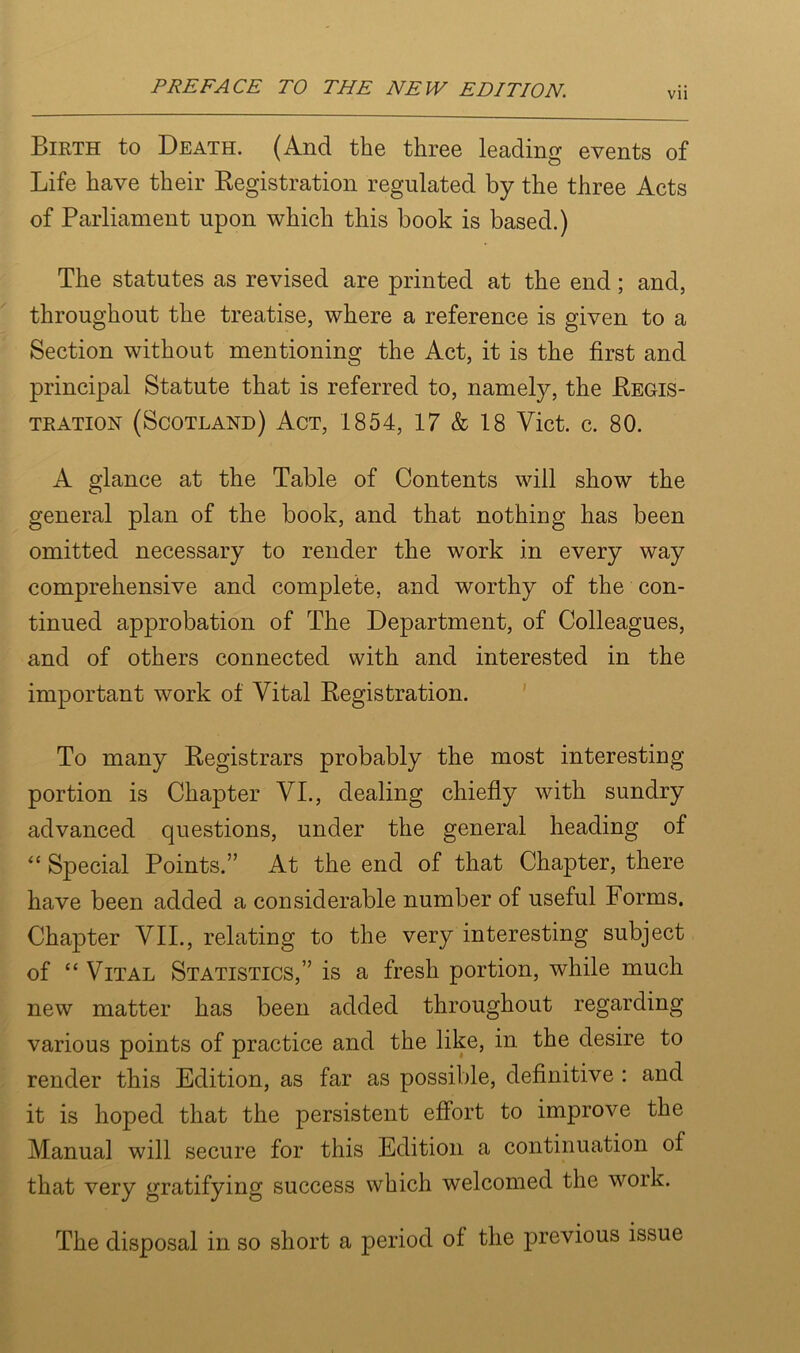 Vll Birth to Death. (And the three leading events of Life have their Registration regulated by the three Acts of Parliament upon which this book is based.) The statutes as revised are printed at the end; and, throughout the treatise, where a reference is given to a Section without mentioning the Act, it is the first and principal Statute that is referred to, namely, the Regis- tration (Scotland) Act, 1854, 17 & 18 Viet. c. 80. A glance at the Table of Contents will show the general plan of the book, and that nothing has been omitted necessary to render the work in every way comprehensive and complete, and worthy of the con- tinued approbation of The Department, of Colleagues, and of others connected with and interested in the important work of Vital Registration. To many Registrars probably the most interesting portion is Chapter VI., dealing chiefly with sundry advanced questions, under the general heading of “ Special Points.” At the end of that Chapter, there have been added a considerable number of useful Forms. Chapter VII., relating to the very interesting subject of “ Vital Statistics,” is a fresh portion, while much new matter has been added throughout regarding various points of practice and the like, in the desire to render this Edition, as far as possible, definitive : and it is hoped that the persistent effort to improve the Manual will secure for this Edition a continuation of that very gratifying success which welcomed the work. The disposal in so short a period of the previous issue