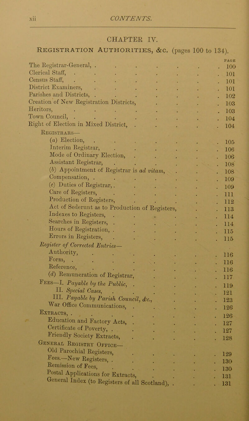 CHAPTER IV. Registration authorities, &c. (pages 100 to 134). The Registrar-General, ..... PAGE . 100 Clerical Staff, ...... . 101 Census Staff, ...... . 101 District Examiners, ..... . 101 Parishes and Districts, ..... . 102 Creation of New Registration Districts, . 103 Heritors, ...... . 103 Town Council, ...... . 104 Right of Election in Mixed District, . . 104 Registrars— (a) Election, ..... . 105 Interim Registrar, .... . 106 Mode of Ordinary Election, . 106 Assistant Registrar, .... . 108 (6) Appointment of Registrar is ad vitam, . 108 Compensation, ..... . 109 (c) Duties of Registrar,.... . 109 Care of Registers, .... . Ill Production of Registers, . 112 Act of Sederunt as to Production of Registers, . 113 Indexes to Registers, .... . 114 Searches in Registers, . . 114 Hours of Registration, .... . 115 Errors in Registers, . 115 Register of Corrected Entries— Authority, . 116 Form, . 116 Reference, 116 (d) Remuneration of Registrar, . 117 Fees—I. Payable by the Public, . . 119 II. Special Cases, . 121 III. Payable by Parish Council, &c., . 123 War Office Communications, . . 126 Extracts, ... Education and Factory Acts, . 127 Certificate of Poverty, . 127 Iriendly Society Extracts, . 128 General Registry Office Old Parochial Registers, . 129 Fees.—New Registers, . 130 Remission of Fees, Postal Applications for Extracts, . 130 . 131 General Index (to Registers of all Scotland), . . 131