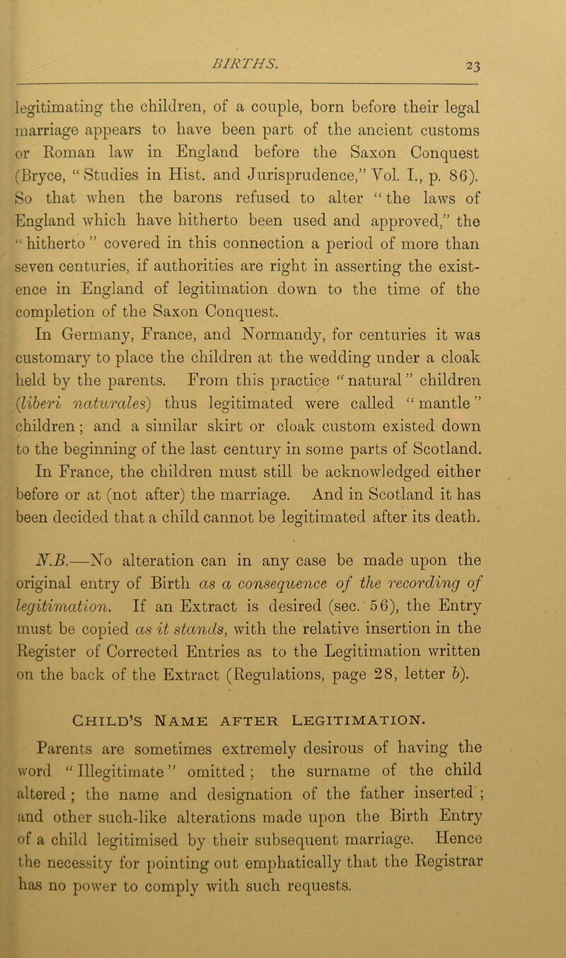 legitimating the children, of a couple, born before their legal marriage appears to have been part of the ancient customs or Roman law in England before the Saxon Conquest (Bryce, “Studies in Hist, and Jurisprudence,” Yol. I., p. 86). So that when the barons refused to alter “ the laws of England which have hitherto been used and approved,” the “ hitherto ” covered in this connection a period of more than seven centuries, if authorities are right in asserting the exist- ence in England of legitimation down to the time of the completion of the Saxon Conquest. In Germany, France, and Normandy, for centuries it was customary to place the children at the wedding under a cloak held by the parents. From this practice “natural” children (1liberi naturcdes) thus legitimated were called “ mantle ” children; and a similar skirt or cloak custom existed down to the beginning of the last century in some parts of Scotland. In France, the children must still be acknowledged either before or at (not after) the marriage. And in Scotland it has been decided that a child cannot be legitimated after its death. N.B.—No alteration can in any case be made upon the original entry of Birth as a consequence of the recording of legitimation. If an Extract is desired (sec. 56), the Entry must be copied as it stands, with the relative insertion in the Register of Corrected Entries as to the Legitimation written on the back of the Extract (Regulations, page 28, letter h). Child’s Name after legitimation. Parents are sometimes extremely desirous of having the word “ Illegitimate ” omitted; the surname of the child altered; the name and designation of the father inserted ; and other such-like alterations made upon the Birth Entry of a child legitimised by their subsequent marriage. Hence the necessity for pointing out emphatically that the Registrar has no power to comply with such requests.