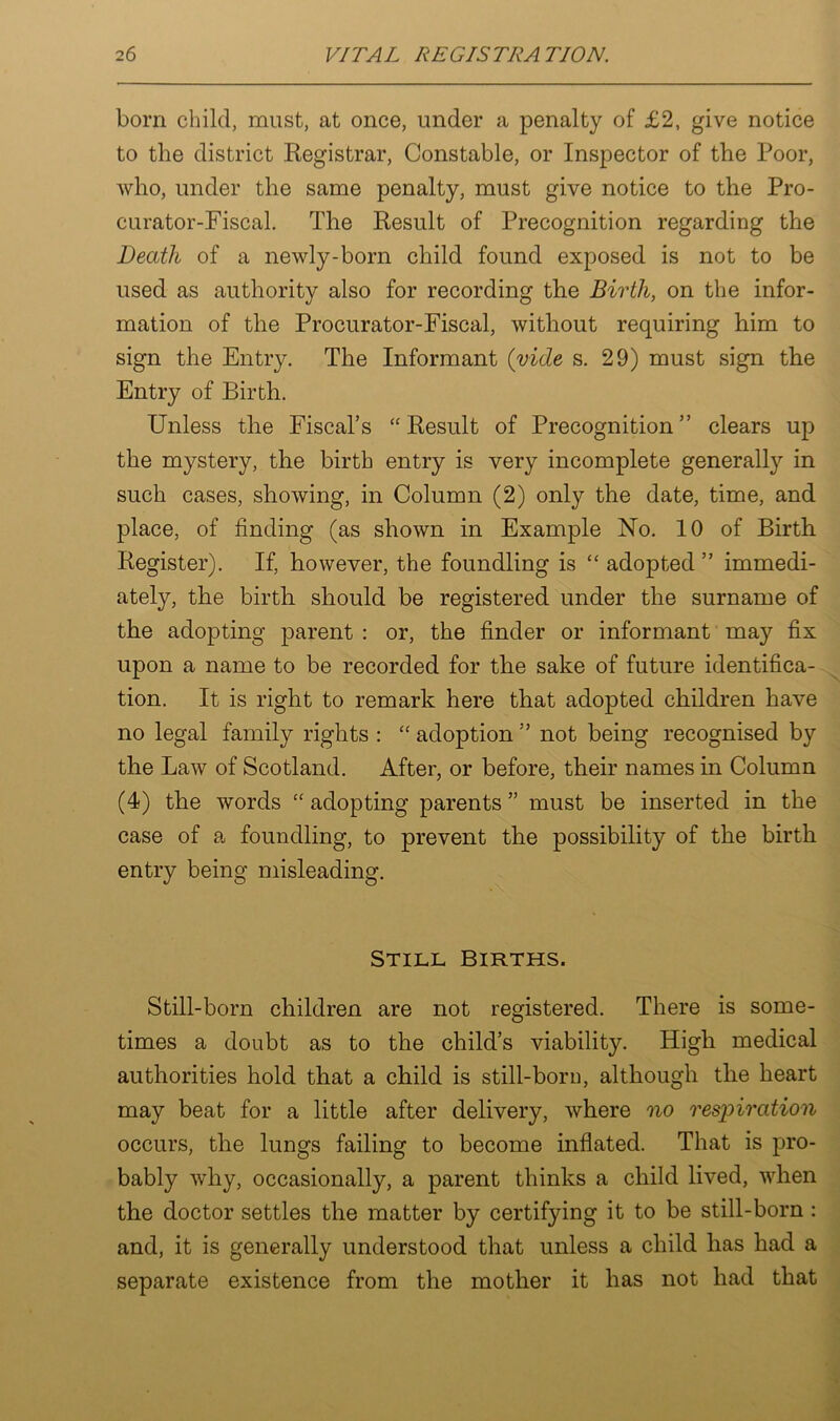 born child, must, at once, under a penalty of £2, give notice to the district Registrar, Constable, or Inspector of the Poor, who, under the same penalty, must give notice to the Pro- curator-Fiscal. The Result of Precognition regarding the Death of a newly-born child found exposed is not to be used as authority also for recording the Birth, on the infor- mation of the Procurator-Fiscal, without requiring him to sign the Entry. The Informant (vide s. 29) must sign the Entry of Birth. Unless the Fiscal’s “ Result of Precognition ” clears up the mystery, the birth entry is very incomplete generally in such cases, showing, in Column (2) only the date, time, and place, of finding (as shown in Example No. 10 of Birth Register). If, however, the foundling is “ adopted” immedi- ately, the birth should be registered under the surname of the adopting parent : or, the finder or informant may fix upon a name to be recorded for the sake of future identifica- tion. It is right to remark here that adopted children have no legal family rights : “ adoption ” not being recognised by the Law of Scotland. After, or before, their names in Column (4) the words “ adopting parents ” must be inserted in the case of a foundling, to prevent the possibility of the birth entry being misleading. Still Births. Still-born children are not registered. There is some- times a doubt as to the child’s viability. High medical authorities hold that a child is still-born, although the heart may beat for a little after delivery, where no respiration occurs, the lungs failing to become inflated. That is pro- bably why, occasionally, a parent thinks a child lived, when the doctor settles the matter by certifying it to be still-born: and, it is generally understood that unless a child has had a separate existence from the mother it has not had that