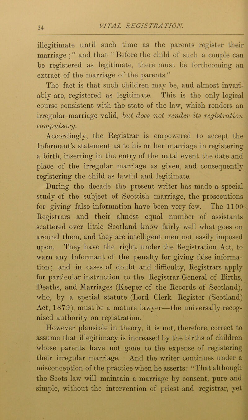 illegitimate until such time as the parents register their marriage and that “ Before the child of such a couple can be registered as legitimate, there must be forthcoming an extract of the marriage of the parents.” The fact is that such children may be, and almost invari- ably are, registered as legitimate. This is the only logical course consistent with the state of the law, which renders an irregular marriage valid, but does not render its registration compulsory. Accordingly, the Registrar is empowered to accept the Informant’s statement as to his or her marriage in registering a birth, inserting in the entry of the natal event the date and place of the irregular marriage as given, and consequently registering the child as lawful and legitimate. During the decade the present writer has made a special study of the subject of Scottish marriage, the prosecutions for giving false information have been very few. The 1100 Registrars and their almost equal number of assistants scattered over little Scotland know fairly well what goes on around them, and they are intelligent men not easily imposed upon. They have the right, under the Registration Act, to warn any Informant of the penalty for giving false informa- tion; and in cases of doubt and difficulty, Registrars apply for particular instruction to the Registrar-General of Births, Deaths, and Marriages (Keeper of the Records of Scotland), who, by a special statute (Lord Clerk Register (Scotland) Act, 1879), must be a mature lawyer—the universally recog- nised authority on registration. However plausible in theory, it is not, therefore, correct to assume that illegitimacy is increased by the births of children whose parents have not gone to the expense of registering their irregular marriage. And the writer continues under a misconception of the practice when he asserts: “That although the Scots law will maintain a marriage by consent, pure and simple, without the intervention of priest and registrar, yet