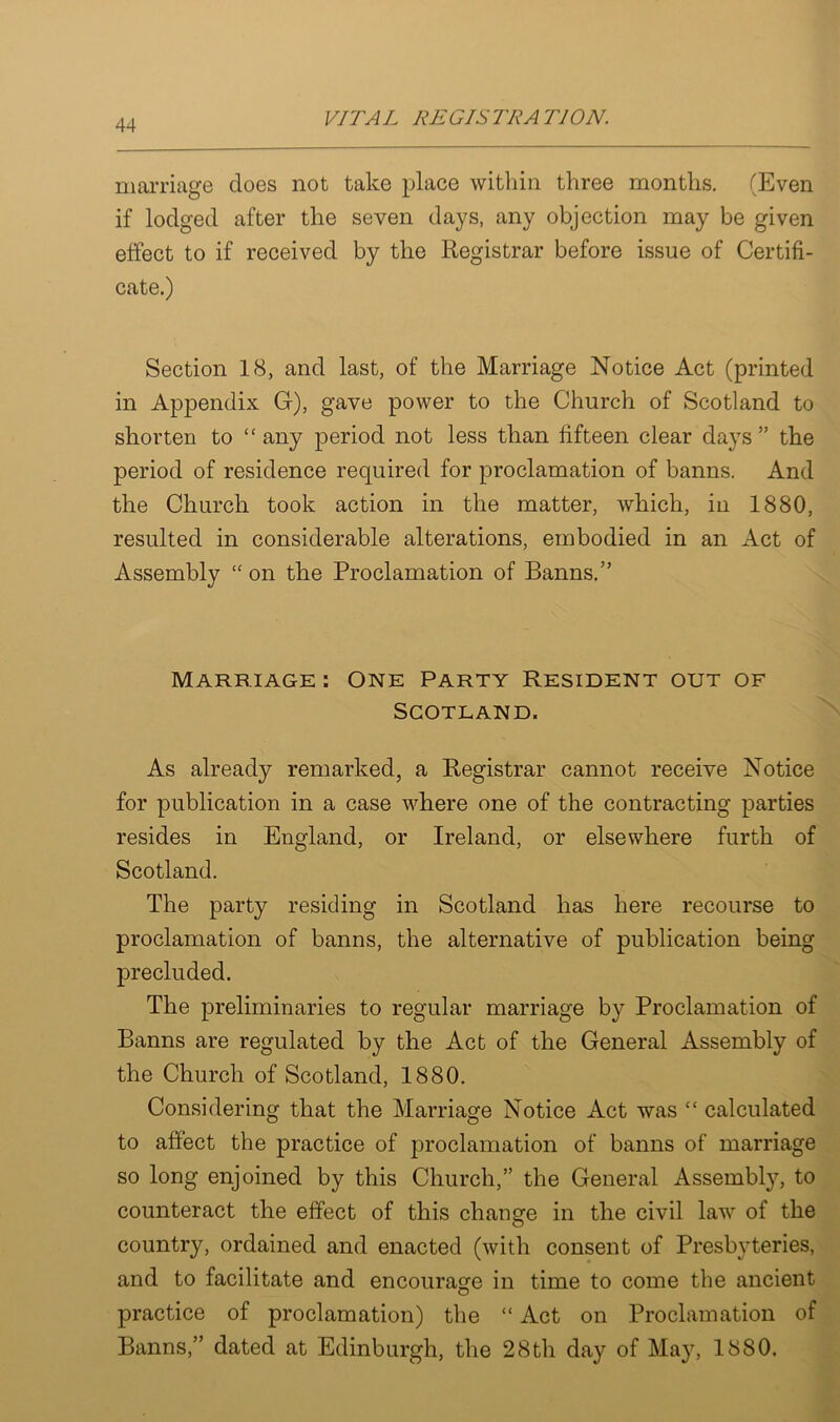 marriage does not take place within three months. (Even if lodged after the seven days, any objection may be given effect to if received by the Registrar before issue of Certifi- cate.) Section 18, and last, of the Marriage Notice Act (printed in Appendix G), gave power to the Church of Scotland to shorten to “any period not less than fifteen clear days” the period of residence required for proclamation of banns. And the Church took action in the matter, which, in 1880, resulted in considerable alterations, embodied in an Act of Assembly “ on the Proclamation of Banns.” Marriage : One Party Resident out of Scotland. As already remarked, a Registrar cannot receive Notice for publication in a case where one of the contracting parties resides in England, or Ireland, or elsewhere furth of Scotland. The party residing in Scotland has here recourse to proclamation of banns, the alternative of publication being precluded. The preliminaries to regular marriage by Proclamation of Banns are regulated by the Act of the General Assembly of the Church of Scotland, 1880. Considering that the Marriage Notice Act was “ calculated to affect the practice of proclamation of banns of marriage so long enjoined by this Church,” the General Assembly, to counteract the effect of this change in the civil law of the country, ordained and enacted (with consent of Presbyteries, and to facilitate and encourage in time to come the ancient practice of proclamation) the “ Act on Proclamation of Banns,” dated at Edinburgh, the 28th day of May, 1880.