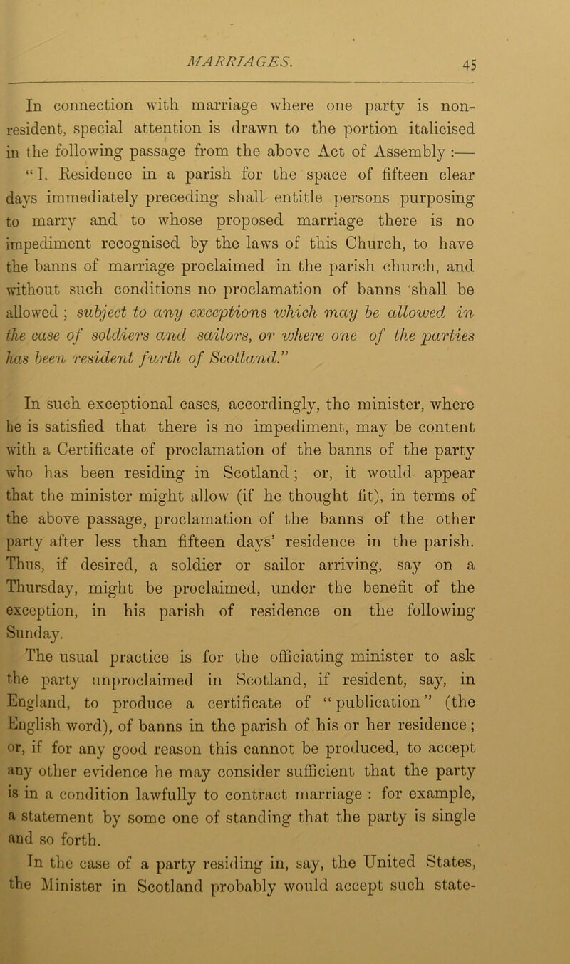 In connection with marriage where one party is non- resident, special attention is drawn to the portion italicised in the following passage from the above Act of Assembly :— “ I. Kesidence in a parish for the space of fifteen clear days immediately preceding shall entitle persons purposing to marry and to whose proposed marriage there is no impediment recognised by the laws of this Church, to have the banns of marriage proclaimed in the parish church, and without such conditions no proclamation of banns shall be allowed ; subject to any exceptions which may be allowed in the case of soldiers and sailors, or ruhere one of the parties has been resident furth of Scotland.” In such exceptional cases, accordingly, the minister, where he is satisfied that there is no impediment, may be content with a Certificate of proclamation of the banns of the party who has been residing in Scotland; or, it would appear that the minister might allow (if he thought fit), in terms of the above passage, proclamation of the banns of the other party after less than fifteen days’ residence in the parish. Thus, if desired, a soldier or sailor arriving, say on a Thursday, might be proclaimed, under the benefit of the exception, in his parish of residence on the following Sunday. The usual practice is for the officiating minister to ask the party unproclaimed in Scotland, if resident, say, in England, to produce a certificate of “ publication ” (the English word), of banns in the parish of his or her residence ; or, if for any good reason this cannot be produced, to accept any other evidence he may consider sufficient that the party is in a condition lawfully to contract marriage : for example, a statement by some one of standing that the party is single and so forth. In the case of a party residing in, say, the United States, the Minister in Scotland probably would accept such state-