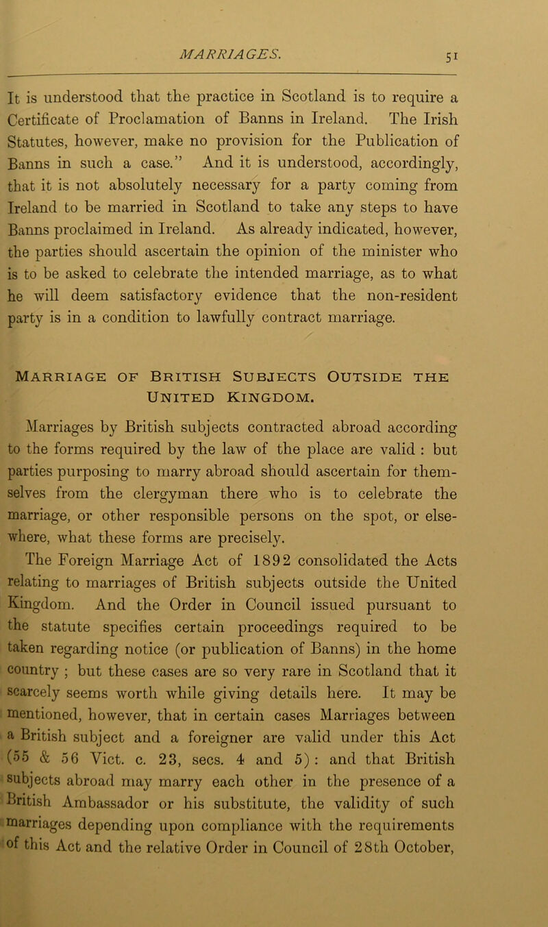 It is understood that the practice in Scotland is to require a Certificate of Proclamation of Banns in Ireland. The Irish Statutes, however, make no provision for the Publication of Banns in such a case.” And it is understood, accordingly, that it is not absolutely necessary for a party coming from Ireland to be married in Scotland to take any steps to have Banns proclaimed in Ireland. As already indicated, however, the parties should ascertain the opinion of the minister who is to be asked to celebrate the intended marriage, as to what he will deem satisfactory evidence that the non-resident party is in a condition to lawfully contract marriage. Marriage of British Subjects Outside the United Kingdom. Marriages by British subjects contracted abroad according to the forms required by the law of the place are valid : but parties purposing to marry abroad should ascertain for them- selves from the clergyman there who is to celebrate the marriage, or other responsible persons on the spot, or else- where, what these forms are precisely. The Foreign Marriage Act of 1892 consolidated the Acts relating to marriages of British subjects outside the United Kingdom. And the Order in Council issued pursuant to the statute specifies certain proceedings required to be taken regarding notice (or publication of Banns) in the home country ; but these cases are so very rare in Scotland that it scarcely seems worth while giving details here. It may be mentioned, however, that in certain cases Marriages between a British subject and a foreigner are valid under this Act (55 & 56 Viet. c. 23, secs. 4 and 5): and that British subjects abroad may marry each other in the presence of a British Ambassador or his substitute, the validity of such marriages depending upon compliance with the requirements of this Act and the relative Order in Council of 28th October,