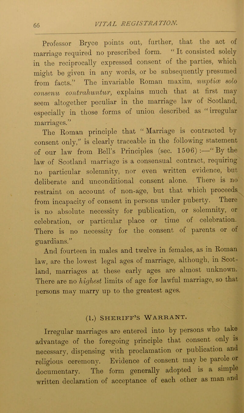 Professor Bryce points out, further, that the act of marriage required no prescribed form. It consisted solely in the reciprocally expressed consent of the parties, which might be given in any words, or be subsequently presumed from facts.” The invariable Roman maxim, nuptial solo consenu gontvcihuntuv, explains much that at first may seem altogether peculiar in the marriage law of Scotland, especially in those forms of union described as “irregular marriages.” The Roman principle that “Marriage is contracted by consent only,” is clearly traceable in the following statement of our law from Bell’s Principles (sec. 1506) : “ By the law of Scotland marriage is a consensual contract, requiring no particular solemnity, nor even written evidence, but deliberate and unconditional consent alone. There is no restraint on account of non-age, but that which proceeds from incapacity of consent in persons under puberty. There is no absolute necessity for publication, or solemnity, or celebration, or particular place or time of celebration. There is no necessity for the consent of parents or of guardians.” And fourteen in males and twelve in females, as in Roman law, are the lowest legal ages of marriage, although, in Scot- land, marriages at these early ages are almost unknown. There are no highest limits of age for lawful marriage, so that persons may marry up to the greatest ages. (1.) sheriff’s Warrant. Irregular marriages are entered into by persons who take advantage of the foregoing principle that consent only is necessary, dispensing with proclamation or publication and religious ceremony. Evidence of consent may be parole or documentary. The form generally adopted is a simple written declaration of acceptance of each other as man and