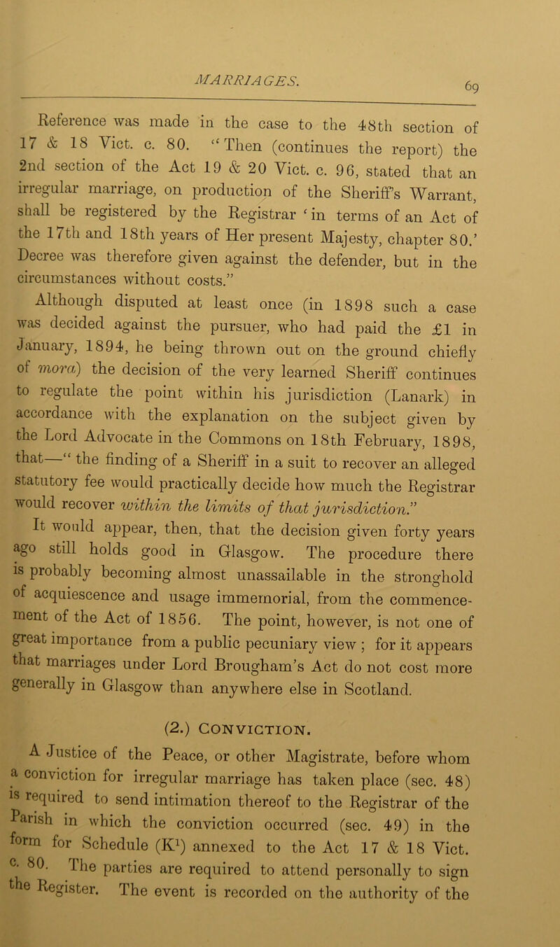 69 Reference was made in the case to the 48 th section of 17 & 18 Viet. c. 80. “Then (continues the report) the 2nd section of the Act 19 & 20 Viet. c. 96, stated that an irregular marriage, on production of the Sheriff’s Warrant, shall be registered by the Registrar ‘ in terms of an Act of the 17th and 18th years of Her present Majesty, chapter 80.’ Decree was therefore given against the defender, but in the circumstances without costs.” Although disputed at least once (in 1898 such a case was decided against the pursuer, who had paid the £1 in January, 1894, he being thrown out on the ground chiefly of mo') a) the decision of the very learned Sheriff continues to legulate the point within his jurisdiction (Lanark) in accordance with the explanation on the subject given by the Lord Advocate in the Commons on 18th February, 1898, that the finding of a Sheriff in a suit to recover an alleged statutory fee would practically decide how much the Registrar would recover within the limits of that jurisdiction.” It would appear, then, that the decision given forty years ago still holds good in Glasgow. The procedure there is probably becoming almost unassailable in the stronghold of acquiescence and usage immemorial, from the commence- ment of the Act of 1856. The point, however, is not one of great importance from a public pecuniary view ; for it appears that marriages under Lord Brougham’s Act do not cost more generally in Glasgow than anywhere else in Scotland. (2.) Conviction. A Justice of the Peace, or other Magistrate, before whom a conviction for irregular marriage has taken place (sec. 48) is required to send intimation thereof to the Registrar of the Parish in which the conviction occurred (sec. 49) in the form for Schedule (K1) annexed to the Act 17 & 18 Viet. c- 80. Ihe parties are required to attend personally to sign the Register. The event is recorded on the authority of the