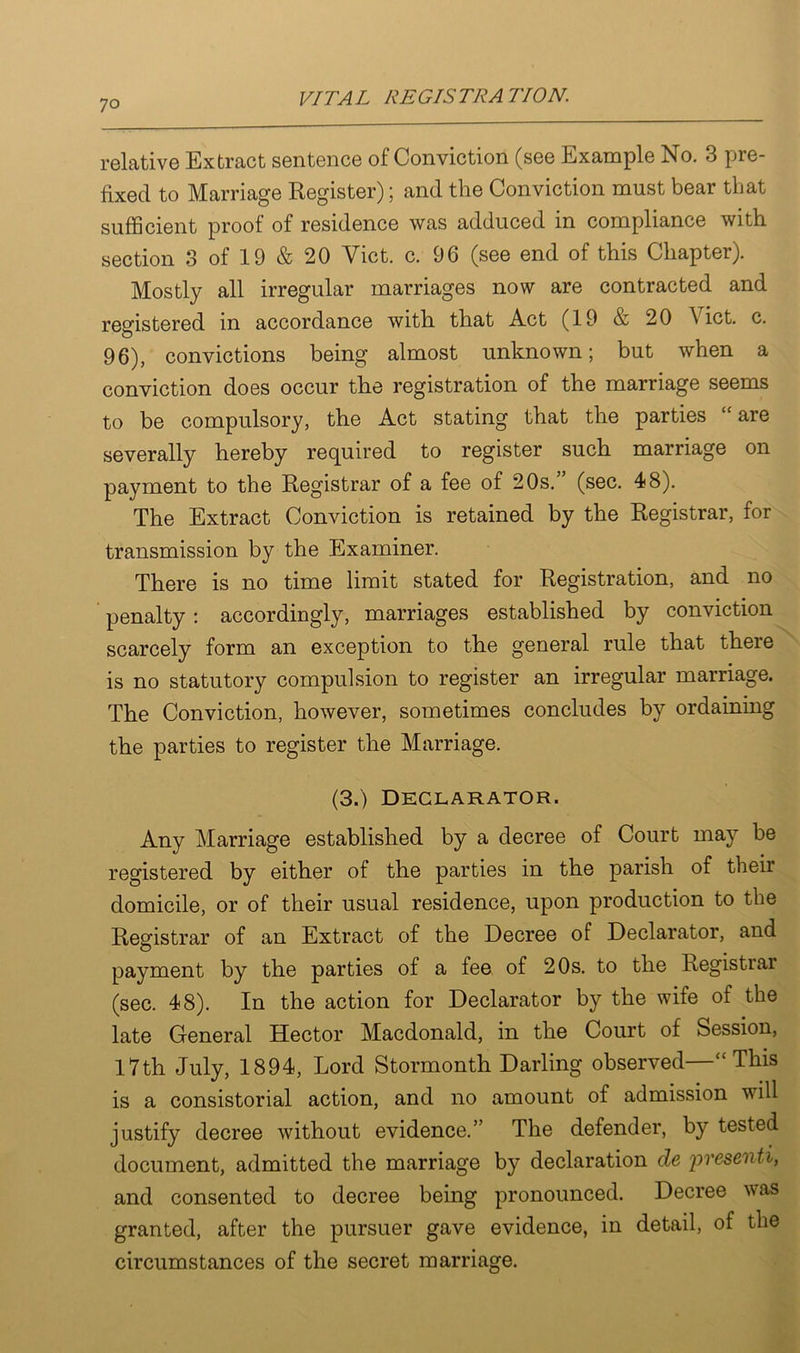 relative Extract sentence of Conviction (see Example No. 3 pie- fixed to Marriage Register); and the Conviction must bear that sufficient proof of residence was adduced in compliance with section 3 of 19 & 20 Viet. c. 96 (see end of this Chapter). Mostly all irregular marriages now are contracted and registered in accordance with that Act (19 & 20 A ict. c. 96), convictions being almost unknown; but when a conviction does occur the registration of the marriage seems to be compulsory, the Act stating that the parties “ are severally hereby required to register such marriage on payment to the Registrar of a fee of 20s.” (sec. 48). The Extract Conviction is retained by the Registrar, for transmission by the Examiner. There is no time limit stated for Registration, and no penalty: accordingly, marriages established by conviction scarcely form an exception to the general rule that there is no statutory compulsion to register an irregular marriage. The Conviction, however, sometimes concludes by ordaining the parties to register the Marriage. (3.) Declarator. Any Marriage established by a decree of Court may be registered by either of the parties in the parish of their domicile, or of their usual residence, upon production to the Registrar of an Extract of the Decree of Declarator, and payment by the parties of a fee of 20s. to the Registrai (sec. 48). In the action for Declarator by the wife of the late General Hector Macdonald, in the Court of Session, 17th July, 1894, Lord Stormonth Darling observed—“This is a consistorial action, and no amount of admission will justify decree without evidence.” The defender, by tested document, admitted the marriage by declaration de presenti, and consented to decree being pronounced. Decree was granted, after the pursuer gave evidence, in detail, of the circumstances of the secret marriage.