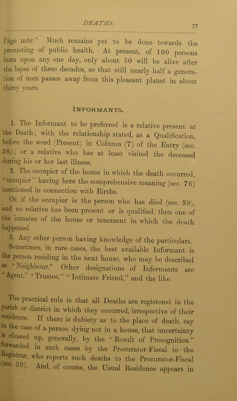 DEATHS. 77 1 age mm. Much remains yet to be done towards the promoting of public health. At present, of 100 persons born upon any one day, only about 50 will be alive after the lapse of three decades, so that still nearly half a genera- tion of men passes away from this pleasant planet in about thirty years. xJ J Informants. 1. The Infoimant to be preferred is a relative present at the Death; with the relationship stated, as a Qualification, before the word (Present) in Column (7) of the Entry (sec.’ 38); or a relative who has at least visited the deceased during his or her last illness. 2. The occupier of the house in which the death occurred, occupier having here the comprehensive meaning (sec. 76) mentioned in connection with Births. Or, if the occupier is the person who has died (sec. 39), and no relative has been present or is qualified, then one of the inmates of the house or tenement in which the death happened. 3. Any other person having knowledge of the particulars. Sometimes, in rare cases, the best available Informant is the person residing in the next house, who may be described as “Neighbour.” Other designations of Informants are Agent, “ Trustee,” “Intimate Friend,” and the like. The piactical rule is that all Deaths are registered in the parish or district in which they occurred, irrespective of their . *^ence- If there is dubiety as to the place of death, say !n fc**e case of a person dying not in a house, that uncertainty cleared up, generally, by the “ Result of Precognition ” orwarded in such cases by the Procurator-Fiscal to the egistrar, who reports such deaths to the Procurator-Fiscal And, of course, the Usual Residence appears in