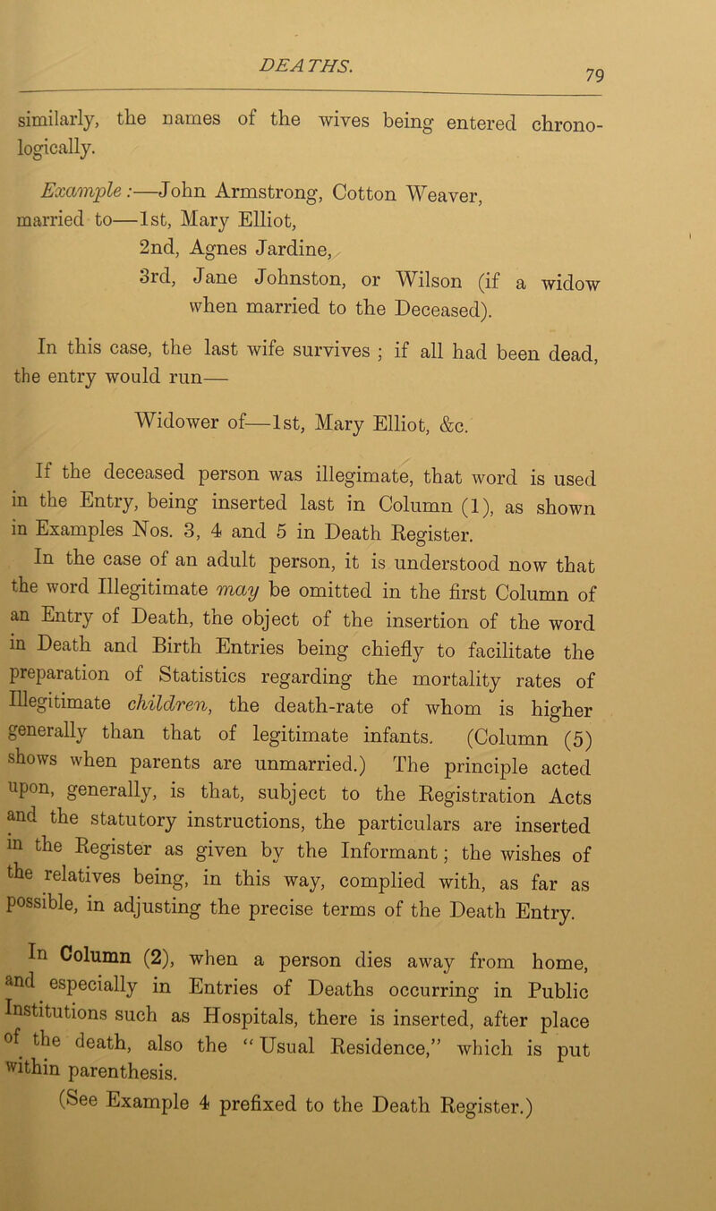 79 similarly, the Dames of the wives being entered chrono- logically. Example :—John Armstrong, Cotton Weaver, married to—1st, Mary Elliot, 2nd, Agnes Jardine, bid, Jane Johnston, or Wilson (if a widow when married to the Deceased). In this case, the last wife survives ; if all had been dead, the entry would run— Widower of—1st, Mary Elliot, &c. If the deceased person was illegimate, that word is used in the Entry, being inserted last in Column (1), as shown in Examples Nos. 3, 4 and 5 in Death Register. In the case of an adult person, it is understood now that the word Illegitimate may be omitted in the first Column of an Entry of Death, the object of the insertion of the word in Death and Birth Entries being chiefly to facilitate the preparation of Statistics regarding the mortality rates of Illegitimate children, the death-rate of whom is higher generally than that of legitimate infants. (Column (5) shows when parents are unmarried.) The principle acted up°n- generally, is that, subject to the Registration Acts and the statutory instructions, the particulars are inserted in the Register as given by the Informant; the wishes of the relatives being, in this way, complied with, as far as possible, in adjusting the precise terms of the Death Entry. In Column (2), when a person dies away from home, and especially in Entries of Deaths occurring in Public Institutions such as Hospitals, there is inserted, after place °f the death, also the “ Usual Residence,” which is put within parenthesis.