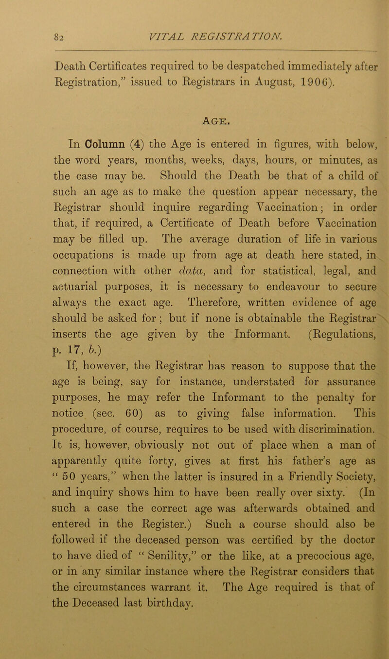 Death Certificates required to be despatched immediately after Registration,” issued to Registrars in August, 190G). Age. In Column (4) the Age is entered in figures, with below, the word years, months, weeks, days, hours, or minutes, as the case may be. Should the Death be that of a child of such an age as to make the question appear necessary, the Registrar should inquire regarding Vaccination; in order that, if required, a Certificate of Death before Vaccination may be filled up. The average duration of life in various occupations is made up from age at death here stated, in connection with other data, and for statistical, legal, and actuarial purposes, it is necessary to endeavour to secure always the exact age. Therefore, written evidence of age should be asked for ; but if none is obtainable the Registrar inserts the age given by the Informant. (Regulations, p. 17, b.) If, however, the Registrar has reason to suppose that the age is being, say for instance, understated for assurance purposes, he may refer the Informant to the penalty for notice (sec. 60) as to giving false information. This procedure, of course, requires to be used with discrimination. It is, however, obviously not out of place when a man of apparently quite forty, gives at first his father’s age as “50 years,” when the latter is insured in a Friendly Societ}7-, and inquiry shows him to have been really over sixty. (In such a case the correct age was afterwards obtained and entered in the Register.) Such a course should also be followed if the deceased person was certified b}^ the doctor to have died of “ Senility,” or the like, at a precocious age, or in any similar instance where the Registrar considers that the circumstances warrant it. The Age required is that of the Deceased last birthday.