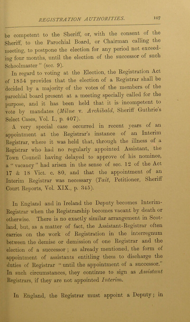 be competent to the Sheriff, or, with the consent of the Sheriff, to the Parochial Board, or Chairman calling the meeting, to postpone the election for any period not exceed- ing four months, until the election of the successor of such O Schoolmaster ” (sec. 9). In regard to voting at the Election, the Registration Act of 1854 provides that the election of a Registrar shall be decided by a majority of the votes of the members of the parochial board present at a meeting specially called for the purpose, and it has been held that it is incompetent to vote by mandates (Milne v. Archibald, Sheriff Guthries Select Cases, Vol. I., p. 407). A very special case occurred in recent years of an appointment at the Registrar’s instance of an Interim Registrar, where it was held that, through the illness of a Registrar who had no regularly appointed x^.ssistant, the Town Council having delayed to approve of his nominee, a “ vacancy ” had arisen in the sense of sec. 12 of the Act 17 & 18 Yict. c. 80, and that the appointment of an Interim Registrar was necessary (Tail, Petitioner, Sheriff Court Reports, Yol. XIX., p. 845). In England and in Ireland the Deputy becomes Interim- Registrar when the Registrarship becomes vacant by death or otherwise. There is no exactly similar arrangement in Scot- land, but, as a matter of fact, the Assistant-Registrar often carries on the work of Registration in the interregnum between the demise or demission of one Registrar and the election of a successor ; as already mentioned, the form of appointment of assistants entitling them to discharge the duties of Registrar “ until the appointment of a successor.” In such circumstances, they continue to sign as Assistant Registrars, if they are not appointed Interim. In England, the Registrar must appoint a Deputy; in