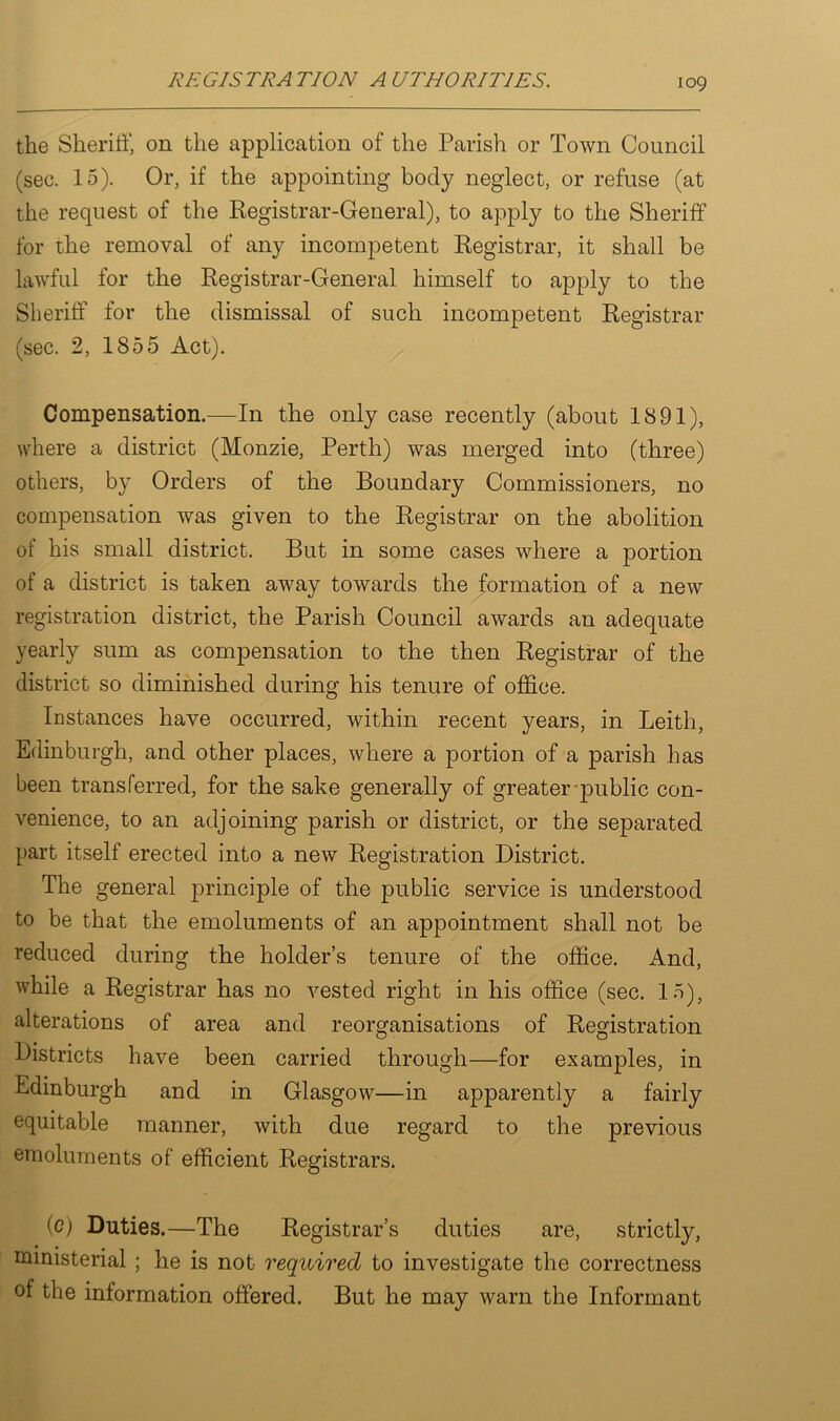 the Sheriff, on the application of the Parish or Town Council (sec. 15). Or, if the appointing body neglect, or refuse (at the request of the Registrar-General), to apply to the Sheriff for the removal of any incompetent Registrar, it shall be lawful for the Registrar-General himself to apply to the Sheriff for the dismissal of such incompetent Registrar (sec. 2, 1855 Act). Compensation.—In the only case recently (about 1891), where a district (Monzie, Perth) was merged into (three) others, by Orders of the Boundary Commissioners, no compensation was given to the Registrar on the abolition of his small district. But in some cases where a portion of a district is taken away towards the formation of a new registration district, the Parish Council awards an adequate yearly sum as compensation to the then Registrar of the district so diminished during his tenure of office. Instances have occurred, within recent years, in Leith, Edinburgh, and other places, where a portion of a parish has been transferred, for the sake generally of greater public con- venience, to an adjoining parish or district, or the separated part itself erected into a new Registration District. The general principle of the public service is understood to be that the emoluments of an appointment shall not be reduced during the holder’s tenure of the office. And, while a Registrar has no vested right in his office (sec. 15), alterations of area and reorganisations of Registration Districts have been carried through—for examples, in Edinburgh and in Glasgow—in apparently a fairly equitable manner, with due regard to the previous emoluments of efficient Registrars. (c) Duties.—The Registrar’s duties are, strictly, ministerial ; he is not required to investigate the correctness of the information offered. But he may warn the Informant