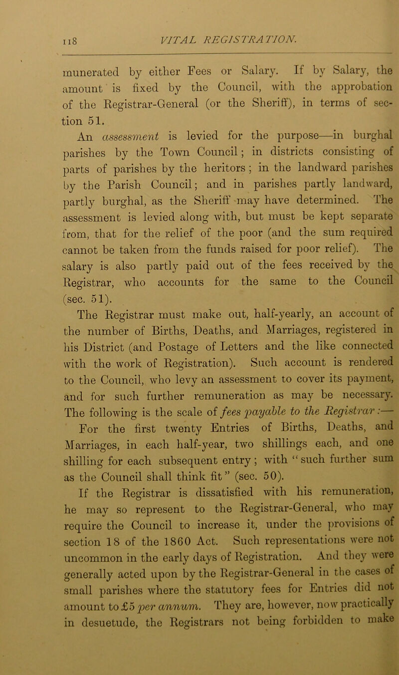 numerated by either Fees or Salary. If by Salary, the amount is fixed by the Council, with the approbation of the Registrar-General (or the Sheriff), in terms of sec- tion 51. An assessment is levied for the purpose—in burghal parishes by the Town Council; in districts consisting of parts of parishes by the heritors ; in the landward parishes by the Parish Council; and in parishes partly landward, partly burghal, as the Sheriff may have determined. The assessment is levied along with, but must be kept separate from, that for the relief of the poor (and the sum required cannot be taken from the funds raised for poor relief). The salary is also partly paid out of the fees received by the Registrar, who accounts for the same to the Council (sec. 51). The Registrar must make out, half-yearly, an account of the number of Births, Deaths, and Marriages, registered in his District (and Postage of Letters and the like connected with the work of Registration). Such account is rendered to the Council, who levy an assessment to cover its payment, and for such further remuneration as may be necessary. The following is the scale of fees 'payable to the Registrar: For the first twenty Entries of Births, Deaths, and Marriages, in each half-year, two shillings each, and one shilling for each subsequent entry ; with “ such further sum as the Council shall think fit” (sec. 50). If the Registrar is dissatisfied with his remuneration, he may so represent to the Registrar-General, who may require the Council to increase it, under the provisions of section 18 of the 1860 Act. Such representations were not uncommon in the early days of Registration. And they were generally acted upon by the Registrar-General in the cases of small parishes where the statutory fees for Entries did not amount to £5 per annum. They are, however, now practically in desuetude, the Registrars not being forbidden to make