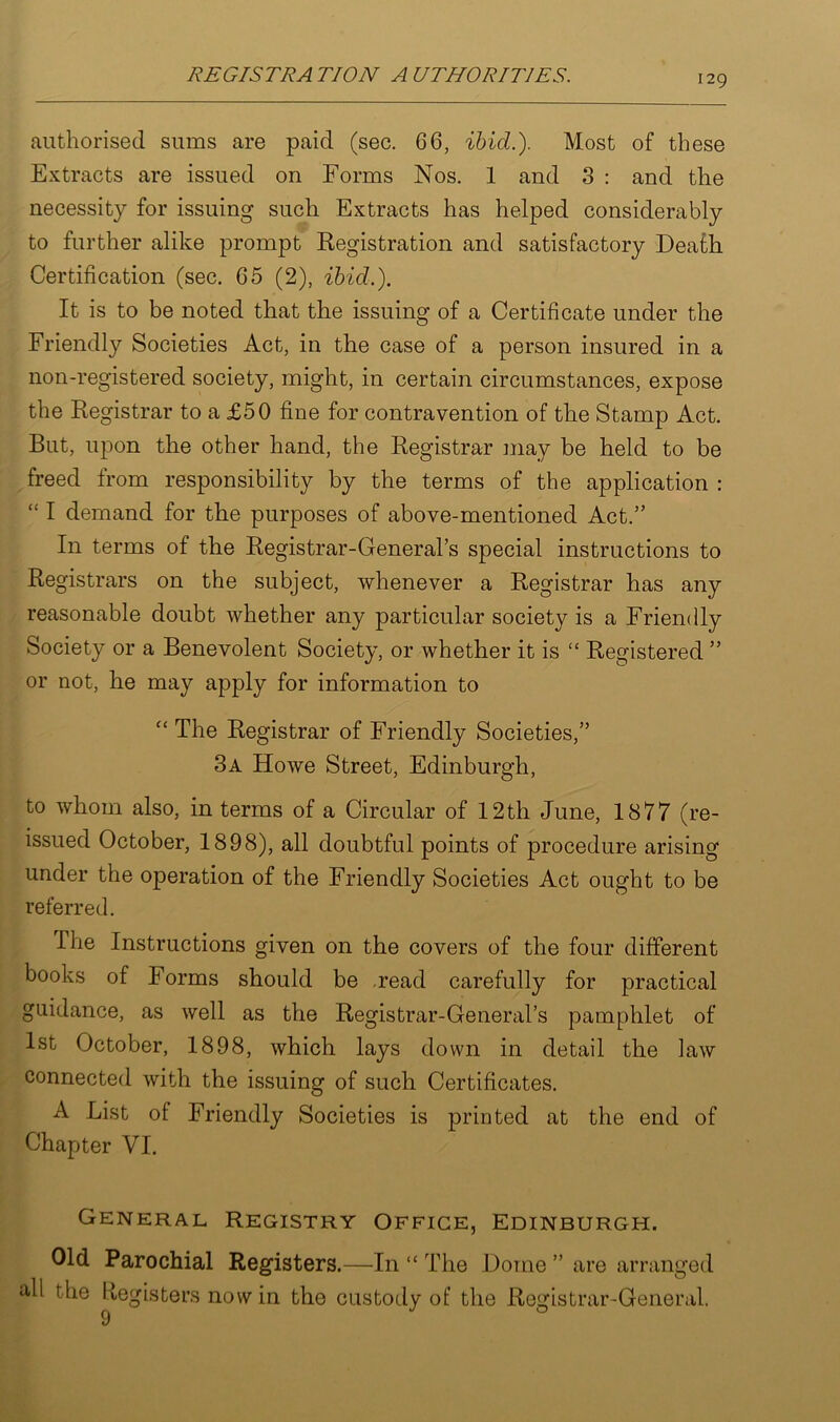 authorised sums are paid (sec. 66, ibid.). Most of these Extracts are issued on Forms Nos. 1 and 3 : and the necessity for issuing such Extracts has helped considerably to further alike prompt Registration and satisfactory Death Certification (sec. 65 (2), ibid.). It is to be noted that the issuing of a Certificate under the Friendly Societies Act, in the case of a person insured in a non-registered society, might, in certain circumstances, expose the Registrar to a £50 fine for contravention of the Stamp Act. But, upon the other hand, the Registrar may be held to be freed from responsibility by the terms of the application : “ I demand for the purposes of above-mentioned Act.” In terms of the Registrar-General’s special instructions to Registrars on the subject, whenever a Registrar has any reasonable doubt whether any particular society is a Friendly Society or a Benevolent Society, or whether it is “ Registered ” or not, he may apply for information to “ The Registrar of Friendly Societies,” 3a Howe Street, Edinburgh, to whom also, in terms of a Circular of 12th June, 1877 (re- issued October, 1898), all doubtful points of procedure arising under the operation of the Friendly Societies Act ought to be referred. The Instructions given on the covers of the four different books of Forms should be read carefully for practical guidance, as well as the Registrar-General’s pamphlet of 1st October, 1898, which lays down in detail the law connected with the issuing of such Certificates. A List of Friendly Societies is printed at the end of Chapter VI. General Registry Office, Edinburgh. Old Parochial Registers.—In “ The Dome ” are arranged ^ie ^eo^sters novv the custody of the Registrar-General.